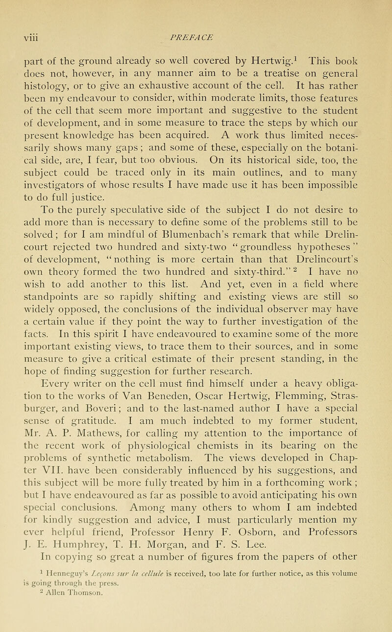 part of the ground already so well covered by Hertwig.^ This book does not, however, in any manner aim to be a treatise on general histology, or to give an exhaustive account of the cell. It has rather been my endeavour to consider, within moderate limits, those features of the cell that seem more important and suggestive to the student of development, and in some measure to trace the steps by which our present knowledge has been acquired. A work thus limited neces- sarily shows many gaps; and some of these, especially on the botani- cal side, are, I fear, but too obvious. On its historical side, too, the subject could be traced only in its main outlines, and to many investigators of whose results I have made use it has been impossible to do full justice. To the purely speculative side of the subject I do not desire to add more than is necessary to define some of the problems still to be solved; for I am mindful of Blumenbach's remark that while Drelin- court rejected two hundred and sixty-two groundless hypotheses of development, nothing is more certain than that Drelincourt's own theory formed the two hundred and sixty-third. ^ I have no wish to add another to this list. And yet, even in a field where standpoints are so rapidly shifting and existing views are still so widely opposed, the conclusions of the individual observer may have a certain value if they point the way to further investigation of the facts. In this spirit I have endeavoured to examine some of the more important existing views, to trace them to their sources, and in some measure to give a critical estimate of their present standing, in the hope of finding suggestion for further research. Every writer on the cell must find himself under a heavy obliga- tion to the works of Van Beneden, Oscar Hertwig, Flemming, Stras- burger, and Boveri; and to the last-named author I have a special sense of gratitude. I am much indebted to my former student, Mr. A. P. Mathews, for calling my attention to the importance of the recent work of physiological chemists in its bearing on the problems of synthetic metabolism. The views developed in Chap- ter VII. have been considerably influenced by his suggestions, and this subject will be more fully treated by him in a forthcoming work ; but I have endeavoured as far as possible to avoid anticipating his own special conclusions. Among many others to whom I am indebted for kindly suggestion and advice, I must particularly mention my ever helpful friend, Professor Henry F. Osborn, and Professors J. E. Humphrey, T. H. Morgan, and F. S. Lee. In copying so great a number of figures from the papers of other ^ Henneguy's Le^ojis stir la cellule is received, too late for further notice, as this volume is going through the press. 2 Allen Thomson.