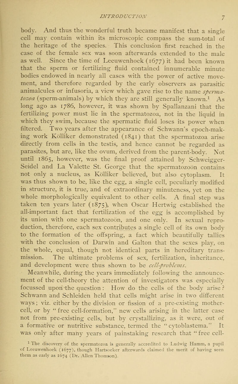 body. And thus the wonderful truth became manifest that a single cell may contain within its microscopic compass the sum-total of the heritage of the species. This conclusion first reached in the case of the female sex was soon afterwards extended to the male as well. Since the time of Leeuwenhoek (1677) it had been known that the sperm or fertilizing fluid contained innumerable minute bodies endowed in nearly all cases with the power of active move- ment, and therefore regarded by the early obsen-ers as parasitic animalcules or infusoria, a view which gave rise to the name sperma- tozoa (sperm-animals) by which they are still generally known.^ As long ago as 1786, however, it was shown by Spallanzani that the fertilizing power must lie in the spermatozoa, not in the liquid in which they swim, because the spermatic fluid loses its power when filtered. Two years after the appearance of Schwann's epoch-mak- ing work Kolliker demonstrated (1841) that the spermatozoa arise directly from cells in the testis, and hence cannot be regarded as parasites, but are, like the ovum, derived from the parent-body. Xot until 1865, however, was the final proof attained by Schweigger- Seidel and La Valette St. George that the spermatozoon contains not only a nucleus, as Kolliker believed, but also cytoplasm. It was thus shown to be, like the &^^, a single cell, peculiarly modified in structure, it is true, and of extraordinaiy minuteness, yet on the whole morphologically equivalent to other cells. A final step was taken ten years later (1875), when Oscar Hertwig established the all-important fact that fertilization of the ^^g is accomplished bv its union with one spermatozoon, and one only. In sexual repro- duction, therefore, each sex contributes a single cell of its own body to the formation of the offspring, a fact which beautifully tallies with the conclusion of Darwin and Galton that the sexes plav, on the whole, equal, though not identical parts m hereditarv trans- mission. The ultimate problems of sex, fertilization, inheritance, and development were thus shown to be cell-problems. Meanwhile, during the years immediately follo^^Tng the announce- ment of the cell-theory the attention of investigators was especially focussed upon'the question: How do the cells of the body arise.-' Schwann and Schleiden held that cells might arise in two different ways; viz. either by the division or fission of a pre-existing mother- cell, or by  free cell-formation, new cells arising in the latter case not from pre-existing cells, but by crvstallizing, as it were, out of a formative or nutritive substance, termed the ''cytoblastema. It was only after maiiy vears of painstaking research that free cell- 1 The discovery of the spermatozoa is generally accredited to Ludwig Hamm, a pupil of Leeuwenhoek (1677), though Hartsoeker afterwards claimed the merit of having seen them as early as 1674 (Dr. Allen Thomson).