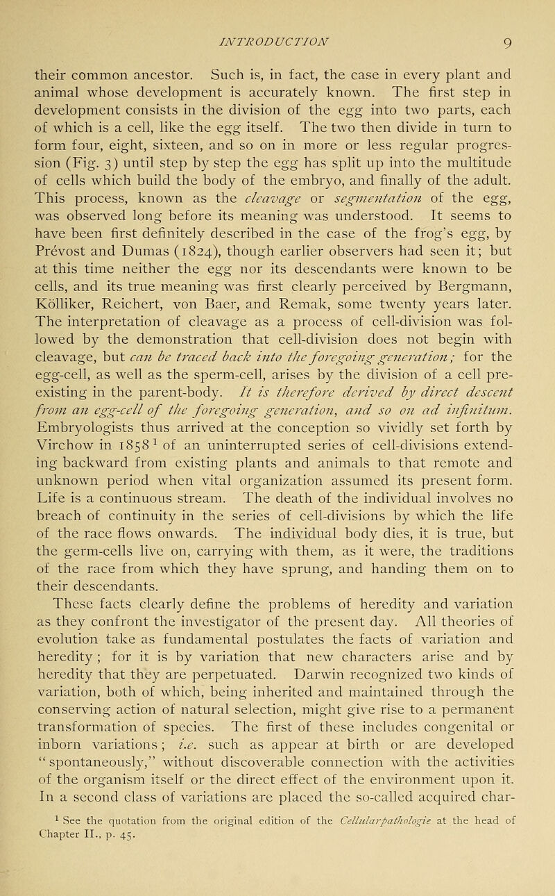 their common ancestor. Such is, in fact, the case in every plant and animal whose development is accurately known. The first step in development consists in the division of the Q.g^ into two parts, each of which is a cell, like the Q.gg itself. The two then divide in turn to form four, eight, sixteen, and so on in more or less regular progres- sion (Fig. 3) until step by step the &gg has split up into the multitude of cells which build the body of the embryo, and finally of the adult. This process, known as the cleavage or segmentation of the ^^^, was observed long before its meaning was understood. It seems to have been first definitely described in the case of the frog's Q^^g, by Prevost and Dumas (1824), though earlier observers had seen it; but at this time neither the Qgg nor its descendants were known to be cells, and its true meaning was first clearly perceived by Bergmann, Kolliker, Reichert, von Baer, and Remak, some twenty years later. The interpretation of cleavage as a process of cell-division was fol- lowed by the demonstration that cell-division does not begin with cleavage, but can be traced back into the foregoing generation; for the egg-cell, as well as the sperm-cell, arises by the division of a cell pre- existing in the parent-body. // is therefore derived by direct descent from an egg-cell of the foregoing generation, and so on ad infinitum. Embryologists thus arrived at the conception so vividly set forth by Virchow in 1858 ^ of an uninterrupted series of cell-divisions extend- ing backward from existing plants and animals to that remote and unknown period when vital organization assumed its present form. Life is a continuous stream. The death of the individual involves no breach of continuity in the series of cell-divisions by which the life of the race flows onwards. The individual body dies, it is true, but the germ-cells live on, carrying with them, as it were, the traditions of the race from which they have sprung, and handing them on to their descendants. These facts clearly define the problems of heredity and variation as they confront the investigator of the present day. All theories of evolution take as fundamental postulates the facts of variation and heredity ; for it is by variation that new characters arise and by heredity that they are perpetuated. Darwin recognized two kinds of variation, both of which, being inherited and maintained through the conserving action of natural selection, might give rise to a permanent transformation of species. The first of these includes congenital or inborn variations; i.e. such as appear at birth or are developed spontaneously, without discoverable connection with the activities of the organism itself or the direct effect of the environment upon it. In a second class of variations are placed the so-called acquitted char- 1 See the quotation from the original edition of the Celliilarpatlwlogie at the head of Chapter II., p. 45.