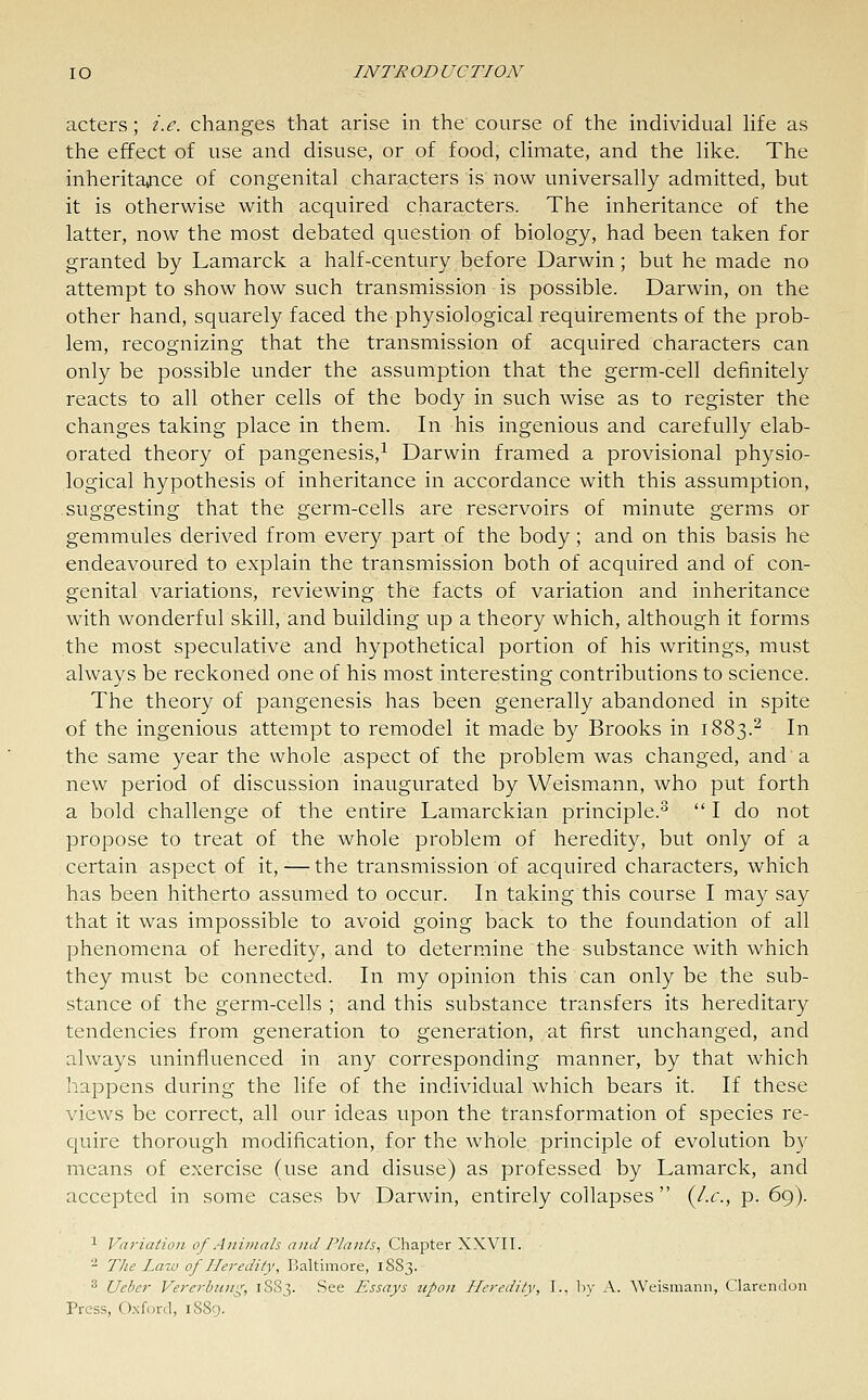 IO INTR OD UC TION acters; i.e. changes that arise in the course of the individual life as the effect of use and disuse, or of food, climate, and the like. The inheritajice of congenital characters is now universally admitted, but it is otherwise with acquired characters. The inheritance of the latter, now the most debated question of biology, had been taken for granted by Lamarck a half-century before Darwin ; but he made no attempt to show how such transmission is possible. Darwin, on the other hand, squarely faced the physiological requirements of the prob- lem, recognizing that the transmission of acquired characters can only be possible under the assumption that the germ-cell definitely reacts to all other cells of the body in such wise as to register the changes taking place in them. In his ingenious and carefully elab- orated theory of pangenesis,^ Darwin framed a provisional physio- logical hypothesis of inheritance in accordance with this assumption, suggesting that the germ-cells are reservoirs of minute germs or gemmules derived from every part of the body; and on this basis he endeavoured to explain the transmission both of acquired and of con- genital variations, reviewing the facts of variation and inheritance with wonderful skill, and building up a theory which, although it forms the most speculative and hypothetical portion of his writings, must always be reckoned one of his most interesting contributions to science. The theory of pangenesis has been generally abandoned in spite of the ingenious attempt to remodel it made by Brooks in 1883.^ In the same year the whole aspect of the problem was changed, and a new period of discussion inaugurated by Weismann, who put forth a bold challenge of the entire Lamarckian principle.^ I do not propose to treat of the whole problem of heredity, but only of a certain aspect of it, — the transmission of acquired characters, which has been hitherto assumed to occur. In taking this course I may say that it was impossible to avoid going back to the foundation of all phenomena of heredity, and to determine the substance with which they must be connected. In my opinion this can only be the sub- stance of the germ-cells ; and this substance transfers its hereditary tendencies from generation to generation, at first unchanged, and always uninfluenced in any corresponding manner, by that which happens during the life of the individual which bears it. If these views be correct, all our ideas upon the transformation of species re- quire thorough modification, for the whole principle of evolution by means of exercise (use and disuse) as professed by Lamarck, and accepted in some cases bv Darwin, entirely collapses  {I.e., p. 69). 1 Variation of Animals and Plants., Chapter XXVII. ^ The Law of Heredity, Baltimore, 1883. 3 Uebcr Vererbicng, 1S83. See Essays upon Heredity, I., by A. Weismann, Clarendon Press, Oxford, 1889.