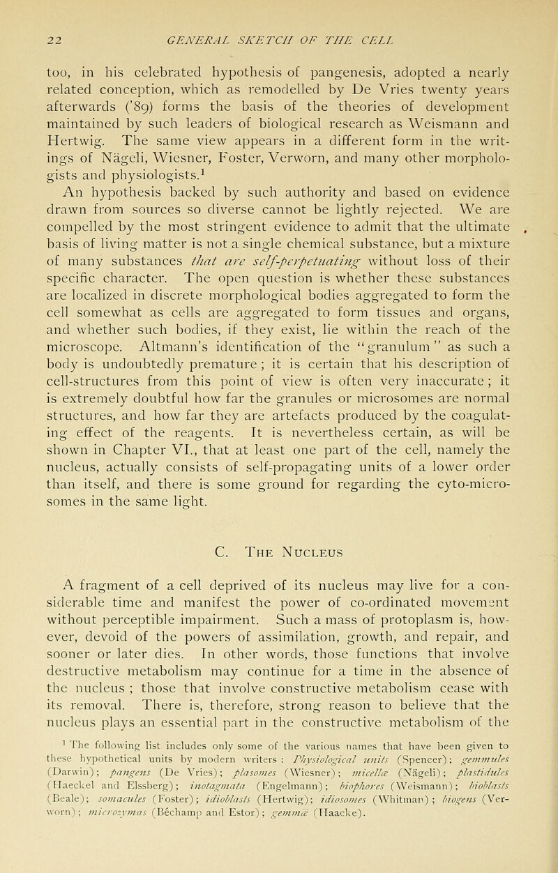 too, in his celebrated hypothesis of pangenesis, adopted a nearly related conception, which as remodelled by De Vries twenty years afterwards ('89) forms the basis of the theories of development maintained by such leaders of biological research as Weismann and Hertwig. The same view appears in a different form in the writ- ings of Nageli, Wiesner, Foster, Verworn, and many other morpholo- gists and physiologists.^ An hypothesis backed by such authority and based on evidence drawn from sources so diverse cannot be lightly rejected. We are compelled by the most stringent evidence to admit that the ultimate basis of living matter is not a single chemical substance, but a mixture of many substances that arc self-perpetnating without loss of their specific character. The open question is whether these substances are localized in discrete morphological bodies aggregated to form the cell somewhat as cells are aggregated to form tissues and organs, and whether such bodies, if they exist, lie within the reach of the microscope. Altmann's identification of the granulum as such a body is undoubtedly premature ; it is certain that his description of cell-structures from this point of view is often very inaccurate ; it is extremely doubtful how far the granules or microsomes are normal structures, and how far they are artefacts produced by the coagulat- ing effect of the reagents. It is nevertheless certain, as will be shown in Chapter VI., that at least one part of the cell, namely the nucleus, actually consists of self-propagating units of a lower order than itself, and there is some ground for regarding the cyto-micro- somes in the same lisht. C. The Nucleus A fragment of a cell deprived of its nucleus may live for a con- siderable time and manifest the power of co-ordinated movement without perceptible impairment. Such a mass of protoplasm is, how- ever, devoid of the powers of assimilation, growth, and repair, and sooner or later dies. In other words, those functions that involve destructive metabolism may continue for a time in the absence of the nucleus ; those that involve constructive metabolism cease with its removal. There is, therefore, strong reason to believe that the nucleus plays an essential part in the constructive metabolism of the 1 The following list includes only some of the various names that have been given to these hypothetical units by modern writers: Physiological units (Spencer); g-emmiiles (Darwin); pangens (De Vries); plasonies (Wiesner); micella: (Nageli); plastidules (Haeckel and Elssberg); inotaginata (Engelmann); biophores (Weismann); hioblasts (Beale); soviacules (Foster); idioblasts (Hertwig); idiosoines (Whitman); hiogens (Ver- worn); 7nicrozymas (Bechamp and Estor) ; gemm^ (Haacke).