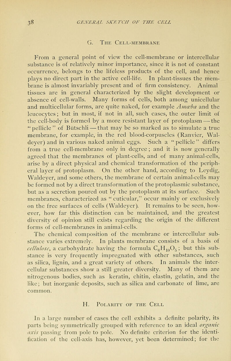G. The Cell-membrane From a general point of view the cell-membrane or intercellular substance is of relatively minor importance, since it is not of constant occurrence, belongs to the lifeless products of the cell, and hence plays no direct part in the active cell-life. In plant-tissues the mem- brane is almost invariably present and of firm consistency. Animal tissues are in general characterized by the slight development or absence of cell-walls. Many forms of cells, both among unicellular and multicellular forms, are quite naked, for example Amoeba and the leucocytes; but in most, if not in all, such cases, the outer limit of the cell-body is formed by a more resistant layer of protoplasm — the pellicle of Biitschli — that may be so marked as to simulate a true membrane, for example, in the red blood-corpuscles (Ranvier, Wal- deyer) and in various naked animal eggs. Such a  pellicle  differs from a true cell-membrane only in degree ; and it is now generally agreed that the membranes of plant-cells, and of many animal-cells, arise by a direct physical and chemical transformation of the periph- eral layer of protoplasm. On the other hand, according to Leydig, Waldeyer, and some others, the membrane of certain animal-cells may be formed not by a direct transformation of the protoplasmic substance, but as a secretion poured out by the protoplasm at its surface. Such membranes, characterized as  cuticular, occur mainly or exclusively on the free surfaces of cells (Waldeyer). It remains to be seen, how- ever, how far this distinction can be maintained, and the greatest diversity of opinion still exists regarding the origin of the different forms of cell-membranes in animal-cells. The chemical composition of the membrane or intercellular sub- stance varies extremely. In plants membrane consists of a basis of cellulose, a carbohydrate having the formula CgH^^oOg ; but this sub- stance is very frequently impregnated with other substances, such as silica, lignin, and a great variety of others. In animals the inter- cellular substances show a still greater diversity. Many of them are nitrogenous bodies, such as keratin, chitin, elastin, gelatin, and the like; but inorganic deposits, such as silica and carbonate of lime, are common. H. Polarity of the Cell In a large number of cases the cell exhibits a definite polarity, its parts being symmetrically grouped with reference to an ideal organic axis passing from pole to pole. No definite criterion for the identi- fication of the cell-axis has, however, yet been determined; for the