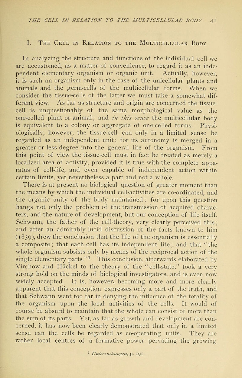 I. The Cell in Relation to the Multicellular Body In analyzing the structure and functions of the individual cell we are accustomed, as a matter of convenience, to regard it as an inde- pendent elementary organism or organic unit. Actually, however, it is such an organism only in the case of the unicellular plants and animals and the germ-cells of the multicellular forms. When we consider the tissue-cells of the latter we must take a somewhat dif- ferent view. As far as structure and origin are concerned the tissue- cell is unquestionably of the same morphological value as the one-celled plant or animal; and in this sense the multicellular body is equivalent to a colony or aggregate of one-celled forms. Physi- ologically, however, the tissue-cell can only in a limited sense be regarded as an independent unit; for its autonomy is merged in a greater or less degree into the general life of the organism. From this point of view the tissue-cell must in fact be treated as merely a localized area of activity, provided it is true with the complete appa- ratus of cell-life, and even capable of independent action within certain limits, yet nevertheless a part and not a whole. There is at present no biological question of greater moment than the means by which the individual cell-activities are co-ordinated, and the organic unity of the body maintained; for upon this question hangs not only the problem of the transmission of acquired charac- ters, and the nature of development, but our conception of life itself. Schwann, the father of the cell-theory, very clearly perceived this; and after an admirably lucid discussion of the facts known to him (1839), drew the conclusion that the life of the organism is essentially a composite; that each cell has its independent life; and that the whole organism subsists only by means of the reciprocal action of the single elementary parts. ^ This conclusion, afterwards elaborated by Virchow and Hackel to the theory of the cell-state, took a very strong hold on the minds of biological investigators, and is even now widely accepted. It is, however, becoming more and more clearly apparent that this conception expresses only a part of the truth, and that Schwann went too far in denying the influence of the totality of the organism upon the local activities of the cells. It would of course be absurd to maintain that the whole can consist of more than the sum of its parts. Yet, as far as growth and development are con- cerned, it has now been clearly demonstrated that only in a limited sense can the cells be regarded as co-operating units. They are rather local centres of a formative power pervading the growing 1 Untersuchtingen, p. 191.