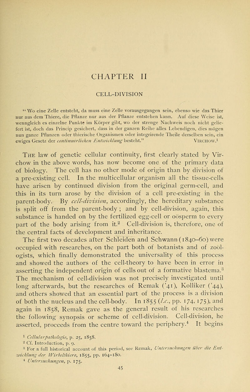 CHAPTER II CELL-DIVISION  Wo eine Zelle entsteht, da muss eine Zelle vorausgegangen sein, ebenso wie das Thier nur aus dem Thiere, die Pflanze nur aus der Pflanze entstehen kann. Auf diese Weise ist, wenngleich es einzelne Punkte im Korper gibt, wo der strange Nachweis noch nicht gelie- fert ist, doch das Princip gesichert, dass in der ganzen Reihe alles Lebendigen, dies niogen nun ganze Pflanzen oder thierische Organismen oder integrirende Theile derselben sein, ein ewiges Gesetz der continuirlichen Entivicklung besteht. VlRCHOW.^ The law of genetic cellular continuity, first clearly stated by Vir- chow in the above words, has now become one of the primary data of biology. The cell has no other mode of origin than by division of a pre-existing cell. In the multicellular organism all the tissue-cells have arisen by continued division from the original germ-cell, and this in its turn arose by the division of a cell pre-existing in the parent-body. By cell-division, accordingly, the hereditary substance is split off from the parent-body ; and by cell-division, again, this substance is handed on by the fertilized egg-cell or oosperm to every part of the body arising from it.^ Cell-division is, therefore, one of the central facts of development and inheritance. The first two decades after Schleiden and Schwann (1840-60) were occupied with researches, on the part both of botanists and of zool- ogists, which finally demonstrated the universality of this process and showed the authors of the cell-theory to have been in error in asserting the independent origin of cells out of a formative blastema.^ The mechanism of cell-division was not precisely investigated until long afterwards, but the researches of Remak ('4O' Kolliker ('44), and others showed that an essential part of the process is a division of both the nucleus and the cell-body. In 1855 {I.e., pp. 174, 175), and again in 1858, Remak gave as the general result of his researches the following synopsis or scheme of cell-division. Cell-division, he asserted, proceeds from the centre toward the periphery.^ It begins 1 Cellularpathologie, p. 25, 1858. 2 Cf. Introduction, p. 9. 3 For a full historical account of this period, see Remak, Uniersuchiingen iiber die Ent- ivicklung der WirbeWiiere, 1855, pp. 164-180. * Uniersiichiingen, p. 175.