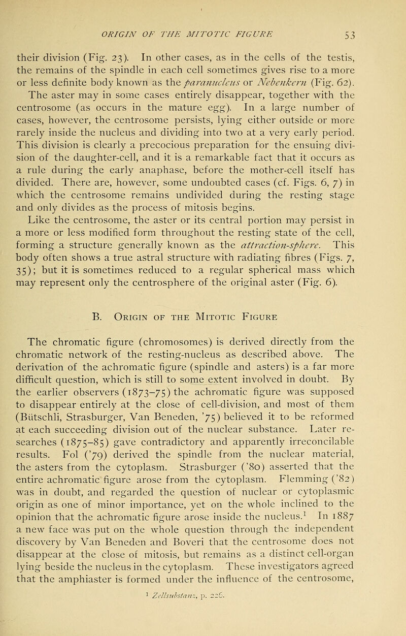 their division (Fig. 23). In other cases, as in the cells of the testis, the remains of the spindle in each cell sometimes gives rise to a more or less definite body known as \}i\Q. paranitcleiis or Nebenkern (Fig. 62). The aster may in some cases entirely disappear, together with the centrosome (as occurs in the mature &gg). In a large number of cases, however, the centrosome persists, lying either outside or more rarely inside the nucleus and dividing into two at a very early period. This division is clearly a precocious preparation for the ensuing divi- sion of the daughter-cell, and it is a remarkable fact that it occurs as a rule during the early anaphase, before the mother-cell itself has divided. There are, however, some undoubted cases (cf. Figs. 6, 7) in which the centrosome remains undivided during the resting stage and only divides as the process of mitosis begins. Like the centrosome, the aster or its central portion may persist in a more or less modified form throughout the resting state of the cell, forming a structure generally known as the att7'action-spJiere. This body often shows a true astral structure with radiating fibres (Figs. 7, 35); but it is sometimes reduced to a regular spherical mass which may represent only the centrosphere of the original aster (Fig. 6). B. Origin of the Mitotic Figure The chromatic figure (chromosomes) is derived directly from the chromatic network of the resting-nucleus as described above. The derivation of the achromatic figure (spindle and asters) is a far more difficult question, which is still to some extent involved in doubt. By the earlier observers (1873-75) the achromatic figure was supposed to disappear entirely at the close of cell-division, and most of them (Biitschli, Strasburger, Van Beneden, '75) believed it to be reformed at each succeeding division out of the nuclear substance. Later re- searches (1875-85) gave contradictory and apparently irreconcilable results. Fol ('79) derived the spindle from the nuclear material, the asters from the cytoplasm. Strasburger ('80) asserted that the entire achromatic figure arose from the cytoplasm. Flemming ('82) was in doubt, and regarded the question of nuclear or cytoplasmic origin as one of minor importance, yet on the whole inclined to the opinion that the achromatic figure arose inside the nucleus.^ In 1887 a new face was put on the whole question through the independent discovery by Van Beneden and Boveri that the centrosome does not disappear at the close of mitosis, but remains as a distinct cell-organ lying beside the nucleus in the cytoplasm. These investigators agreed that the amphiaster is formed under the influence of the centrosome, 1 ZcUsiibstaiiz, p. 226.