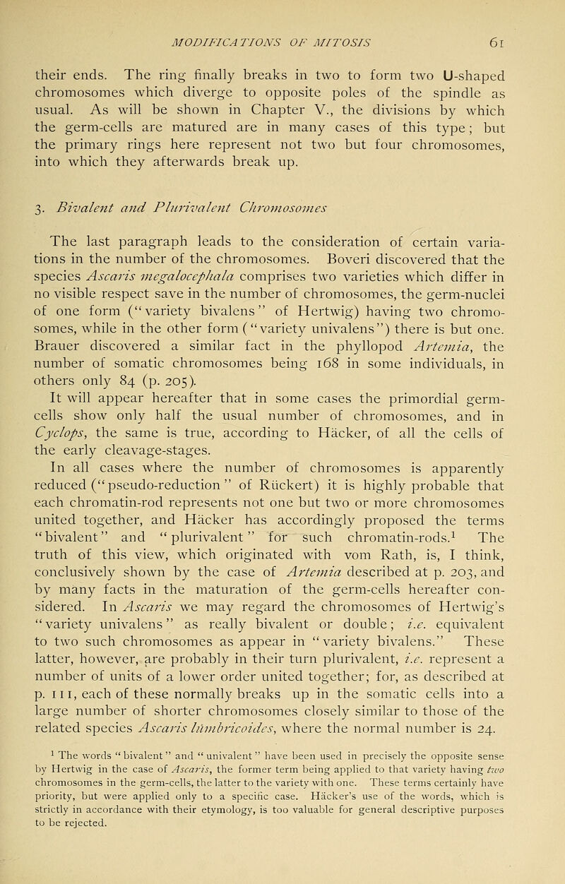their ends. The ring finally breaks in two to form two U-shaped chromosomes which diverge to opposite poles of the spindle as usual. As will be shown in Chapter V., the divisions by which the germ-cells are matured are in many cases of this type; but the primary rings here represent not two but four chromosomes, into which they afterwards break up. 3. Bivalent and Plnrivalent Chromosomes The last paragraph leads to the consideration of certain varia- tions in the number of the chromosomes. Boveri discovered that the species Ascans megalocephala comprises two varieties which differ in no visible respect save in the number of chromosomes, the germ-nuclei of one form (variety bivalens of Hertwig) having two chromo- somes, while in the other form (variety univalens) there is but one. Brauer discovered a similar fact in the phyllopod Artemia, the number of somatic chromosomes being 168 in some individuals, in others only 84 (p. 205). It will appear hereafter that in some cases the primordial germ- cells show only half the usual number of chromosomes, and in Cyclops, the same is true, according to Hacker, of all the cells of the early cleavage-stages. In all cases where the number of chromosomes is apparently reduced ( pseudo-reduction  of Ruckert) it is highly probable that each chromatin-rod represents not one but two or more chromosomes united together, and Hacker has accordingly proposed the terms bivalent and  plurivalent for such chromatin-rods.^ The truth of this view, which originated with vom Rath, is, I think, conclusively shown by the case of Artemia described at p. 203, and by many facts in the maturation of the germ-cells hereafter con- sidered. In Ascaris we may regard the chromosomes of Hertwig's variety univalens as really bivalent or double; i.e. equivalent to two such chromosomes as appear in variety bivalens. These latter, however, are probably in their turn plurivalent, i.e. represent a number of units of a lower order united together; for, as described at p. 111, each of these normally breaks up in the somatic cells into a large number of shorter chromosomes closely similar to those of the related species Ascaris hlmln'icoides, where the normal number is 24. ^ The words bivalent and univalent have been used in precisely the opposite sense by Hertwig in the case of Ascaris, the former term being applied to that variety having two chromosomes in the germ-cells, the latter to the variety with one. These terms certainly have priority, but were applied only to a specific case. Hacker's use of the words, which is strictly in accordance with their etymology, is too valuable for general descriptive purposes to be rejected.