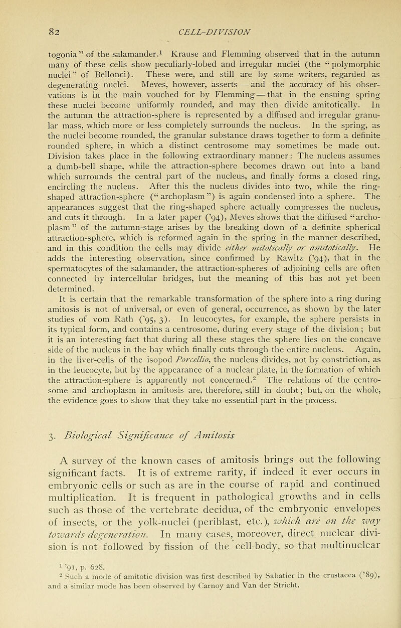 togonia of the salamander.1 Krause and Flamming observed that in the autumn many of these cells show peculiarly-lobed and irregular nuclei (the  polymorphic nuclei of Bellonci). These were, and still are by some writers, regarded as degenerating nuclei. Meves, however, asserts — and the accuracy of his obser- vations is in the main vouched for by Flemming — that in the ensuing spring these nuclei become uniformly rounded, and may then divide amitotically. In the autumn the attraction-sphere is represented by a diffused and irregular granu- lar mass, which more or less completely surrounds the nucleus. In the spring, as the nuclei become rounded, the granular substance draws together to form a definite rounded sphere, in which a distinct centrosome may sometimes be made out. Division takes place in the following extraordinary manner: The nucleus assumes a dumb-bell shape, while the attraction-sphere becomes drawn out into a band which surrounds the central part of the nucleus, and finally forms a closed ring, encircling the nucleus. After this the nucleus divides into two, while the ring- shaped attraction-sphere ( archoplasm ) is again condensed into a sphere. The appearances suggest that the ring-shaped sphere actually compresses the nucleus, and cuts it through. In a later paper ('94), Meves shows that the diffused archo- plasm of the autumn-stage arises by the breaking down of a definite spherical attraction-sphere, which is reformed again in the spring in the manner described, and in this condition the cells may divide either mitotically or amitotically. He adds the interesting observation, since confirmed by Rawitz ('94), that in the spermatocytes of the salamander, the attraction-spheres of adjoining cells are often connected by intercellular bridges, but the meaning of this has not yet been determined. It is certain that the remarkable transformation of the sphere into a ring during amitosis is not of universal, or even of general, occurrence, as shown by the later studies of vom Rath ('95, 3). In leucocytes, for example, the sphere persists in its typical form, and contains a centrosome, during every stage of the division; but it is an interesting fact that during all these stages the sphere lies on the concave side of the nucleus in the bay which finally cuts through the entire nucleus. Again, in the liver-cells of the isopod Porcellio, the nucleus divides, not by constriction, as in the leucocyte, but by the appearance of a nuclear plate, in the formation of which the attraction-sphere is apparently not concerned.^ The relations of the centro- some and archoplasm in amitosis are, therefore, still in doubt; but, on the whole, the evidence goes to show that they take no essential part in the process. 3. Biological Significance of Amitosis A survey of the known cases of amitosis brings out the following significant facts. It is of extreme rarity, if indeed it ever occurs in embryonic cells or such as are in the course of rapid and continued multiplication. It is frequent in pathological growths and in cells such as those of the vertebrate decidua, of the embryonic envelopes of insects, or the yolk-nuclei (periblast, etc.), zv/iick are on the ivay tozvards degeneration. In many cases, moreover, direct nuclear divi- sion is not followed by fission of the'cell-body, so that multinuclear 1 '91, p. 628. ^ Such a mode of amitotic division was first described by Sabatier in the Crustacea ('89), and a similar mode has been observed by Carnoy and Van der Stricht.