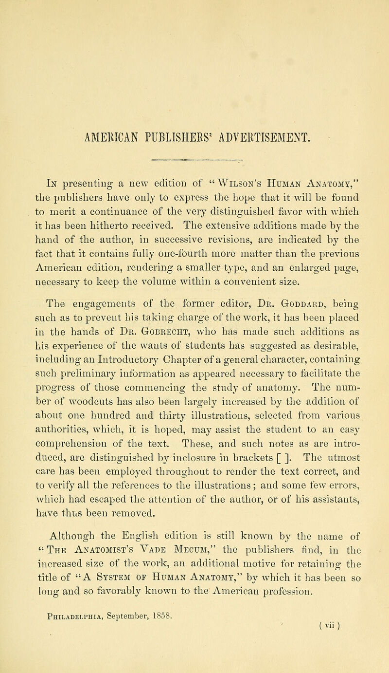 AMERICAN PUBLISHERS' ADVERTISEMENT. In presenting a new edition of  Wilson's Human Anatomy, the publishers have only to express the hope that it will be found to merit a continuance of the very distinguished favor with which it has been hitherto received. The extensive additions made by the hand of the author, in successive revisions, are indicated by the fact chat it contains fully one-fourth more matter than the previous American edition, rendering a smaller type, and an enlarged page, necessary to keep the volume within a convenient size. The engagements of the former editor, Dr. Goddard, being such as to prevent his taking charge of the work, it has been placed in the hands of Dr. Gobrecht, who has made such additions as his experience of the wants of students has suggested as desirable, including an Introductory Chapter of a general character, containing such preliminary information as appeared necessary to facilitate the progress of those commencing the study of anatomy. The num- ber of woodcuts has also been largely increased by the addition of about one hundred and thirty illustrations, selected from various authorities, which, it is hoped, may assist the student to an easy comprehension of the text. These, and such notes as are intro- duced, are distinguished by inclosure in brackets [ ]. The utmost care has been employed throughout to render the text correct, and to verify all the references to the illustrations ; and some few errors, which had escaped the attention of the author, or of his assistants, have thus been removed. Although the English edition is still known by the name of The Anatomist's Vade Mecum, the publishers find, in the increased size of the work, an additional motive for retaining the title of A System of Human Anatomy, by which it has been so long and so favorably known to the American profession. Philadelphia, September, 1858.
