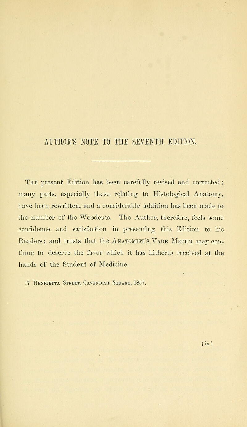 AUTHOR'S xNOTE TO THE SEVENTH EDITION. The present Edition has been carefully revised and corrected ; many parts, especially those relating to Histological Anatomy, have been rewritten, and a considerable addition has been made to the number of the Woodcuts. The Author, therefore, feels some confidence and satisfaction in presenting this Edition to his Readers; and trusts that the Anatomist's Vade Mecum may con- tinue to deserve the favor which it has hitherto received at the hands of the Student of Medicine. 17 Henrietta Street, Cavendish Square, 1857.