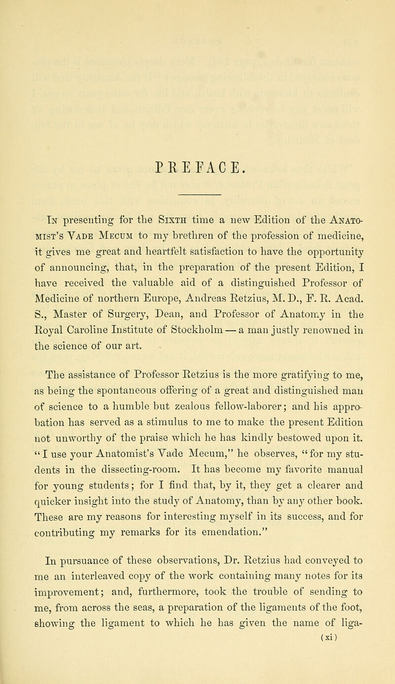 PEEFACE. In presenting for tlie Sixth time a new Edition of the Anato- mist's Vade Mecum to my brethren of the profession of medicine, it gives me great and heartfelt satisfaction to have the opportunity of announcing, that, in the preparation of the present Edition, I have received the valuable aid of a distinguished Professor of Medicine of northern Europe, Andreas Eetzius, M. D., F. R. Acad. S., Master of Surgery, Dean, and Professor of Anatomy in the Royal Caroline Institute of Stockholm — a man justly renowned in the science of our art. The assistance of Professor Retzius is the more gratifying to me, as being the spontaneous offering of a great and distinguished man of science to a humble but zealous fellow-laborer; and his appro- bation has served as a stimulus to me to make the present Edition not unworthy of the praise which he has kindly bestowed upon it. I use your Anatomist's Vade Mecum, he observes, for my stu- dents in the dissecting-room. It has become my favorite manual for young students; for I find that, by it, they get a clearer and quicker insight into the study of Anatomy, than by auy other book. These are my reasons for interesting myself in its success, and for contributing my remarks for its emendation. In pursuance of these observations. Dr. Retzius had conveyed to me an interleaved copy of the work containing many notes for its improvement; and, furthermore, took the trouble of sending to me, from across the seas, a preparation of the ligaments of the foot, showing the ligament to which he has given the name of liga-