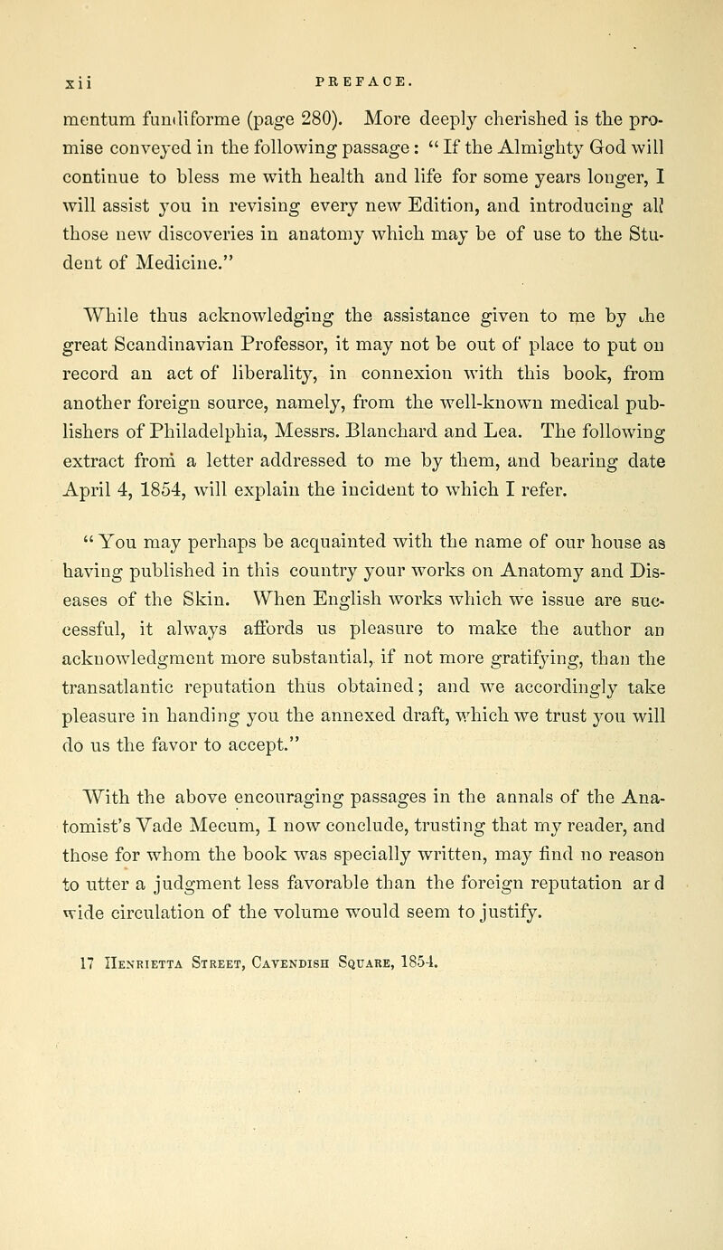 mentum fundiforme (page 280). More deeply cherished is the pro- mise conveyed in the following passage:  If the Almighty God will continue to bless me with health and life for some years longer, I will assist you in revising every new Edition, and introducing alj those new discoveries in anatomy which may be of use to the Stu- dent of Medicine. While thus acknowledging the assistance given to rne by Jie great Scandinavian Professor, it may not be out of place to put on record an act of liberality, in connexion with this book, from another foreign source, namely, from the well-known medical pub- lishers of Philadelphia, Messrs. Blanchard and Lea. The following extract froni a letter addressed to me by them, and bearing date April 4, 1854, will explain the incident to which I refer.  You may perhaps be acquainted with the name of our house as having published in this country your works on Anatomy and Dis- eases of the Skin. When English works which we issue are suc- cessful, it always affords us pleasure to make the author an acknowledgment more substantial, if not more gratifying, than the transatlantic reputation thus obtained; and we accordingly take pleasure in handing you the annexed draft, which we trust you will do us the favor to accept. With the above encouraging passages in the annals of the Ana- tomist's Vade Mecum, I now conclude, trusting that my reader, and those for whom the book was specially written, may find no reason to utter a judgment less favorable than the foreign reputation aid wide circulation of the volume would seem to justify. 17 Henrietta Street, Cavendish Square, 1854.