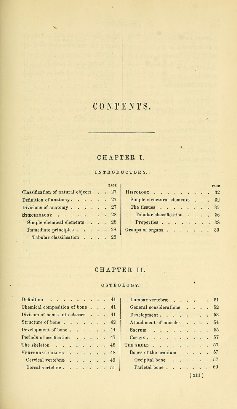 CONTENTS. CHAPTER I, INTRODUCTORY. PAGE Classification of natural objects . . 27 Definition of anatomy . ..... 27 Divisions of anatomy 27 Bt(Echiology 28 Simple chemical elements ... 28 Immediate principles 28 Tabular classification .... 29 PAQK Histology 32 Simple structural elements ... 32 The tissues . 35 Tabular classification .... 36 Properties ........ 38 Groups of organs 39 CHAPTER II. OSTEOLOGY. Definition 41 Chemical composition of bone ... 41 Division of bones into classes ... 41 Structure of bone 42 Development of bone 44 Periods of ossification .... . 47 The skeleton . 48 Vertebral column 48 Cervical vertebrae ...... 49 Dorsal vertebrae ....... 51 Lumbar vertebrae 51 General considerations .... 52 Development 53 Attachment of muscles .... 54 Sacrum 55 Coccyx 57 The skull 57 Bones of the cranium .... 57 Occipital bone 57 Parietal bone 60