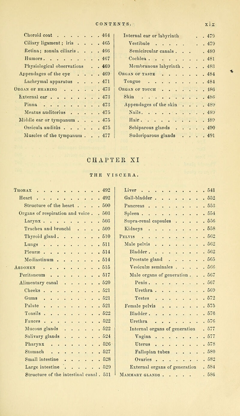 Choroid coat .... Ciliary ligament; iris . Ketina; zonula ciliaris . Humors Physiological observations Ajjpenclages of the eye Lachrymal apparatus . Organ of hearing • . . External ear Pinna ...... Meatus auditorius . . jiliddle ear or tympanum . Ossicula auditus ... Muscles of the tympanum 464 465 466 467 469 469 471 473 473 473 475 475 475 477 Internal ear or labyrinth . . 479 Vestibule , . 479 Semicircular canals ... . 480 Cochlea 481 Membranous labyrinth .... 483 Organ of taste 484 Tongue 484 Organ of touch ....... 486 Skiu 486 Appendages of the skin . . . . 489 Nails 489 Hair 189 Sebiparous glands . . , . . 490 Sudoriparous glands . . . . 491 CHAPTER XI THE VISCERA. Thorax 492 Heart 492 Structure of the heart .... 500 Organs of respiration and voice . . 503 Larynx 503 Trachea and bronchi .... 509 Thyroid gland 510 Lungs 511 Pleuras 514 Mediastinum 514 Abdomen 515 Peritoneum 517 Alimentary canal 520 Cheeks 521 Gums 521 Palate 521 Tonsils 522 Fauces 522 Mucous glands 522 Salivary glands 524 Pharynx 526' Stomach 527 Small intestine 528 Large intestine 529 Structure of the intestinal cunal . 631 Liver . 543 Gall-bladder 552 Pancreas 553 Spleen 554 Supra-renal capsules 556 Kidneys 558 Pelvis . 562 Male pelvis 562 Bladder 562 Prostate gland 565 Vesiculoe seminales ..... 566 Male organs of generation . . . 567 Penis 567 Urethra 569 Testes 572 Female pelvis 575 Bladder. ........ 576 Urethra . 576 Internal organs of generation . 577 Vagina 577 Uterus 578 Fallopian tubes 580 Ovaries 582 External organs of generation . 584 Mammary glands . 680