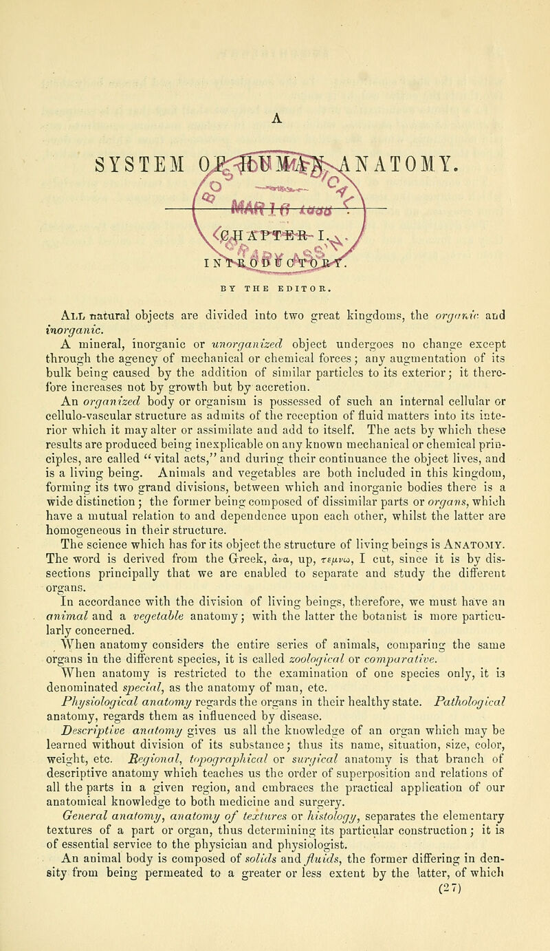 SYSTEM 0J<3EBMST?nANAT0MY BY THE EDITOR. All Tiatural objects are divided into two great kingdoms, the organic, and inorganic. A mineral, inorganic or unorganized object undergoes no change except through the agency of mechanical or chemical forces; any augmentation of its bulk being caused by the addition of similar particles to its exterior- it there- fore increases not by growth but by accretion. An organized body or organism is possessed of such an internal cellular or cellulo-vascular structure as admits of the reception of fluid matters into its inte- rior which it may alter or assimilate and add to itself. The acts by which these results are produced being inexplicable on any known mechanical or chemical prin- ciples, are called  vital acts, and during their continuance the object lives, and is a living being. Animals and vegetables are both included in this kingdom, forming its two grand divisions, between which and inorganic bodies there is a wide distinction 5 the former being composed of dissimilar parts or organs, which have a mutual relation to and dependence upon each other, whilst the latter are homogeneous in their structure. The science which has for its object the structure of living beings is Anatomy. The word is derived from the Grreek, d^a, up, rsjxvio, I cut, since it is by dis- sections principally that we are enabled to separate and study the different organs. In accordance with the division of living beings, therefore, we must have an a7iimal and a vegetable anatomy; with the latter the botanist is more particu- larly concerned. When anatomy considers the entire series of animals, comparing the same organs in the different species, it is called zoological or comparative. When anatomy is restricted to the examination of one species only, it is denominated special, as the anatomy of man, etc. Physiological anatomy regards the organs in their healthy state. Pathological anatomy, regards them as influenced by disease. Descriptive anatomy gives us all the knowledge of an organ which may be learned without division of its substance; thus its name, situation, size, color, weight, etc. Regional, topographical or surgical anatomy is that branch of descriptive anatomy which teaches us the order of superposition and relations of all the parts in a given region, and embraces the practical application of our anatomical knowledge to both medicine and surgery. General anatomy, anatomy of textures or histology, separates the elementary textures of a part or organ, thus determining its particular construction; it is of essential service to the physician and physiologist. An animal body is composed of solids and Jlicids, the former differing in den- sity from being permeated to a greater or less extent by the Utter, of whicli