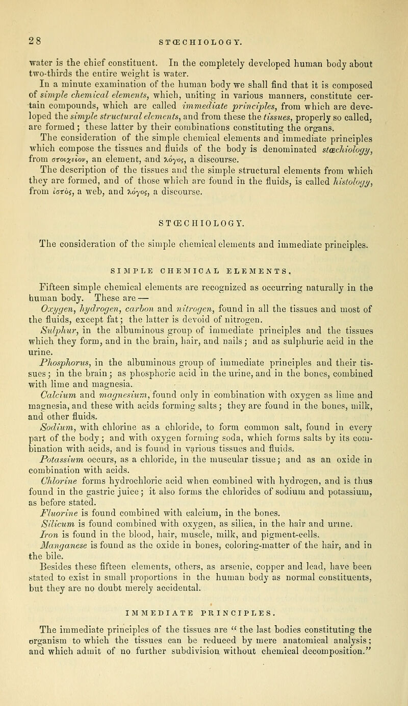 water is tlie chief constituent. In the completely developed human body about two-thirds the entire weight is water. In a minute examination of the human body we shall find that it is composed oi simple chemical elements, which, uniting in various manners, constitute cer- tain compounds, which are called immediate principles, from which are deve- loped the simple structural elements, and from these the tissues, properly so called, are formed; these latter by their combinations constituting the organs. The consideration of the simple chemical elements and immediate principles which compose the tissues and fluids of the body is denominated stachiology, from a-eoi-xilov, an element, and xoyoj, a discourse. The description of the tissues and the simple structural elements from which they are formed, and of those which arc found in the fluids, is called histohyi/, from iatoi, a web, and 7^0705, a discourse. STOECHIOLOGY. The consideration of the simple chemical elements and immediate principles. SIMPLE CHE5IICAL ELEMENTS. Fifteen simple chemical elements are recognized as occurring naturally in the human body. These are — Oxygen, hydrogen, carbon and nitrogen, found in all the tissues and most of the fluids, except fat; the latter is devoid of nitrogen. Sidphur, in the albuminous group of immediate principles and the tissues which they form, and in the brain, hair, and nails; and as sulphuric acid in the urine. Phosphorus, in the albuminous group of immediate principles and their tis- sues; in the brain; as phosphoric acid in the urine, and in the bones, combined with lime and magnesia. Calcium and magnesium, io-andi only in combination with oxygen as lime and magnesia, and these with acids forming salts; they are found in the bones, milk, and other fluids. Sodium, with chlorine as a chloride, to form common salt, found in every part of the body; and with oxygen forming soda, which forms salts by its com- bination with acids, and is found in various tissues and fluids. Potassium, occurs, as a chloride, in the muscular tissue; and as an oxide in combination with acids. Chlorine forms hydrochloric acid when combined with hydrogen, and is thus found in the gastric juice; it also forms the chlorides of sodium and potassium, as before stated. Fluorine is found combined with calcium, in the bones. Silicum is found combined with oxygen, as silica, in the hair and urine. Iron is found in the blood, hair, muscle, milk, and pigment-cells. 31anganese is found as the oxide in bones, coloring-matter of the hair, and in the bile. Besides these fifteen elements, others, as arsenic, copper and lead, have been stated to exist in small proportions in the human body as normal constituents, but they are no doubt merely accidental. IMMEDIATE PRINCIPLES. The immediate principles of the tissues are  the last bodies constituting the organism to which the tissues can be reduced by mere anatomical analysis; and which admit of no further subdivision without chemical decomposition.