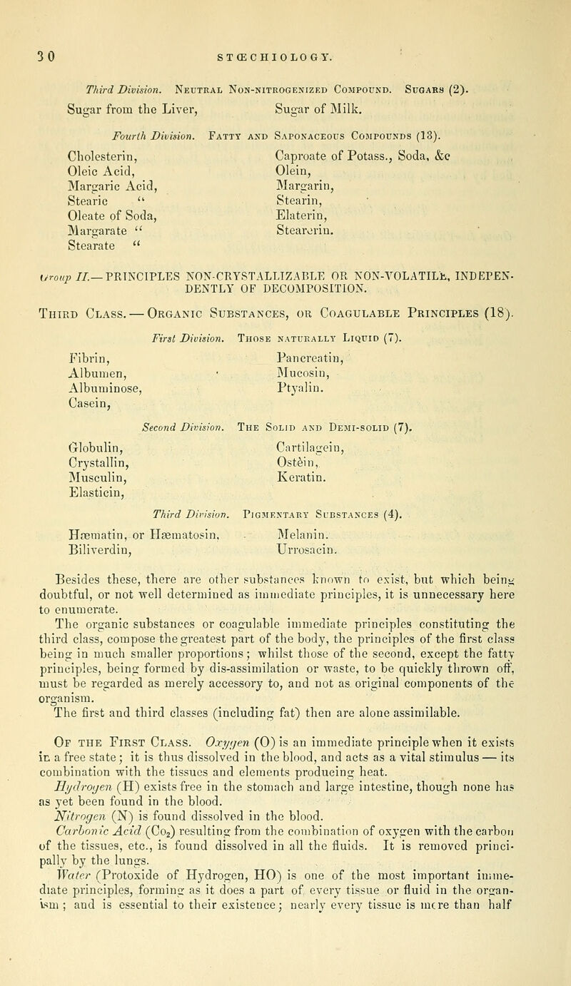 Third Division. Neutral Non-nitrogenized Compound. Sugars (2). Sugar from the Liver, Sugar of Milk. Fourth Division. Fatty and Saponaceous Compounds (13). Cliolesterin, Caproate of Potass., Soda, &c Oleic Acid, Olein, Margaric Acid, Margarin, Stearic  Stearin, Oleate of Soda, Elaterin, Margarate  Stearorin. Stearate  <>ro«;5//.—PRINCIPLES NON-CRYSTALLIZABLE OR NON-VOLATILi,, INDEPEN- DENTLY OF DECOMPOSITION. Third Class. — Organic Substances, or Coagulable Principles (18). First Division. Those naturally Liquid (7). Fibrin, Pancreatin, Albumen, • Mucosin, Albuminose, Ptyalin. Casein, Second Division. The Solid and Demi-solid (7). (Jlobulin, Cartilagein, Crystallin, Ostein,. Musculin, Keratin. Elasticin, Third Division. Pigjientary Substances (4). HcBmatin, or Haematosin, Melanin. Biliverdin, Urrosacin. Besides these, there are other substances known to exist, but which being doubtful, or not well determined as imiuediate principles, it is unnecessary here to enumerate. The organic substances or coagulable immediate principles constituting the third class, compose the greatest part of the body, the principles of the first class being in much smaller proportions; whilst those of the second, except the fatty principles, being formed by dis-assimilation or waste, to be quickly thrown off, must be regarded as merely accessory to, and not as original components of the organism. The first and third classes (including fat) then are alone assimilable. Or THE First Class. Oxygen (0) is an immediate principle when it exists in a free state; it is thus dissolved in the blood, and acts as a vital stimulus — its combination with the tissues and elements producing heat. Hydroijen (H) exists free in the stomach and large intestine, though none has as yet been found in the blood. Nitrogen (N) is found dissolved in the blood. Carhonic Acid (Coj) resulting from the combination of oxygen with the carbon of the tissues, etc., is found dissolved in all the fluids. It is removed princi- pally by the lungs. ]Yater (Protoxide of Hydrogen, HO) is one of the most important iuime- diate principles, forming as it does a part of every tissue or fluid in the organ- l<!m ; and is essential to their existence; nearly every tissue is mere than half