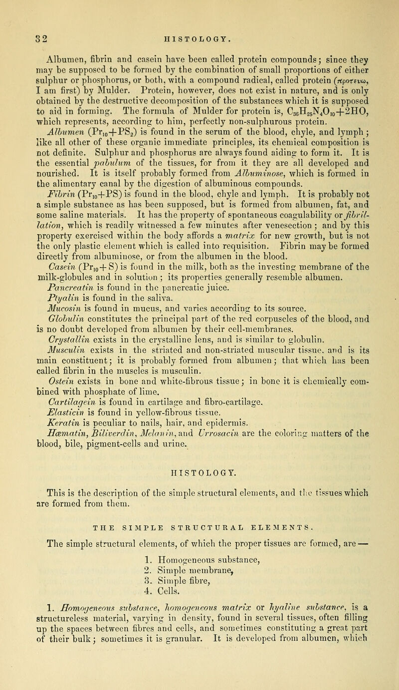 Albumen, fibrin and casein have been called protein compounds; since they may be supposed to be formed by the combination of small proportions of either sulphur or phosphorus, or both, with a compound radical, called protein (rtpotsvco, I am first) by Mulder. Protein, however, does not exist in nature, and is only obtained by the destructive decomposition of the substances which it is supposed to aid in forming. The formula of Mulder for protein is, C36H25N4O10+2HO, which represents, according to him, perfectly non-sulphurous protein. Albumen (Prjo-j-PSa) is found in the serum of the blood, chyle, and lymph; like all other of these organic immediate principles, its chemical composition is not definite. Sulphur and phosphorus are always found aiding to form it. It is the essential pabulum of the tissues, for from it they are all developed and nourished. It is itself probably formed from Albuminose, which is formed in the alimentary canal by the digestion of albuminous compounds. Fibrin (Pr,o-f PS) is found in the blood, chyle and lymph. It is probably not a simple substance as has been supposed, but is formed from albumen, fat, and some saline materials. It has the property of spontaneous coagulability or fibril- lation, which is readily witnessed a few minutes after venesection ; and by this property exercised within the body affords a matrix for new growth, but is not the only plastic element which is called into requisition. Fibrin maybe formed directly from albuiiiinose, or from the albumen in the blood. Casein (Pr,o+S) is found in the milk, both as the investing membrane of the milk-globules and in solution ; its properties generally resemble albumen. Pancreatin is found in the pancreatic juice. Ptyalin is found in the saliva. Mucosin is found in mucus, and varies according to its source. Globulin constitutes the principal part of the red corpuscles of the blood, and is no doubt developed from albumen by their cell-membranes. Crystallin exists in the crystalline lens, and is similar to globulin. Musculin exists in the striated and non-striated muscular tissue, and is its main constituent; it is probably formed from albumen; that which has been called fibrin in the muscles is musculin. Ostein exists in bone and white-fibrous tissue; in bone it is chemically com- bined with phosphate of lime. Cartilagein is found in cartilage and fibro-cartilage. Elasticin is found in yellow-fibrous tissue. Keratin is peculiar to nails, hair, and epidermis. Hcemotin, Biliverclin, 3Iekini7i,a.x)d Urrosacin are the coloring matters of the blood, bile, pigment-cells and urine. HISTOLOGY. This is the description of the simple structural elements, and tlie tissues which are formed from them. THE SIMPLE STRUCTURAL ELEMENTS. The simple structural elements, of which the proper tissues are formed, are — 1. Homogeneous substance, 2. Simple membrane, 3. Simple fibre, 4. Cells. 1. Hnmogenemis substance, homogeneous matrix or hyaline substance, is a structureless material, varying in density, found in several tissues, often filling up the spaces between fibres and cells, and sometimes constituting a great part of their bulk; sometimes it is granular. It is developed from albumen, which