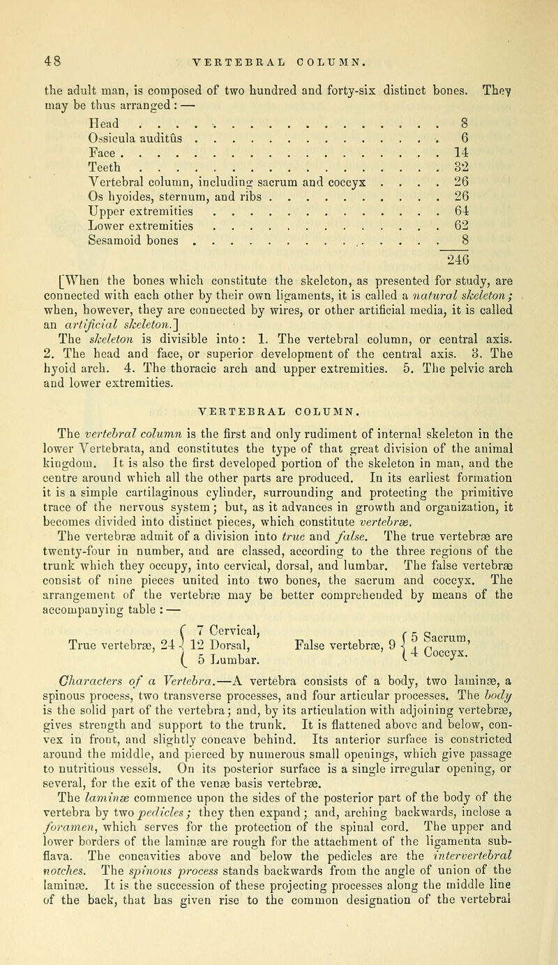the adult man, is composed of two hundred and forty-six distinct bones. The^ may be thus arranged : — Head . . . . • 8 Ossicula auditus 6 Face 14 Teeth 32 Vertebral column, including sacrum and coccyx .... 26 Os hyoides, sternum, and ribs 26 Upper extremities 64 Lower extremities 62 Sesamoid bones 8 ~246 [When the bones which constitute the skeleton, as presented for study, are connected with each other by their own ligaments, it is called a natural sheleton ; when, however, they are connected by wires, or other artificial media, it is called an artificial skeleton.l The sheleton is divisible into: 1. The vertebral column, or central axis. 2. The head and face, or superior development of the central axis. 8. The hyoid arch. 4. The thoracic arch and upper extremities. 5. The pelvic arch and lower extremities. VERTEBRAL COLUMN. The vertebral column is the first and only rudiment of internal skeleton in the lower Vertebrata, and constitutes the type of that great division of the animal kingdom. It is also the first developed portion of the skeleton in man, and the centre around which all the other parts are produced. In its earliest formation it is a simple cartilaginous cylinder, surrounding and protecting the primitive trace of the nervous system; but, as it advances in growth and organization, it becomes divided into distinct pieces, which constitute vertehrde. The vertebrae admit of a division into true and fake. The true vertebrae are twenty-four in number, and are classed, according to the three regions of the trunk which they occupy, into cervical, dorsal, and lumbar. The false vertebrae consist of nine pieces united into two bones, the sacrum and coccyx. The arrangement of the vertebra? may be better comprehended by means of the accompanying table : — r 7 Cervical, r ^ S True vertebrae, 24 \ 12 Dorsal, False vertebrae, 9 i j^ p ' (_ 5 Lumbar. *• -^ Characters of a Vertebra.—A vertebra consists of a body, two laminae, a spinous process, two transverse processes, and four articular processes. The body is the solid part of the vertebra j and, by its articulation with adjoining vertebrae, gives strength and support to the trunk. It is flattened above and below, con- vex in front, and slightly concave behind. Its anterior surfiice is constricted around the middle, and pierced by numerous small openings, which give passage to nutritious vessels. On its posterior surface is a single irregular opening, or several, for the exit of the venae basis vertebrae. The laminse commence upon the sides of the posterior part of the body of the vertebra by two pedicles ; they then expand; and, arching backwards, inclose a foramen, which serves for the protection of the spinal cord. The upper and lower borders of the laminae are rough for the attachment of the ligamenta sub- flava. The concavities above and below the pedicles are the intervertebral notches. The spinous process stands backwards from the angle of union of the [aminae. It is the succession of these projecting processes along the middle line of the back, that has given rise to the common designation of the vertebral
