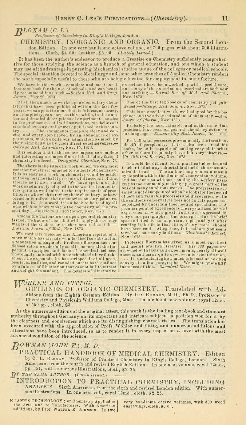 nLOXAM ((7. L.), -*-' ProfesKor of Ohemixtrf/ in King's College., London. CHEMISTRY, INORGANIC AND ORGANIC. From the Second Lon- don Edition. In one very haiidsoine octavo volume, of 700 pages, with about 300 illustra- tions. Cloth, $4 00 ; leather, $5 00. {Lately Issued.) It has been the author's endeavor to produce a Treatise on Chemistry sufficiently comprehen- sive for those studying the science as a branch of general education, and one which a student may use with advantage in pursuing hischemical studies at one of the colleges or medical schools. The special attention devoted to Metallurgy and some other branches of Applied Chemistry renders the work especially useful to those who are being educated for employment in manufacture. We have in this work a complete and most excel- experiment have been worked up with e.special care. lent text-hook for the use of schools, and can heart- 11V recommend it as such.—Boston Med. and Surg. Journ., May 2S, 1S74. Of »11 the numerous works upon elementary chem- istry that have been publi.shed within the last few years, we can point to none that, in fulness, accuracy, and !-iiiipliciiy, can surpass this; while,in the num- ber and detailed descriptions of experiments, as also in the profusflness of its illustrations, we believe it Eta nds above any similar work publ ished i n t his coun- try The statements made are clear and con- cise, and every step proved by an abundance of ex- periments, which excite our admiration as much by their simplicity as by their direct conclusiveness.— Chicago Med. E.vamiiier, Nov. 15, 1S73. It is seldom that in the same compass so complete and interesting a compendium of the leading facts of chemistry is offered.—Druggists'' Circular, Nov. '73. The above is the title of a work which we can most conscientiously recommend to students of chemistry. It is as easy as a work on chemistry could be made, at the same time that it presents a tullaccoj.int of that science as it now stands. We have spoken of the workasadmirably adapted to the wants of students ; it is quite as well suited to the requirements of prac- titioners who wish to review their chemistry, or have occasion to refresh their memories on any point re- lating to it. In a word, it is a book to be read by all who wish to know what is the chemistry of the pre- sent dB,y.—Amerioaii Practitioner, Nov. 1873. Among the various works upon general chemistry issued, we know of none that will supply the average wants of the student or teacher better than this.— Indiana Journ. of Med., Nov. 1873. We cordially welcome this American reprint of a work which has already won for itself so substantial a reputation in England. Professor Bloxam has con- densed into a wonderfully small com :ass all the im- portant principles and facts of chemical science. Thoroughly imbued with an enthusiastic love for the science he expounds, he has stripped it of all need and many of the experiments described are both new and striking.—Detroit Rev. of Med. and Pharia., Nov. 1S73. One of the best text-books of chemistry yet pub- lished.— Chicago Med. Journ., Nov. lS7o. This is an excellent work, well adapted for the be- ginner and the advanced student of chemistry.—Am. Jonrn. of Pharm., Nov. 1873. Probably the most valuable, and at the same time practical, text-book on general chemistry extant in our language.—Kansas City Med. Journ., Dec. 1873. Prof. Bloxam possesses pre-eminently the inestima- ble gift of perspicuity. It is a pleasure to read his books, for he is capable of making very plain what other authors frequently have left very obscure.— Va. Clinical Record, Nov. 1S73. It would be difficult for a practical chemist and teacher to find any mkterial fault with this most ad- mirable treatise. The author has given us almost a cyclopedia within the limits of aconvenient volume, and has done so without penning the useless para- graphs too commonly making up a great part of the bulk of many cumbrous works. The progressive sci- entist is not disappointed when he looks for the record of new and valuable processes and discoveries, while the cautious conservative does not find its pages mo- nopolized by uncertain theories and speculations. A peculiar point of excellence is the crystallized form of expression in which great Iruths are expressed in very short paragraphs. One is surprised at the brief space allotted to an important topic, and yet, after reading it, he feels that little, if any more, should have been said. Altogether, it is seldom you see a text-book so nearly faultless.—C'i?icm»iaii Lancet, Nov. 1873. Professor Bloxam has given us a most excellent and useful practical treatise. His 666 pages are crowded with facts and experiments, nearly all well chosen, and many quite new, even to scientific men. It is astonishing how much information he often less technicalities, and rounded out its hard outlines conveys in a few paragraphs. We might quote fifty by a fulness of illustration that cannot fail to attract instances of this.—Chew,ioal News. and delight the student. The details of illustrative I TU'OHLEE AND FIT TIG. '^ OUTLINES OF.ORGANIC CHEMISTRY. Translated with Ad- ditions from the Eighth German Edition. By Ika Remsen, M.D., Ph.D., Professor of Chemistry and Physics^n Williams College, Mass. In one handsome volume, royal 12mo. of 650 pp., cloth, $3. As the numerous editions of the original attest, this work is the leading text-book and standard authority throughout Germany on its important and intricate subject—a position won for it by the clearness and conciseness which are its distinguishing characteristics. The translation has been executed with the approbation of Profs. Wbhler and Fittig, and numerous additions and alterations have been introduced, so as to render it in every respect on a level with the most advanced condition of the science. ^OWMAN {JOHN E.),M. D. PRACTICAL HANDBOOK OF MEDICAL CHEMISTRY. Edited by C.L. Bloxam, Professor of Practical Chemistry in King's College, London. Sixth American.from the fourth and revised English Edition. In one neat volume, royal 12mo., pp. 351, with numerous illustrations, cloth, $2 25. ^F THE SA3IS AUTHOR. (Lately Issued.) INTRODUCTION TO PRACTICAL CHEMISTRY, INCLUDING ANALYSIS. Sixth American, from the sixth and revised London edition. With numer- ous illustrations. In one neat vol., royal 12mo., cloth, $2 25. K LAPP'S TECHNOLOGY ; or Chemistry Applied to the Arts, and to Manufactures. With American additions, by Prof. Walter B. Johnson. In two very handsome octavo volumes, with 600 wood engravings, oloth, 16 C.