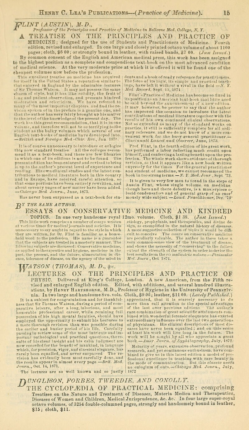 Jj^LINT [A USTIN), M. D., ■* Professor of the Principles and Practice of Medieine. in BeUevue Med. College, N. T. A TREATISE ON THE PRINCIPLES AND PRACTICE OP MEDICINE ; designed for the use of Students and Practitioners of Medicine. FourLh edition, revised and enlarged. In one large and closely printed octavo volume of ahout 1100 pages ; cloth, $6 00 ; or strongly bound in leather, with raised bands, $7 00. (Jnnt Issufil.) By common consent of the English and American medical press, this work has been assigned to the highest position as a complete and compendious text-book on the most advanced condition of medical science. At the very moderate price at which it is oflfered it will be found one of the cheapest volumes now before the profession. This excellent treati^e on werliciiie lias acquired j dents ami a book of ready refei'ence for practitioners, for itself iu the Ouited State.* a repiitatiuii similar to j The force of its logic, its simple and practical teach- that euioyed in Euglaod by the admirable lectures of Sir Thomas Watson. It may not possess ihe same charm of style, hut it his like solidity, the frnit of I'Ua and patient observj^tioa. and presents kindred moderalion and ecleciicisni. We have referred to many of the most import:irit chapters, and Mud the re- vision spoken of in the preface is a genuine one, and thHt ilipauthov has very fairly brought up his matter to the level of the knowledge of the present day. The vovk h-is this great recommendation, that it is in one volume, and tnerefore will not be so terrifyiug to the student as the bulky volumes which several of our Eusli-ih text-books of medicine have developed into. — British and Foreign Med.-Ohir. Rev., Jan. 187f. It isof cour'^e unnecessary tointroduce or eulogize this now standard treatise All the colleges rf>com- mend it as a tpxt-book. and there are few libraries in which one of its editions is not to be found. The present edition has been enlarged and revised to bring it up to the author's present level of experience and reading. His own clinical studies and the latest con- tributions to medical literature both in this country and in Europe, have received careful attention, so that some portions have been entirely rewritten, and about seventy pages of new matter have been added. — Qaicrrgo M^d Jovrn., June, 1873. Has never been surpassed as a text-book for stu- inga, have left it without a rival in the field —N. Y. Med Record, Sept. 1.), 1S74 FliufsPracticeof Medicine has become so fixed in its position as an .\merican text-book that little need be said bt>yond the annouucemnnt of a neweditioa. It may. however, be protier to say that the author has improved the c.iccasion to introduce the latest coutrilutions of medical literature together with the re.'-ulls of his own continued clinical observations. Not so extended as many of the st-mdard woi'ks on practice, it still is sniHciently complete for all ordi- nary reference, and we do not know of a more con- venient work for the busy general practitioner.— Cincinnati Lancet and Ob-ieroer, June, 1S73. Prof. Flint, in the fourth edition of his great work, has performed a labor reHectiug much credit upon himself, and conferring a 1 as tiug benefit upon the pro- fession. The whole work shows evidence of thorough revision, so that it appears like a new book written expressly for the times. For thegeneral practitioner and student of medicine, we cannot recommend the book in too strong terms. — A''. ¥. Med. Jour ,Sepl '73. It is given to very few men to tread iu the steps of Austin Flint, whose single volume on medicine though here and there defective, is a masterpiece o- lucid condensation and of general grasp of an enor* mously wide subject—Land. Practitioner, Dec. '73' B T THE SAME AUTHOR. ESSAYS ON CONSERYATIYE MEDICINE AND KINDRED TOPICS. In one very handsome royal 12mo. volume. Cloth, $1 38. (Just Issued.) Tills little work comprises a number of essays written at various times for medical journals and societies. It is unnecessary to say aught in regard to the style in which they .are written, for Dr. Flint is familiar as a house- hold word to the profession. His name is a guarantee that the subjects are treated in a masterly manner. The followin.it subjects are discussed: Conservative medicine, as applied to therapeutics and hy.giene, medicine in the past, the present, and the future, alimentation in dis- ease, tolerance of disease, on the agency of the mind in etiology, prophylaxis, and therapeutics, and divine de- sign, as exemplified in the natural hi.story of diseases. A more suggestive collection of topics it would be diffi- cult to conceive The essays on conservative meuiciue are peculiarly valuable. The author in these takes a very common-sense view of the treatment of disease, and shows the necessity of  conserving to the fullest extent the strength of the system in order to device the best results from the vis medicatrix naturce.—Fe.niiisuLar Mi'd. .Tourn , Oct. Ia7i. yn'A TSON [THOMAS), M. D., Src. LECTURES ON THE PRINCIPLES AND PRACTICE OP PHYSIC. Delivered at King's College, London. A new American, from the Fifth re- vised and enlarged English edition. Edited, with additions, and several hundred illustra- ations, by Henry Hartshorse, M.D., Professor of Hygiene in the University of Pennsylv- nia. In two large and handsome 8vo. vols. Cloth, $9 00 ; leather, $11 00. (Lately Pu!)lisked.) It is a subject for congratulation and for thankful- ness that Sir Thomas Watson, during a period of com- parative leisure, after a long, laborious, and most honorable professional career, while retaining full possession of his high mental faculties, should have employed the opportunity to submit his Lectures to a more thorough revision than was possible during the earlier and busier period of his life. Carefully passing iu review some of the most intricate and im- portant pathological and. practical questions, there-, suits of his clear insight and bis calm judgment are now recorded for the benefit of mankind, in language which, for precision, vigor, and classical elegance, has rarely been equalled, and never surpassed The re- vision has evidently been most carefully done, and the results appear in almost every page.—Brit. Med. Journ., Oct. 14, 1871. The lectures are so well known and so justly appreciated, that it is scarcely necessary to do more than call attention to the special advantages of the last over previous editions The author's rare combination of great scientific attainments com- bined with wonderful forensic eloquence has exerted extraordinary influence over the last two generations of physicians. His clinical descriptions of most dis- eases have never been equalled ; and on this score at least his work will live long in the future. The work will be suught by all who appreciate a great book.—Ainer. Journ. of Syphilography, July, 1S72. Maturity of years, extensive observation, profound research, and yet continuous enthusiasm, have com- bined to give us in this latest edition a model of pro- fessional excellence in teaching with rare beauty in the mode of communication. But this classic needs no eulogium of ours.—Ohieago Med. Journ., July, 1872 fhUNG LI-SON, FORBES, TWEED IE, AND GONOLLY. THE CYCLOPEDIA OP PRACTICAL MEDICINE: comprisiBg Treatises on the Nature and Treatment of Diseases, Materia Medica and Therapeutics, Diseases of Women and Children, Medical Jurisprudence, <fcc. &c. In four large super-royal octavo volumes, of 3254 double-columned pages, strongly and handsomely bound in leather, $15; cloth, $11.