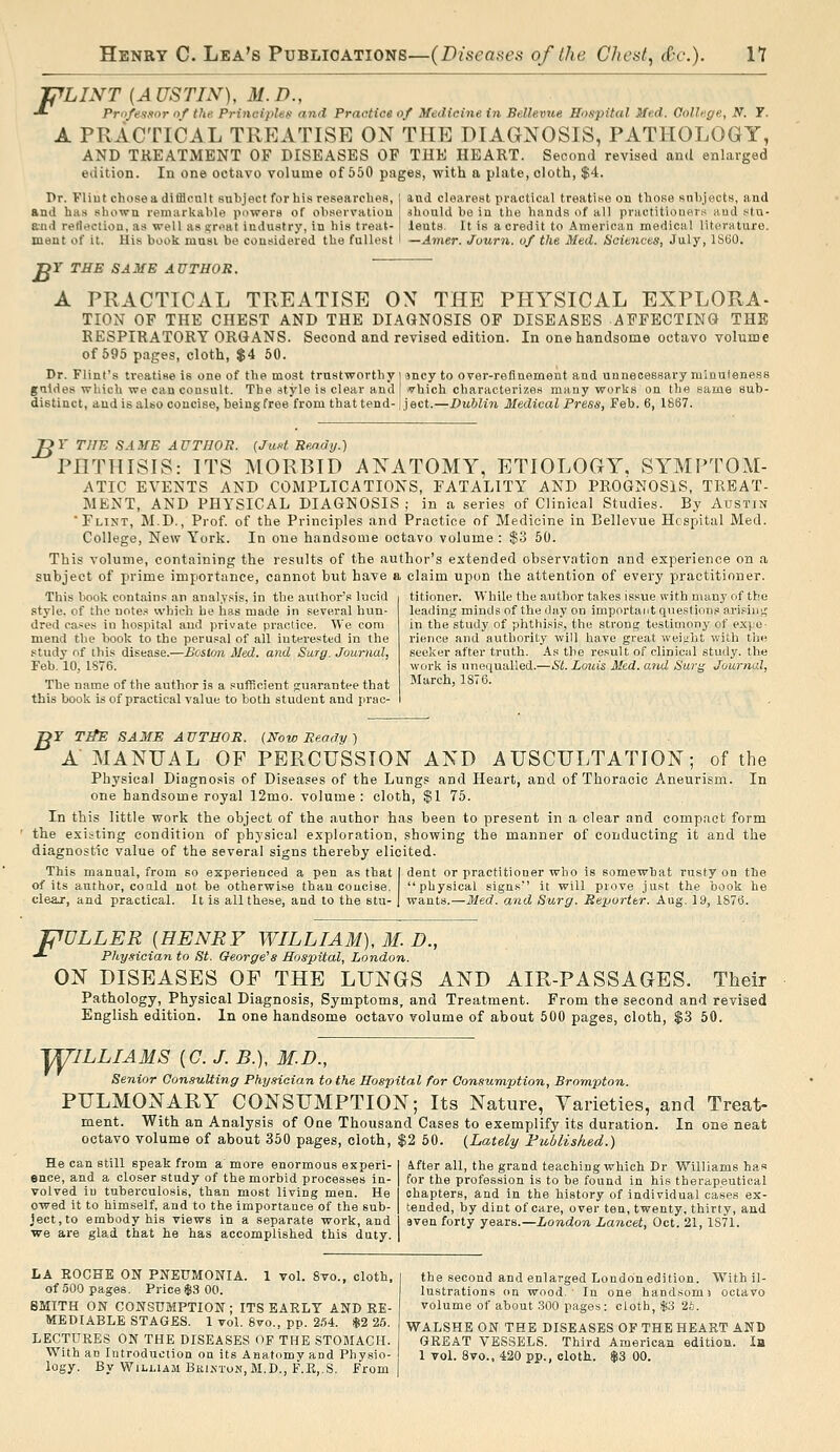 'PLINT [AUSTIN), M.D., -*• Priifensnr »/ the. Principles and Practice of Medicine in Bellevue Hospital Med. College, N. Y. A PRACTICAL TREATISE ON THE DIAGNOSIS, PATHOLOGY, AND TKEATMENT OF DISEASES OF THE HEART. Second revised and enlarged edition. In one octavo volume of 550 pages, with a plate, cloth, $4. I>r. Fliut chose a difflonlt subject for his researches, j and clearest practical treatise on those snljjects, and and has shown remarkable powers of observation ahould bo in the hands of all practitioners and stu- Biid retit»ction, as well as sr<'at industry, in his treat- I lents. It is a credit to American medical literature. ment of it. His book must be considered the fullest I —Amer. Journ. of the Med. Sciences, July, IStiO. Y THE SAME AUTHOR. B A PRACTICAL TREATISE OX THE PHYSICAL EXPLORA- TION OF THE CHEST AND THE DIAGNOSIS OF DISEASES AFFECTING THE RESPIRATORY ORGANS. Second and revised edition. In one handsome octavo volume of 595 pages, cloth, $4 50. Dr. Flint's treatise is one of the most trustworthy i jncy to over-refinement and unnecessary minuteness guides which we can consult. The style is clear and j ■vhich characterizes many works on the same sub- distinct, and is also concise, being free from that tend-1 ject.—Dublin Medical Press, Feb. 6, 1867. JOY THE SAME AUTHOR. {JuM Ready.^ PHTHISIS: ITS MORBID ANATOMY, ETIOLOGY. SYMPTOM- ATIC EVENTS AND COMPLICATIONS, FATALITY AND PROGNOSIS, TREAT- MENT, AND PHYSICAL DIAGNOSIS ; in a series of Clinical Studies. By Austin 'Flint, M.D., Prof, of the Principles and Practice of Medicine in Bellevue Hospital Med. College, New York. In one handsome octavo volume : $3 50. This volume, containing the results of the author's extended observation and experience on a subject of prime importance, cannot but have a claim upon the attention of every practitioner. This book contains an analysis, in the author's lucid style, of the note.^ vvhicli be has made in several hun- dred cases in hospital and private practice. We com mend the book to the perusal of all interested in the study nf this disease.—Boston Med. and Surg. Journal, Feb. 10, 1S76. The name of the author is a sufficient fruarantee that this book is of practical value to both student and prac- titioner. While the author takes issue with many of the leading minds of the day on important questions arising in the study of phthisis, the strong testimonj' of expe- rience and authority will have great weijibt with the seeker after truth. As the result of clinical study, the work is unequalled.—SI. Louis Med. and Surg Journal, March, 1876. or T^E SAME AUTHOR. (Now Ready) A MANUAL OF PERCUSSION AND AUSCULTATION; of the Physical Diagnosis of Diseases of the Lungs and Heart, and of Thoracic Aneurism. In one handsome royal 12mo. volume: cloth, $1 75. In this little work the object of the author has been to present in a clear and compact form the existing condition of physical exploration, shovfing the manner of conducting it and the diagnostic value of the several signs thereby elicited. This manual, from so experienced a pen as that I dent or practitioner who is somewbat rusty on tbe of its author, coald not be otherwise than concise, physical signs it will prove just the book he clear, and practical. It is all these, and to the stu- j wants.—Med. and Surg. Re-porter. Aug. 19, 1876. F DLLER [HENRY WILLIAM), M. D., Physician to St. Oeorge^s Hospital, London. ON DISEASES OF THE LUNGS AND AIR-PASSAGES. Their Pathology, Physical Diagnosis, Symptoms, and Treatment. From the second and revised English edition. In one handsome octavo volume of about 500 pages, cloth, $3 50. T^ILLIAMS [C. J. B.), M.D., Senior Consulting Physician to the Hospital for Consumption, Brampton. PULMONARY CONSUMPTION; Its Nature, Varieties, and Treat- ment. With an Analysis of One Thousand Cases to exemplify its duration. In one neat octavo volume of about 350 pages, cloth, $2 60. (Lately Published.) He can still speak from a more enormous experi- ence, and a closer study of the morbid processes in- volved in tuberculosis, than most living men. He owed it to himself, and to the importance of the sub- ject, to embody his views in a separate work, and we are glad that he has accomplished this duty. ifter all, the grand teaching which Dr Williams has for the profession is to be found in his therapeutical chapters, and in the history of individual cases ex- tended, by dint of care, over ten, twenty, thirty, and even forty years.—London Lancet, Oct. 21, 1S71. LA EOCHE ON PNEUMONIA. 1 vol. 8vo., cloth, of 500 pages. Price $3 00. SMITH ON CONSUMPTION; ITS EAELT AND RE- MEDIABLE STAGES. 1 vol. 8vo., pp. 2.-54. $2 25. LECTURES ON THE DISEASES OF THE STOMACH. With an Introduction on its Anatomy and Physio- logy. By William Brixton, M.D., F.E,.S. From the second and enlarged London edition. With il- lustrations on wood.' In one handsoms octavo volume of about .SCO pages: cloth, sJiS 26. WALSHE ON THE DISEASES OF THE HEART AND GREAT VESSELS. Third American edition. In 1 vol. 8vo., 420 pp., cloth. $3 00.