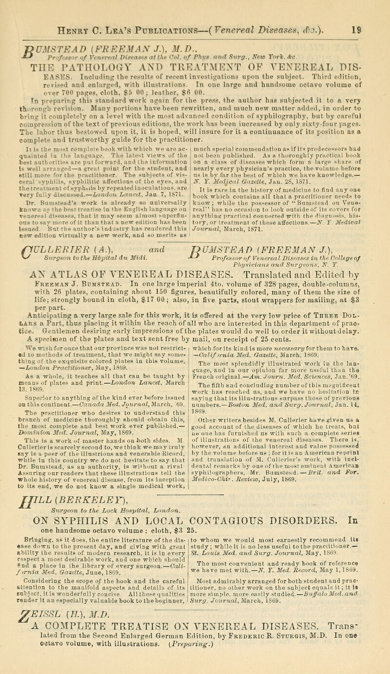 T>UMSTEAD (FREEMAN J.), M.D., -*-' Pro/msor of Venereal Diseases at the Ool. of Pht/s. and Stirgr., New YorTt. &c. THE PATHOLOGY AND TREATMENT OF VENEREAL DIS- EASES. Including the results of recent investigations upon the subject. Third edition, revised and enlarged, with illustrations. In one large and handsome octavo volume of over 700 pages, cloth. $5 00 ; leather, $(i 00. In preparing this standard work again for the press, the author has subjected it to a very th>>rough revision. Many portions have been rewritten, and much new matter added, in order to bring it completely on a level with the most advanced condition of syphilography, but by careful ooiapression of the test of previous editions, the work has been increased by only sixty-four pages. The labor thus bestowed upon it, it is hoped, will insure for it a continuance of its position as a complete and trustworthy guide for the practitioner. It i(^ the ran-st coiupleiebook with which we are ac- quaiuted iu the laugnage. The latest views of the best authorities are put forward, and the information Is well arranged—a great point for the student, and still more for the practitioner. The subjects of vis- ceraTsyphilis, syphilitic alfections of the eyes, and the treatment of syphiiis by repeated inoculations, are very fully discussed.—London Lanctt, Jan. 7, 1S71. Dr. Burastead's work is already so universally known as the best treatise in the English language on venereal diseases, that it may seem almost superflu- ous to say more of it than that a new edition has been Issued. But the author's industry has rendered this new edition virtually a new work, and so merits as much special commendation as if its predecessors had nol beori published. As a thoroughly practical book on a class of diseases which form a large share of nearly every physician's practice, the volume before us is bv far the best of which we have knowledge.— N. Y. 'Me.dJ.eal Gazette, Jan. 2S, 1S71. It is rare in the history of medicine to find any one book which contains all that a practitioner needs to know; while the possessor of  Bumstead on Vene- real' has no occasion to look outside of its covers for anything practical connected with the diagnosis, his- tory, or treatment of these alfections.—N. Y. Medical Journal, March, 1871. (lULLERIER (A.), and Z? '-^ Surgeon to the Hdpital du Midi. ■*-' UMSTEAD (FREEMAN J.), Profea&nrof Venereal Diseases in the dnllegeof Physicians and Sitrgeons, N. Y. AN ATLAS OF VENEREAL DISEASES. Translated and Edited by Freeman J. BiJMStead. In one large imperial 4to. volume of 328 pages, double-columns, with 26 plates, containing about 150 figures, beautifully colored, many of them the size of life; strongly bound in cloth, $17 00 ; also, in five parts, stout wrappers for mailing, at $3 per part. Anticipating a very large sale for this work, it is offered at the very low price of Three Dol- liAns a Part, thus placing it within the reach of all who are interested in this department of prac- tice. Gentlemen desiring early impressions of the plates would do well to order it without delay. A specimen of the plates and text sent free by mail, on receipt of 25 cents. We wish for once that our province was not restrict- ed to methods of treatment, that we might say .some- thing of the exquisite colored plates in this volume. —London Practitioner, Hay, 1859. As a whole, it teaches all that cau be taught by means of plates and print.—London Lancet, March 13. 1S69. Superior to anything of the kind ever before issued on this continent.—Canada Med. Journal, March, '69. The practitioner who desires to understand this branch of medicine thoroughly should obtain this, the most complete and best work ever published.— Dominion Med. Journal, May, 1S69. This is a work of master hands on both sides. M, Cnllerieris scarcely second to, we think we may truly say is a peer of the illnstrious and venerable Ricord, while in this country we do not hesitate to say that Dr. Bumstead, as an authority, is without a rival Assuring our readers that these illustrations tell the whole history of venereal disease, from its inception to its end, we do not know a single medical work, which for its kind is more necessary for them to have. —Calif yrnia Med. Gazette, March, 1S69. The most splendidly illustrated work in the lan- guage, aad in our opinion far more useful ttan the French original,—Ann. Journ. Med. Sciences, Jan.'69. The fifth aad concluding number of this magnificent work has reached us, and we have no hesitation in saying that its illustrations surpass those of previous numbers.—Boston Med. and Surg. Journal, Jan. 14, 1869. Other writers besides M. Cullerier have given us a good account of the diseases of which he treats, but uo one has furnished us with such a complete series of illustrations of the venereal diseases. There is, however, an additional interest and value possessed by the volume before us ; for it is an American reprint and translation of il. CuUerier's work, with inci- dental remarks by one of the most eminent American syphiiographers, Mr. Bumstead.—Brit, and For. Medico-Chit. Review, July, 1869. JpLL [BERKELEY), Surgeon to the Lock Hospital, London. ON SYPHILIS AND LOCAL one handsome octavo volume ; cloth, $3 Bringing, as it does, the entire literature of the dis- ease down to the present day, and giving with great ability the results of modern research, it is in every respect a most desirable work, and one which should ?nd a place in the library of every surgeon.—Cali- fjrnia Med. Gazette, June, 1S69. Considering the scope of the book and the careful attention to the manifold aspects and details of its subject, it is wonderfully concise- All these qualities render it an especially valuable book to the beginner. In CONTAGIOUS DISORDERS. 25. to whom we would most earnestly recommend its study ; while il is no less useful to the practitioner.— St. Louis 3fed. and Surg. Journal, May, 1869. The most convenient and ready book of reference we have met with.—iV. Y. Med. Record, May 1,1869. Most admirably arranged for both student and prac- titioner, no other work on the subject equals it; it is more simple, more easily studied,—Buffalo Med. and Surg. Journal, March, 1369. z EISSL [H.], M.D. A COMPLETE TREATISE ON VENEREAL DISEASES. Trans- lated from the Second Enlarged German Edition, by Frederic R. Stdkgis, M.D. In one octavo volume, with illustrations. {Freparing.)