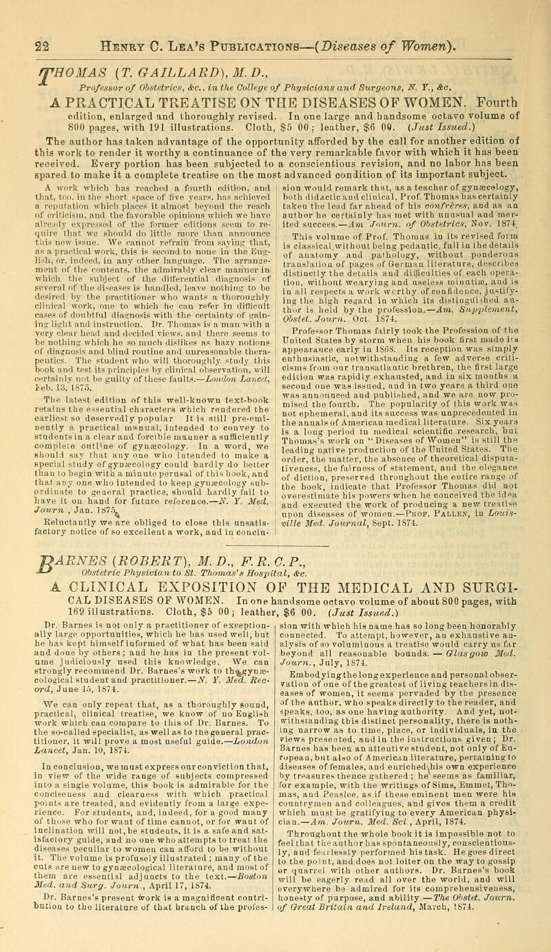 rPROMAS {T.GAILLARD),M.D., Professor of Obstetrics, Ac, in the Qollege of Physicians and S^irgeons, N. T., &c. A PRACTICAL TREATISE ON THE DISEASES OF WOMEN. Fourth edition, enlarged and thoroughly revised. In one large and handsome octavo volume of 800 pages, with 191 illustrations. Cloth, $5 00; leather, $6 00. (Just Issued.) The author has taken advantage of the opportunity afforded by the call for another edition of this work to render it worthy a continuance of the very remarkable favor with which it has been received. Every portion has been subjected to a conscientious revision, and no labor has been spared to make it a complete treatise on the most advanced condition of its important subject. A work which has reached a fourth edition, and that, too. in the short space of five yeai-s. has achieved a repulation which places it almost bej'ond the reach of criticism, and the favorable opinions which we liave ali'eiidy expressed of the former editions seem to re- quire that we should do little more than announce this new issue. We cannot refrain from sajins that, as a practical work, this is second to none in the Eng- lish, or. indeed, in any other language. The arrange- ment of the contents, the admirably clear manner in which the subject of the dilferential diagnosis of several of the diseases is handled, leave nothing to be desired by the practitioner who wants a thoroughly clinical work, one to which he can refer in difficult cases of doubtful diagnosis with the certainty of gain- ing light and instruction. Dr. Thomas is a man with a very clear head and decided views, and there seems to be nothing which he so much dislikes as hazy notions of diagnosis and blind routine and vinreasonalDle thera- peutics. The student who will thoroughly study this book and test its principles by clinical observ.ation, will ct-.rtainly not be guilty of these faults.—London Lancet, Jeb. 13, 187.5. The latest edition of this well-known text-book retains the essential characters svhich rendered the earliest so deservedly popular It is still pre-emi- nently a practical manual, intended to convey to students in a clear and forcible mauuer a sufficiently complete outline of gynaecology. In a word, we should say that any one who intended lo make a special study of gynajcology could hardly do better than to begin with a miaute perusal of this book, and that any one who intended to keep gynaecology sub- ordinate to general practice, should hardly fail to have it on hand for future reference.—N. Y. Med. Journ , Jan. 1S7.5, Reluctantly we are obliged to close this unsatis- factory notice of so excellent a work, and in conclu- sion would remark that, as a teacher of gynecology, both didactic and clinical, Prof Thomas has certainly taken the lead far ahead of his confreres, and as an author he certainly has met with unusual and mer- ited success.—An'Journ. of Obstetrics, Nov. 1874. This volume of Prof Thomas in its revised form is classical.without being pedantic, full in the details of anatomy and pathology, without ponderous translation of pages of German literature, describes distinctly the details and difficulties of each opera- tion, without wearying and useless minutiae, and is in all respects a work worthy of confidence, justify- ing the high regard in which its distiugu'ished au- thor is held by the profession.—Am. Supplement, Obstet. Journ. Oct. 1S74. Professor Thomas fairly took the Profession of the United States by storm when his book first made its appearance early in 1S6S. Its reception was simply enthusiastic, notwithstanding a few adverse criti- cisms from our transatlantic brethren, the first large edition was rapidly exhausted, and in six mouths a second one was issued, and in two years a third one was announced and published, and we are now pro- mised the fourth. The popularity of this work was not ephemeral, and its success was unprecedented iu the annals of American medical literature. Six years is a long period in medical scientific research, but Thomas's work on Diseases of VVomen is still the leading native production of the United States. The order, the matter, the absence of theoretical disputa- tiveness, the fairness of statement, and the elegance of diction, preserved throughout the entire range of the book, indicate that Professor Thomas did not overestimate his powers when he conceived the idea and executed the work of producing a new treatise upon diseases of women.—Prof. Fallen, in Louis- ville Med. Journal, Sept. 1S74. J^ARNES [ROBERT), M.D., F.R.G.P., ■*-' Obstetric Physician to St. Thomas's Hospital, d-c. A CLINICAL EXPOSITION OF THE MEDICAL AND SURGI- CAL DISEASES OF WOMEN. In one handsome octavo volume of about 800 pages, with 169 illustrations. Cloth, $6 00 ; leather, $6 00. (Just Issued.) Dr. Barnes is not only a practitioner of exception- ally large opportunities, which he has used well, but he has kept himself informed of what has been said and done by others ; and he has in the present vol- ume judiciously used this knowledge. We can strongly recommend Dr. Barnes's work to th^gynae- cological student and practitioner.—N. Y. Med. Rec- ord, June 1.-5, lS7-t. We can only repeat that, as a thoroughly sound, practical, clinical treatise, we know of no English work which can compare to this of Dr. Barnes. To the so-called specialist, as well as to the general prac- titioner, it will prove a most useful guide.—London Lancet, Jan. 10, lS7i. In conclusion, we must express our conviction that, in view of the wide range of subjects compressed into a single volume, this book is admirable for the conciseness and clearness with which practical points are treated, and evidently from a large expe- rience. For students, and, indeed, for a good many of those who for want of time cannot, or for want of inclination will not, be students, it is a safe and sat- isfactory guide, and no one who attempts to treat the diseases peculiar to women can afford to be without it. The volume is profusely illustrated ; many of the cuts are new to gynajcological literature, and most of them are essential adjuncts to the text.—Boston Med. and Surg. Journ., April 17, 1874. Dr. Barnes's present work is a magnificent contri- bution to the literature of that branch of the profes- sion with which his name has so long been honorably connected. To attempt, however, an exhaustive an- alysis of so voluminous a treatise would carry us far beyond all reasonable bounds. — Glasgow Med. Journ., July, 1874. Embodying the long experience and personal obser- vation of one of the greatest of living teachers in dis- eases of women, it seems pervaded by the presence of the author, who speaks directly to the reader, and speaks, too, as one having authority. And yet, not- withstanding this distinct personality, there is noth- ing narrow as to time, place, or individuals, in the views presented, and in the instructions given; Dr. Barnes has been an attentive student, not only of Eu- ropean,but also of American literature, pertaining to diseases of females, and eurichedi,his own experience by treasures thence gathered ; he seems as familiar, for example, with the wi-itings of Sims, Emmet, Tho- mas, and Pea.slee, as.if these eminent men were his countrymen and colleagues, and gives them a credit which must be gratifying to every American physi- cian.—Am. Journ. Med. Set., April, 1874. Throughout the whole book it is impossible not to feel that the author has spontaneously, conscientious- ly, and fearlessly performed his task. He goes direct to the point, and does not loiter on the way to gossip or quarrel with other authors. Dr. Barnes's book will be eagerly read all over the world, and will everywhere be admired for its comprehensiveness, honesty of purpose, and ability—The Ohstet. Journ. of Great Britain and Ireland, March, 1874.