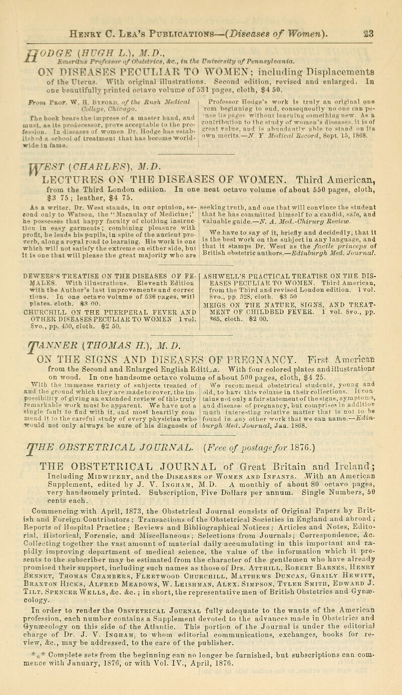 jqODGE (HUGH L.), M.D., ■*■-'■ Emeritns Pro/ftisor of Ohxtetricfi, Ac, in the University of Pennsylvania. ON DISEASES PECULIAR TO WOMEN; including Displacements of the Uterus. With original illustrations. Second edition, revised and enlarged. In one beautifully printed octavo volume of 531 pages, cloth, $4 50. From Pkok. W. H. B\fokd, of the Rtish Mvdical Oolltge. Ohicngo. riie book be«i'i* the impress of a master hand, and laui^t, as its preii*<cessor, prove arceptable to the pro- fessiou. Iq diseases of women Dr. Hodge has estab- ll.'jhf'd a school of tre.ituieu! that has become Tvorld- wide in fame. Professor Hodite's work la frnly an original one rora boginniog to end, consequently no one can pe- •nse its pagrt.'i withoul learning somethinsi; new. As a contribution to tiio study of women's diseasen, it is of :<rnMt valne, and is abnndnntlv able to Rtund on its own merits.—iV. Y Mtdical Record, Sept. 15, 18fi8. TfTEST {CHARLES), M.D. LECTURES ON THE DISEASES OF WOMEN. Third American, from the Third London edition. In one neat octavo volume of about 550 pages, cloth, $3 75 ; leather, $4 75. seeking truth, and one that will convince the student that he has committed himself to a candid, safe, and As a writer. Dr. West stands, In our opinion, se- cond only to Watson, the Macanlay of Medicine;' he possesses that happy faculty of clothing inslruc- tiou in easy garments; combining pleasure with profit, be leads his pupils, in spite of the ancient pro- verb, along a royal road to learning. His work is one which will not satisfy the extreme on either side, but valuable guide.—N. A. Med.-Ohirurg Review. We have to say of it, briefly and decidedly, that it is the best work on the subject in any language, and that it stamps Dr. West as the facile princeps of It is one that will please the great majority who are i British ohstetric a,nihoTi\,—Edinburgh Med. Journal. DEWEES'S TREATISE ON THE DISEASES OP FE- jyjIALES. With illustrations. Eleventh Edition with the Author's last improvements and correc tions. In one octavo volume of 636 pages, wit! plates, cloth. )S.^ 00. CHURCHILL ON THE PUERPERAL FEVER AND OTHER DISEASES PECULIAR TO WOMEN 1 voL Svo., pp. 450, cloth. $2 50. ASHWELL'S PRACTICAL TREATISE ON THE DIS- EASES PECULIAR TO WOMEN. Third American, from the Third and revised London edition. 1 vol. 8vo., pp. 528, cloth. $3 .50 MEIGS ON THE NATURE, SIGNS, AND TREAT- MENT OF CHILDBED FEVEE. 1 vol. 8vo., pp. S66, cloth. $2 00. fTANNER {THOMAS H), M. D. ON THE SIGNS AND DISEASES OF PUEGNANCY. First Araeripau from the Second and Enlarged English Edition. With four colored plates andillustrationf on wood. In one handsome octavo volume of about 500 pages, cloth, $4 25. With the immense variety of subjects treated of and the ground which they are madeto cover, the im possibility of giving an extended review of this truly remarkable work must be apparent. We have not a single fault to find with it, and most heartily com mend it to the careful study of ever)' physician who would not only always be sure of his diagnosis of We recommend obstetrical students, young and old, to have this volume in their collections. It con- tains not only a fair statement of the signs, symptoms, and disease? of pregnancy, but comprise* in addition much interesting relative matter that is not to be found in. any other work that we can name.—Edin- burgh Med. Journal, Jan. 1868. [Free of postage for 1876.) mSE OBSTETRICAL JOURNAL. THE OBSTETRICAL JOURNAL of Great Britain and Ireland; Including Midwifery, and the Diseases of Women and Infants. -With an American Supplement, edited by J. V. Ingham, M.D. A monthly of about 80 octavo pages, very handsomely printed. Subscription, Five Dollars per annum. Single Numbers, 50 cents each. Commencing with April, 1873, the Obstetrical Journal consists of Original Papers by Brit- ish and Foreign Contributors ; Transactions of the Obstetrical Societies in England and abroad ; Reports of Hospital Practice; Reviews and Bibliographical Notices; Articles and Notes, Edito- rial, Historical, Forensic, and Miscellaneous; Selections from Journals; Correspondence, &c. Collecting together the vast amount of material daily accumulating in this important and ra- pidly improving department of medical science, the value of the information which it pre- sents to the subscriber may be estimated from the character of the gentlemen who have already promised their support, including such names as those of Drs. Atthill, Robert Barnes, Henry Bennet, Thomas Chambers, Fleetwood Churchill, Matthews Duncan, Graily Hewitt, Braxton Hicks, Alfred Meadows, W. Leishman, Alex. Simpson, Tyler Smith, Edward J. Tilt, Spencer Wells, &c. &c. ; in short, the representative men of British Obstetrics and Gynaa- cology. In order to render the Obstetrical Journal fully adequate to the wants of the American profession, each number contains a Supplement devoted to the advances made in Obstetrics and Gynaecology on this side of the Atlantic. This portion of the Journal is under the editorial charge of Dr. J. V. InghaM; to whom editorial communications, exchanges, books for re- view, &c., may be addressed, to the care of the publisher. *,if* Complete sets from the beginning can no longer be furnished, but subscriptions can com- mence with January, 1876, or with Vol. IV., April, 1876.