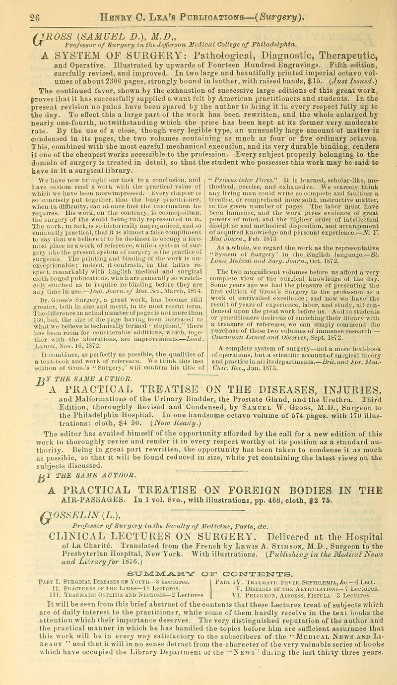 /JROSS (SAMUEL D.), M.D., ^^ Professor of Surgery in the Jefferson Medical College of Philadelphia. A SYSTEM OF SURGERY: Pathological, Diagnostic, Therapeutic, and Operative. Illustrated by upwards of Fourteen Hundred Engravings. Fifth edition, carefully revised, and improved. In two large and beautifully printed imperial octavo vol- umes of about 2300 pages, strongly bound in leather, with raised bands, $16. (Just Issued.) The continued favor, shown by the exhaustion of successive large editions of this great work, proves that it has successfully supplied a want felt by American practitioners and students. In the present revision no pains have been spared by the author to bring it in every respect fully up to the day. To effect this a large part of the work has been rewritten, and the whole enlarged by nearly one-fourth, notwithstanding which the price has been kept at its former very moderate rate. By tlie use of a close, though very legible type, an unusually large amount of matter ia condensed in its pages, the two volumes containing as much as four or five ordinary octavos. This, combined with the most careful mechanical execution, and its very durable binding, renders it one of the cheapest works accessible to the profession. Every subject properly belonging to the domain of surgery is treated in detail, so that the student who possesses this work may be said to have in it a surgical library. We have now brought our task to a conclusion, and Lave seldom read a work wiih the practical value of ■which we have been nioreimpres.^ed. Every cliapier is so concigely put together, that the busy pracULiutier, when in difficulty, can at once iiud the iuloriiiation he requires. His work, on the contrary, is cosmopolitan, the surgery of the world being fully represented in it. The worli, in fact, is so liistorically uuiirejuciiced, and .so eniineutly practical, that it is almost a false compliment to say that we believe it to be destined to occupy afore- most place as a work of rel'ereuce, while a sy stt-m of sur- gery like the present system of surgery is the practice of surgeons. The printing and binUiug of the work is un- exceptionable ; indeed, it contrasts, in the latter re- spect, remarkably with English medical and surgical cloth-botuid publications, which are generally so wreteh- eiily stitched as to require re-binding before they are any time in use.—JJub. Journ. of Med. Sci., Jlarch, 187-i. Dr. Gross's Surgery, a great work, has become still greater, both in size and merit, in its most recent form. Thediflerence in actual number of pages is not more than 130, but. the size of the page having been increased to what we believe is technically termed •• elephaul, there has been room for considerable additions, which, toge- ther with- the alterations, are improvements.—Loud. Lancet, Nov. 16,1S72. It combines, as perfectly as possible, the qualities of a teit-book and work of reference. We think this last edition of lJros.■^'s '' Surgery, will confirm his title of  Primus inter Pares. It is learned, scholar-like, me- thodical, precise, and exhaustive. We scarcely think any living man could write so complete and faultless a treatise, or comprehend more solid, instructive matter, in the given number of pages. The labor inust have been immense, aud the work gives evidence of great powers of miud, and the highest order of intellectual discipline and methodical disposition, and arrangement of acquired knowledge and personal experience.—JV. 1. JSled Jburii., i'eb, 1873. As a whole, we regard the work as the representative  Sy^tem of Surgery in the linglish language.—St. Louis Medical and Surg. Journ., Oct. 1872. The two magnificent volumes before us afford a very complete view of the surgical knowledge of the day. Some years ago we had the pleasure of presenting the first edition of Gross's Surgery to the profession as a work of unrivalled excellence; and now we have the result of years of experience, labor, and study, all con- densed upon the great work before us. Aud to students or practitioners desirous of enriching their library with a ti-easure of reference, we can simply commend the purchase of these two volumes of immense research — Gi'iici?inati Lancet and Observer, Sept. Ife72. A complete system of surgery—not a mere text-book of operations, but a scientific account of surgical theory and practice in ail its departments.—Brit, and For. Med.- Cliir. Rev., Jan. 1873. ■jor THE SAME AUTHOR. A PRACTICAL TREATISE ON THE DISEASES, INJURIES, and Malformations of the Urinary Bladder, the Prostate Gland, and the Urethra. Third Edition, thoroughly Revised and Condensed, by Samuel W. Gross, M.D., Surgeon to the Philadelphia Hospital. In one handsome octavo volume of 674 pages, with 170 illus- trations: cloth, $4 60. {Now Ready.) The editor has availed himself of the opportunity afforded by the call for a new edition of this work to thoroughly revise and render it in every respect worthy of its position as a standard au- thority. Being in great part rewritten, the opportunity has been taken to condense it as much as possible, so that it will be found reduced in size, Vthile yet containing the latest views on the subjects discussed. U^ THE SAME AUTHOR. A PRACTICAL TREATISE ON FOREIGN BODIES IN THE AIH-PASSAGES. In 1 vol. 8vo., with illustrations, pp. 468, cloth, $2 75. OSSELIN [L.),  ■ G Professor of Surgery in the Faculty of Medicine, Paris, etc. CLINICAL LECTURES ON SURGERY. Delivered at the Hospital of La Charite. Translated from the French by Lewis A. Stimson, M.D., Surgeon to the Presbyterian Hospital, New York. With illustrations. {Piiblisking in the Medical News and Library for 1876.) Part I. Scrgicat, Dise.^ses op Youth—8 Lectures. I Vaet IV. Trauiuatic 1'ever. Septicemia, &c.—4 Lect. II. I'ractdres of the Limbs—is Lectures. V. Diseases of the ARTicuLATioiN's—7 Lectures. III. Traumatic Osteitis and Necrosis—2 Lectures. | VI. Vklegmon, Abscess, Fistula—3 Lectures. It will be seen from this brief abstract of the contents that these Lectures treat of subjects which are of daily interest to the practitioner, while some of them hardly receive in the text books the attention which their importance deserves. The very distinguished reputation of the author and the practical manner in which he has handled the topics before him are sufficient assurance that this work will be in every way satisfactory to the subscribers of the Medical News and Li- brary. and that it will in no sense detract from the character of the very valuable series of books which have occupied the Library l)epaitment of the ''News'' during the last thirty three years.