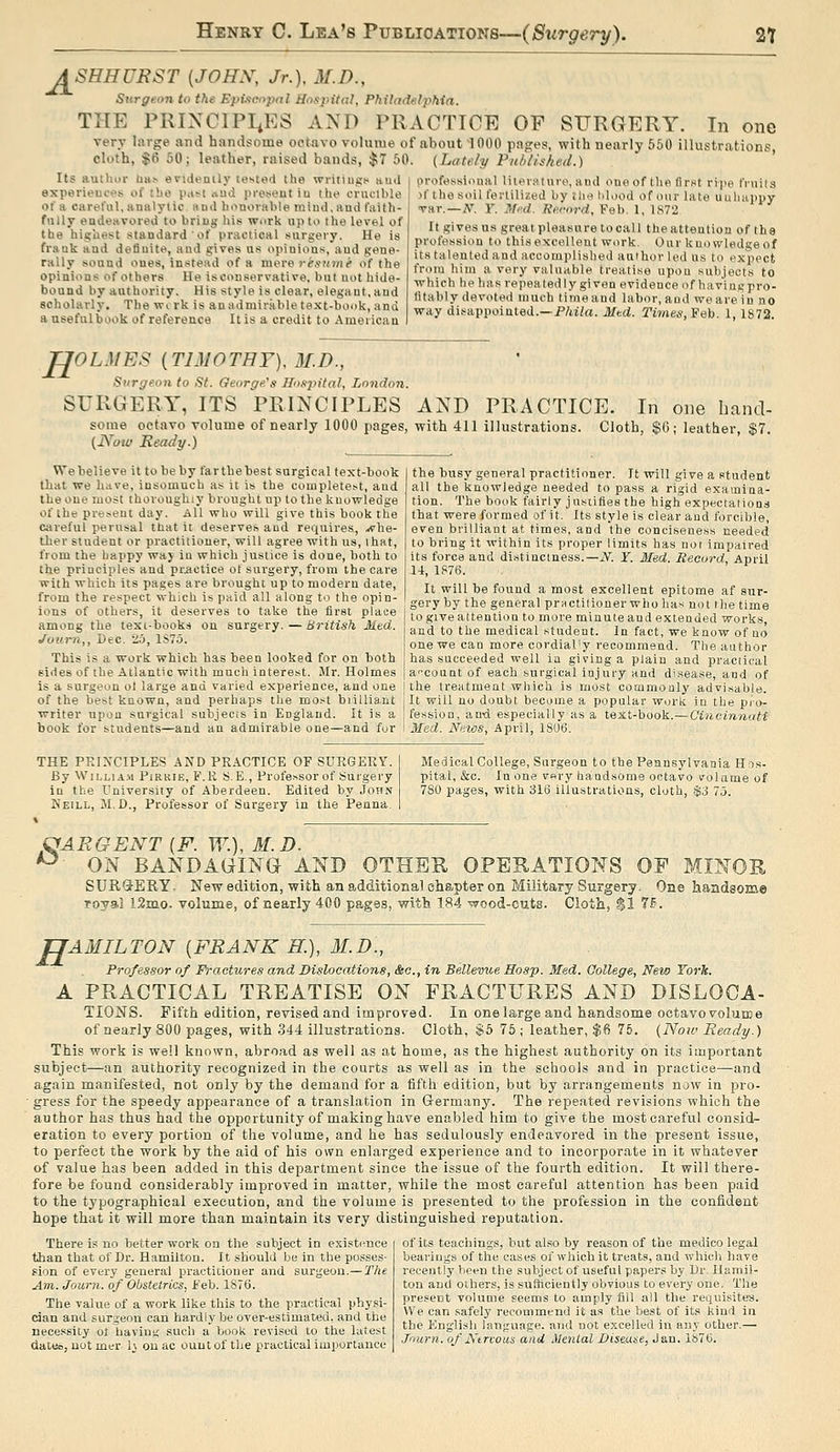 A SHHURST {JOHN, Jr.), M.D., J± Surgeon to the Epixcopnl Hogjntal, Philad«lphia. THE PRIXCIPI^ES AND PRACTTOE OF SURGERY. In one very large and handsome octavo voluiue of about 1000 pages, with nearly 550 illustrations cloth, $ti 50; leather, raised bands, ;J;T 50. (Lately Publhhed.) ' professional lilerature, and one of the first rijie tVuils )f the soil fertilized by tlie blood of our late uuluiiipy Tar.—A^. r. Mi'd. Record, Feb. 1, 1872 It gives US great pleasure to call the attention of the profession to this excellent work. Our knowledge of its talented and accomplished author led us to expect from him a very vnlnable treatise upon .subjects to Tvhich be has repeatedly given evidence of haviai^pro- litably devoted much time and labor, and we are in no way disappointed.—P/iiZa. Mtd. Times, ¥eh. 1, 1S72. Its author lias evidently tested the writings and experiences of the past <iud present in the crucible of a careful, analytic nnd honorable mind, and faith- fully endeavored to bring his work up to the level of the highest standard of practical surgery. He is frank and definite, and gives us opinions, and gene- rally sound ones, instead of a mere j-^.svoh^ of the opinions of others He iscouservative. but not hide- bound by authority. His style is clear, elegant, and scholarly. The wirk is an admir.nble text-book, and a useful book of reference It is a credit to Ameiicau H OLMES {TIMOTHY), M.D., Siirgeori to St. George's Hospital, London. SURGERY, ITS PRINCIPLES AND PRACTICE. In one hand- some octavo volume of nearly 1000 pages, with 411 illustrations. Cloth, $6; leather, $7. (JVow Ready.) We believe it to be by far the best surgical text-book that we have, insomuch as it is the completest, and the one most thoroughly brought up to the knowledge of the present day. All who will give this book the Citreful perusal that it deserves and requires, ..vhe- iher student or practitioner, will agree with us, that, from the happy waj iu which justice is done, both to the principles and pr.actice ot surgery, from the care with which its pages are brought up to modern date, from the respect which is paid all along to the opin- ions of others, it deserves to take the first place among the text-books on surgery. — British Med. Jotim,, Dec. 25, lS7o. This is a work which has been looked for on both fides of the Atlantic with much interest. Mr. Holmes is a surgeon ol large and varied experience, and one of the best known, and perhaps the mo.-^t biiUia.nt writer upon surgical subjecis in England. It is a book for students—and an admirable one—and fur the busy general practitioner. It will give a student all the knowledge needed to pass a rigid examina- tion. The book fairly justifies the high expectations that were formed of it. Its style is clear and forcible, even brilliant at times, and the conciseness needed to bring it within its proper limits has not impaired its force and distinctness.—N. ¥. Med. Record, April U, 1S76. It will be found a most excellent epitome af sur- gery by the general prnctilioner whohas not the time to give attention to more minute and extended works, and to the medical .student. In fact, we know of no one we can more cordial'y recommend. Tlie author has succeeded well ia giving a plain and practical a''count of each .surgical injury and disease, and of the treatment which is most commonly advisable. It will no doubt become a popular work in the pro- fession, anxi especially as a text-book.—Cincinnati Med. News, April, 1S06. THE PKINCIPLES AND PRACTICE OF SURGEKY. By WiLLiA.M PiRKiE, F.R S.E., Professor of Surgery in the University of Aberdeen. Edited by John Keill, M.D., Professor of Surgery in the Penna. Medical College, Surgeon to the Pennsylvania Hos- pital, &c. In one very handsome octavo volume of 780 pages, with 316 illustrations, cloth, $3 75. QARGENT {F. W.), M.D. ^ ON BANDAGING AND OTHER OPERATIONS OP MINOR SURQ-ERY, New edition, with an additional chapter on Military Surgerj. One handsome royai L2m.o. volume, of nearly 400 pages, with 1.84 wood-cuts. Cioth, $1 7?. TJAMILTON [FRANK K), 31.D., Professor of Fractures and Dislocations, &c., in Bellevue Hosp. Med. Gollege, New York. A PRACTICAL TREATISE ON FRACTURES AND DISLOCA- TIOjSTS. Fifth edition, revised and improved. In one large and handsome octavovolume of nearly 800 pages, with 344 illustrations. Cloth, $5 75; leather, $6 75. (Now Ready.) This work is well known, abroad as well as at home, as the highest authority on its important subject—an authority recognized in the courts as well as in the schools and in practice—and again manifested, not only by the demand for a fifth edition, but by arrangements now in pro- • gress for the speedy appearance of a translation in Germany. The repeated revisions which the author has thus had the opportunity of making have enabled him to give the most careful considf- eration to every portion of the volume, and he has sedulously endeavored in the present issue, to perfect the work by the aid of his own enlarged experience and to incorporate in it whatever of value has been added in this department since the issue of the fourth edition. It will there- fore be found considerably improved in matter, while the most careful attention has been paid to the typographical execution, and the volume is presented to the profession in the confident hope that it will more than maintain its very distinguished reputation. There is no better work on the subject in existi^nce than that of Dr. Hamilton. It should be in the posses- sion of every general practitioner and surgeon.— The Am. Journ. of Obstetrics, Feb. 187(5. The value of a work like this to the practical physi- cian and surgeon can hardly be over-estimated, and the necessity ot having' such a book revised to the latest daceo, not mer I3 on ac ouut of the practical importance of its teachings, but also by reason of the medico legal bearings of the cases of which it treats, and which have recently been the subject of useful papers by Dr. Hamil- ton and others, is sufficiently obvious to every one. The present volume seems to amply fill all the requisites. We can safely recommend it as the best of its kind in the English language, and not excelled in any other.— Jnurn. of Ktrvous and Menial Diseane, Jan. 1S70.