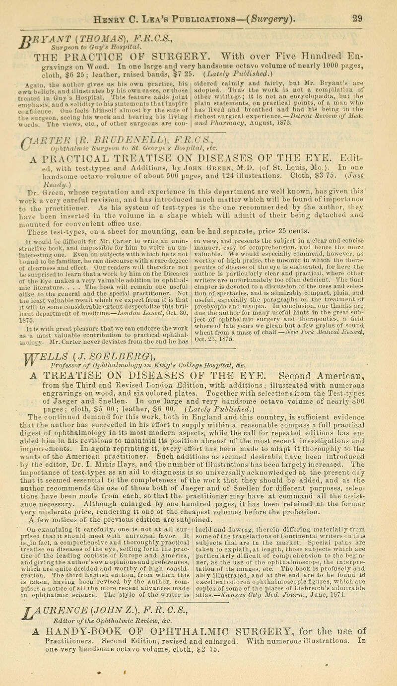 leather PRFANT (THOMAS), F.R.C.S., Jj Surgnon to Gtty'tt Hoit-pitdl. THE PRACTICE OF SURGERY gravinps on Wood cloth, jt) 25 Acaiu, the aiillior gives us bin own practice, his own beliefs, Hud illastiiites by his own cases, or lUose treated iu Guy's Hospital. This feature adds joint emphasis, aud a solidity to his stiitemeuts that inspire ci'utideuce. One feels himself almost by the side of tlie surgeon, seeing his work aud hearing his living words. The views, etc., of other surgeons are cou- With over Five Iluiulred En- In one lixrpe and very handsome octavo volume of nearly 1000 pages, , raised bands, 5^7 25. (Lately rublished.) sidered calmly and fairly, but Mr. Bryant's are adopted. Thus the work is not a compilatiou of other writings; it is not an eucyolopicdia, but ihe plain statements, on practical points, of a iiuiii who has lived aud breathed and had his being in the richest surgical experience.—Detroit Review of Med. and Phannaey, August, 1S73. rfAETEK [B. BliCWEXELL), F.K.CS., \y Oj>'iitinlinic Surgton to St. Gtoryt s Jloi^pilal, ttc. A PRACTICAL TREATISE OX DISEASES OF THE EYE. Edit- ed, with test-types and Additions, by John Gkken, M.D. (of St. Louis, Mo,). In one handsome octavo volume of about 600 pages, and 124 illustrations. Cloth, $3 75. (Jitat Ixeutiij.) Pr. Green, whose reputation and experience in this department are well known, has given this work a very careful revision, and has introduced much matter which will be found of importnnce to the practitioner. As his system of test-types is the one recommei.ded by the author, they have been inserted in the volume iu a shape which will admit of their being detached aud mounted for convenient othee use. These test-iypes, on a sheet for mounting, can be had separate, price 25 cents. It would be diWcult for Mr. Carier to write au uuiu- t in view, and presents the subject in a clear and concise mauuer, easy of comprehension, and heuce the more valuable. We would especially commend, however, as worthy of high praise, the miwner iu which the thera- peutics of disease of the eye is elaborated, for here ihe author is particularly clear and praelical, where otlier writers are unfortunately too often dehcient. The liual chapter is devoted to a diseus.'-ion of the uses and selec- tion of spectacles, and is admirably compact, plain, and useful, especially the paragraphs ou the treatment of presbyopia and myopia. In conclusion, our thanks are due the author for many useful hints in the great sub- ject .of ophthalmic surgery and therapeutics, a field where of late years we glean but a few grains of sound wheat from a mass of chaff,—JVew Fork Medical Itecord, Oct. 23, 1S75. structive book, and impossible for him to write an un- interesting one. Kven on subjects with w hich he is not louud to be familiar, he can discourse with a rare degree ot clearness aud etl'ect. Our readers will therefore not be surprised to learn that n work by him on the Diseases of the iiye makes a very valuable addition lo ophthal- mic literature. . . . The book will remain one useful alike to the general aud the special practitioner. JS'ot tue least vtiluable result which we expect from it is that it will to some considerable extent despecialize this bril- liant department of medicine.—London Lancet, Oct. 30, 1875. It is with great pleasure that we can endorse the work a.« a most valuable contribution to practical ophthal- liioluixv. Mr. Carter never deviates from the end he has w ELLS [J. SOELBERG), Professor of Ophthalmology in King^s College Hospital, &c. A TREATISE ON DISEASES OF THE EYE. Second AmericaB, from the Third and Revised London Edition, with additions ; illustrated with numerous engravings on wood, and six colored plates. Together with selections from the Test-types of Jaeger and Snellen. In one large and very handsome octavo volume of nearly 800 pages ; cloth, S5 00 ; leather, $6 00. (Lately Published.) The continued demand for this work, both in England and this country, is sufficient evidence that the author has succeeded in his effort to supply within a reasonable compass a full practical digest of ophthalmology in its most modern aspects, while the call for repeated editions has en- abled him in his revisions to maintain its position abreast of the most recent investigations and improvements. In again reprinting it, every effort has been made to adapt it thoroughl}' to the wants of the American practitioner. Such additions as seemed desirable have been introduced ■ by the editor, .Dr. I. Minis Hays, and the number of illustrations has been largely increased. The importance of test-types as an aid to diagnosis is so universally acknowledged at the present day that it seemed essential to the completeness of the work that they should be added, and as the author recommends the use of those both of Jaeger and of Snellen for different purposes, selec- tions have been made from each, so that the practitioner may have at command all the assist- ance necessary. Although enlarged by one hundred pages, it has been retained at the former very moderate price, rendering it one of the cheapest volumes before the profession. A few noEices of the previous edition are subjoined. On examining it carefully, one is not at all sur- i lucid and flowing, therein differing materially from prised that it should meet with universal favor. It ia,_infact, a comprehensive and thoroughly practical 'U'eatise ou diseases of the eye, setting forth the prac- tice of the leading oculists of Europe and America, and giving the author's own opinions and preferences, which are quite decided and worthy of high consid- eration. The third English edition, from which this is taken, having been revised by the author, com- poses a notice of all the more recent advances made in ophthalmic science. The style of the writer is some of the translations of Continental writers on this subjects thai are tn the market. Special pains are taken to explaih,at length, those subjects which are particularly difficult of comprehension to the begin- ner, as the use of the ophthalmoscope, the interpre- tation of its images, etc: The book is profusely and ably illustrated, and at the end are to be found 16 excellentcolored ophthalmoscopic figures, which are copies of some of the plates of Liebreich's admirable atlas.—Kansas Qity Med. Journ., June, 1874. ^ A URENGE [JOHN Z.), F. R. C. S., Editor of the Ophthalmic Review, (fee. A HANDY-BOOK OF OPHTHALMIC SURGERY, for the use of Practitioners. Second Edition, revised and enlarged. With numerous illustrations, one very handsome octavo volume, cloth, ^2 76. Ib