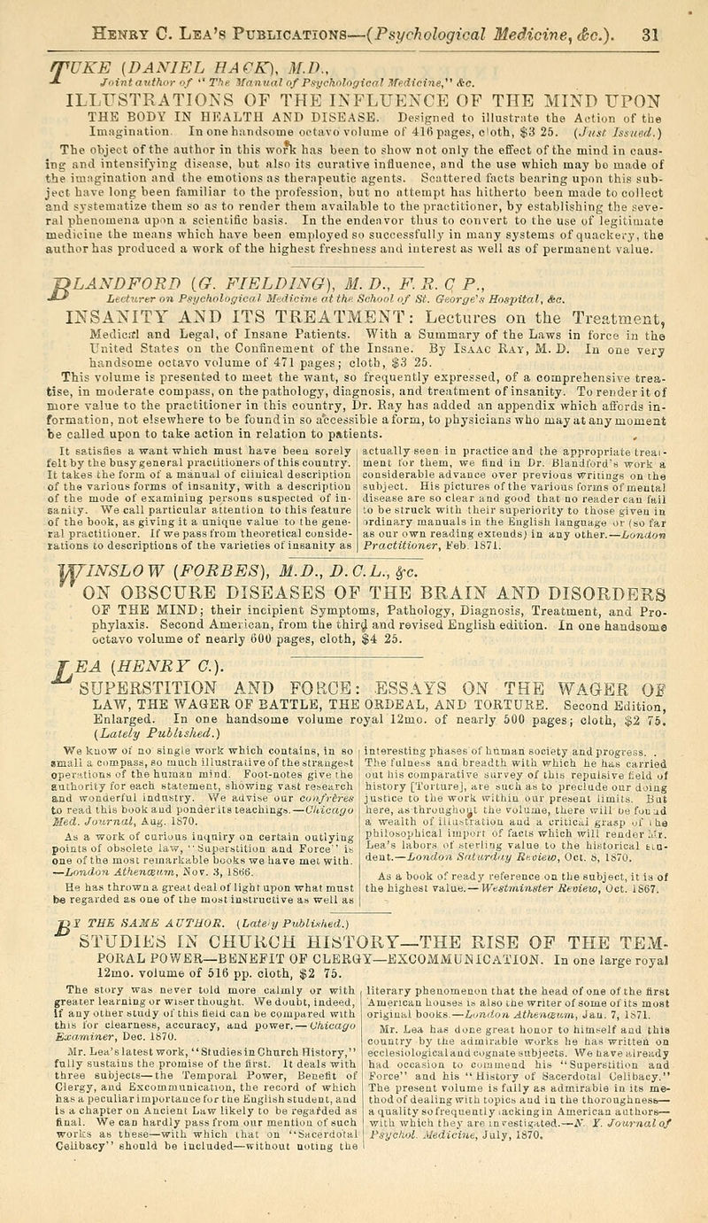 rpUKE [DANIEL HACK), M.D., -*• Jinnt author of  T?ie Manual of Psychological Hfedicine, &o. ILLUSTRATIONS OF THE INFLUENCE OF THE MIND UPON THE BODY IN HEALTH AND DISEASE. Designed to illustrnte the Action of the Imagination. In one handsome oetavo volume of 41(i pages, c'oth, $3 26. {Ji/st Issued.) The object of the author in this work has been to show not only the effect of the mind in caus- ing and intensifying disease, but also its curative influence, and the use which may bo made of the imagination and the emotions as therapeutic agents. Scattered facts bearing upon thi.s sub- ject have long been familiar to the profession, but no attempt has hitherto been made to collect and systematize them so as to render them available to the practitioner, by establishing the seve- ral phenomena upon a scientific basis. In the endeavor thus to convert to the use of legitimate medicine the means which have been employed so successfully in many systems of quackery, the author has produced a work of the highest freshness and interest as well as of permanent value. -DLANDFORD [G. FIELDING), M. D., F. R. C P., •*-' Lecturer on Psychologioa.l Medicine at the School of St. George's Hospital, <fec. INSANITY AND ITS TREATMENT: Lectures on the Treatment, Medicrrl and Legal, of Insane Patients. With a Summary of the Laws in force in the United States on the Confinement of the Insane. By Isaac Ray, M. D. Iu one very handsome octavo volume of 471 pages; cloth, $3 25. This volume is presented to meet the want, so frequently expressed, of a comprehensive trea- tise, in moderate compass, on the pathology, diagnosis, and treatment of insanity. To render it of more value to the practitioner in this country. Dr. Ray has added an appendix which aflbrds in- formation, not elsewhere to be found in so accessible a form, to physicians who may at any moment be called upon to take action in relation to patients. , It satisfies a want which must have been sorely felt by the busy general praciitioners of this country. It takes tie form of a manual of clinical description of the various forms of insanity, with a description of the mode of esamining persons suspected of in- Eanity. We call particular attention to this feature of the book, as giving it a unique value to the gene- ral practitioner. If we pass from theoretical conside- rations to descriptions of the varieties of insanity as actually seen in practice and the appropriate treai- ment for them, we find in Dr. Blandford's work a considerable advance over previous writings on the subject. His pictures of the various forms of mental disease are so clear and good that no reader can fail to be struck with their superiority to those given in ordinary manuals in the English language or (so far as our own reading extends; in any other.—London Practitioner, I'eb. 1871. yU'INSLOW {FORBES), M.D., D.G.L., Sfc. ON OBSCURE DISEASES OF THE BRAIN AND DISORDERS OP THE MIND; their incipient Symptoms, Pathology, Diagnosis, Treatment, and Pro- phylaxis. Second American, from the thir^ and revised English edition. In one handsome octavo volume of nearly 600 pages, cloth, $4 25. EA {HENRY C). ^SUPERSTITION AND FORCE: ESSAYS ON THE WAGER Of LAW, THE WAGER OF BATTLE, THE ORDEAL, AND TORTURE. Second Edition, Enlarged. In one handsome volume royal 12mo. of nearly 600 pages; cloth, $2 76. (Lately Fublished.) interesting phases of human society and progress. . The fulness and breadth with which he has carried out his comparative survey of this repulsive field of history [Torture], are such as to preclude our doing justice to the work within our present limits. But here, asthroughout the volume, there will ue fonad a wealth of illustration and a critica,! grasp of i he philosophical import of facts which will render iui. Lea's labors of sterling value to the historical tia- dent.—London Saturdny Reoieio, Oct. S, 1870. We know of no single work which contains, in so small a compass, so much illustrative of the strangest oper.Htions of the human mind. Foot-notes give the authority for each statement, showing vast research and wonderful industry. We advise our confrtres to read this book and ponder its teachings.—Olticago Med. Journal, Aug. 1870. As a work of curious inquiry on certain outlying points of obsolete law, Superstition and Force is one of the most remarkable books we have met with. —London AthencBiiin, Nov. :i, 1866. He has thrown a great deal of light upon what must be regarded as one of the most instructive as well as As a book of ready reference on the subject, it is of the highest value.— Westminster Review, Oct. 1867. B I TEE SAME AUTHOR. (Late'y PuMi.t/ied.) STUDIES IN CHURCH HISTORY—THE RISE OP THE TEM- PORAL POWER—BENEFIT OF CLERGY—EXCOMMUNICATION. In one large royal 12mo. volume of 516 pp. cloth, $2 75. The story was never told more calmly or with greater learning or wiser thought. We doubt, indeed, If any other study of this field can be compared with this for clearness, accuracy, and power. — Chicago Examiner, Deo. 1870. Mr. Lea's latest work, Studies in Church History, fully sustains the promise of the first. It deals with three subjects—the Temporal Power, Benefit of Clergy, and Excommunication, the record of which has a peculiar importance for the English student, and Is a chapter on Ancient Law likely to be regarded as final. We can hardly pass from our mention of such works as these—with which that on Sacerdotal Celibacy should be included—without noting the literary phenomenon that the head of one of the first American houses is also the writer of some of its most original books.—London Athenaum, Jan. 7, 1871. Mr. Lea has done great honor to himself and this country by the admirable wor.ks he has written on ecclesiologicaland cognate subjects. We have already had occasion to commend his Superstition and Force and his History of Sacerdotal Celibacy. The present volume is fully as admirable in its me- thod of dealing with topics and iu the thoroughnesb— a quality so frequently lackingin American authors— with which they are ini^estigated.—A'. Y. Journal of Psychol. Medicine, July, 1870.