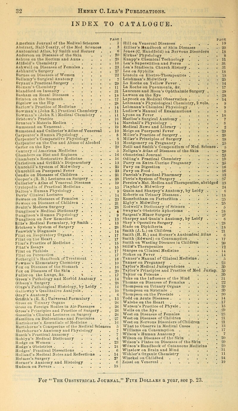 INDEX TO CATALOGUE. American Journal of the Medical Sciences Abstract, Half-Yearly, of the Med, Sciences Anatomical Atlas, by Smith and Horner Anderson on Diseases of the Skin Ashton on the Eectum and Anus Attfield's Chemistry Ashwell on Diseases of Females Ashhurst's Surgery Barnes ou Diseases of Women Bellamy's Surgical Anatomy Bryant's Practical Surgery . Bloxam's Chemistry blandford on Insanity . Basham on Kenal Diseases . Brinton on the Stomach Bigelow on the Hip Barlow's Practice of Medicine Bowman's (John E.) Practical Chemistry Bowman's (John E.) Medical Chemistry Bristowe's Practice .... Brnnton's Materia Medica Bumstead on Venereal .... Bumstead and Cnllerier's Atlas of Venereal Carpenter's Human Physiology . Carpenter's Comparative Physiology Carpenter on the Dse and Abuse of Alcohol Garter on the Eye ..... Century of American Medicine Chambers on Diet and Regimen Chambers's Restorative Medicine Cbristison and Griffith's Dispensatory Churchill's System of Midwifery . Churchill on Puerperal Fever Condie on Diseases of Children . Cooper's (B. B.) Lectures on Surgery . CuUerier's Atlas of Venereal Diseases Cyclopedia of Practical Medicine . Dalton's Human Physiology . Davis' Clinical Lectures Dewees on Diseases of Females . Dewees on Diseases of Children . Druitt's Modern Surgery Dunglison's Medical Dictionary . Dunglison's Human Physiology . Dunglison on New Remedies Ellis's Medical Formulary, by Smith . Erichsen's System of Surgery Fenwick's Diagnosis .... Flint on Respiratory Organs . Flint on tlie Heart Flint's Practice of Medicine . Flint's Essays Flint on Phthisis Flint on Percussion Fothergill's Handbook of Treatment . Fownes's Elementary Chemistry . Fox on Diseases of the Stomach . Fox on Diseases of the Skin . Fuller on the Lungs, &c. Green's Pathology and Morbid Anatomy Gibson's Surgery Gluge's Pathological Histology, by Leidy Galloway's Qualitative Analysts . Gray's Anatomy Griffith's (E. E.) Universal Formulary Gross on Urinary Organs Gross on Foreign Bodies in Air-Passages Gross's Principles and Practice of Surgery Gosselins Clinical Lectures on Surgery Hamilton on Dislocations and Fractures Hartshorne's Essentials of Medicine . Hartshorne's Conspectus of the Medical Sc: Hartshorne's Anatomy and Physiology Heath's Practical Anaiomy . Hoblyn's Medical Dictionary Hodge on Women Hodge's Obstetrics Hodges' Practical Dissections Holland's Medical Notes and Reflections Holmes's Surgery ... Horner's Anatomy and Histology Hud&on on Fevers PAOE 1 Hill on Venereal Diseases . . . 3illier'8 handbook of Skin Diseases Jones (C. Handfield) on Nervous Disorder Kirkes' Physiology .... Knapp's Chemical Technology Lea's Superstition and Force Lea's Studies in Church History . Lee on Syphilis Lincoln on Electro-Therapeutics . Leishman's Midwifery . . . La Roche on Yellow Fever . La Roche on Pneumonia, &c. Laurence and Moon's Ophthalmic Surgery Lawson on the Eye .... Laycock on Medical Observation . Lehmann's Physiological Chemistry, 2 vols, Lehmann's Chemical Physiology . Ludlow's Manual of Examinations Lyons on Fever Maclise's Surgical Anatomy Marshall's Physiology . Medical News and Library Meigs on Puerperal Fever Miller's Practice of Surgery Miller's Principles of Surgery Montgomery on Pregnancy . Neill and Smith's Compendium of Med. Science Neligan's Atlas of Diseases of the Skin Obstetrical Journal . . , Odling's Practical Chemistry Parry on Extra-Uterine Pregnancy Pavy on Digestion . . . Pavy on Food . . ' . Parrish'8 Practical Pharmacy Pirrie's System of'Surgery . Pereira's Mat. Medica and Therapeutics, abridged Playfair's Midwifery .... Quain and Sharpey's Anatomy, by Leidy Roberts on Urinary Diseases . Ramsbotham on Parturition . Rigby's Midwifery Rodwell's Dictionary of Science . Swayne's Obstetric Aphorisms ■ . Sargent's Minor Surgery Sharpey and Quain's Anatomy, by Leidy Skey's Operative Surgery . . . Slade on Diphtheria .... Smith (J. L.) on Children Smith (H. H.) and Horner's Anatomical Atla Smith (Edward) on Consumption . Smith on Wasting Diseases in Children Still6's Therapeutics .... Stnrges on Clinical Medicine Stokes OQ Fever Tanner's Manual of Clinical Medicine . Tanner on Pregnancy .... Taylor's Medical Jurisprudence . Taylor's Principles and Practice of Med Jurisp Taylor on Poisons . Tuke on the Influence of the Mind Thomas on Diseases of Females . Thompson on Urinary Organs Thompson on Stricture . Thompson on the Prostate Todd on Acute Diseases . Walshe on the Heart Watson's Practice of Physic Wells on the Eye . West on Diseases of Females Weston Diseases of Children West on Nervous Disorders of Children What to Observe in Medical Cases Williams on Consumption . Wilson's Human Anatomy . Wilson on Diseases of the Skin Wilson's Plates on Diseases of the Skin Wilson's Handbook of Cutaneous Medicine Winslow on Brain and Mind Wiihier's Organic Chemistry Winckel on Childbed Zeissl on Venereal . PAGE 19 For The Obstetrical Journal, Five Dollars a year, see p. 23.