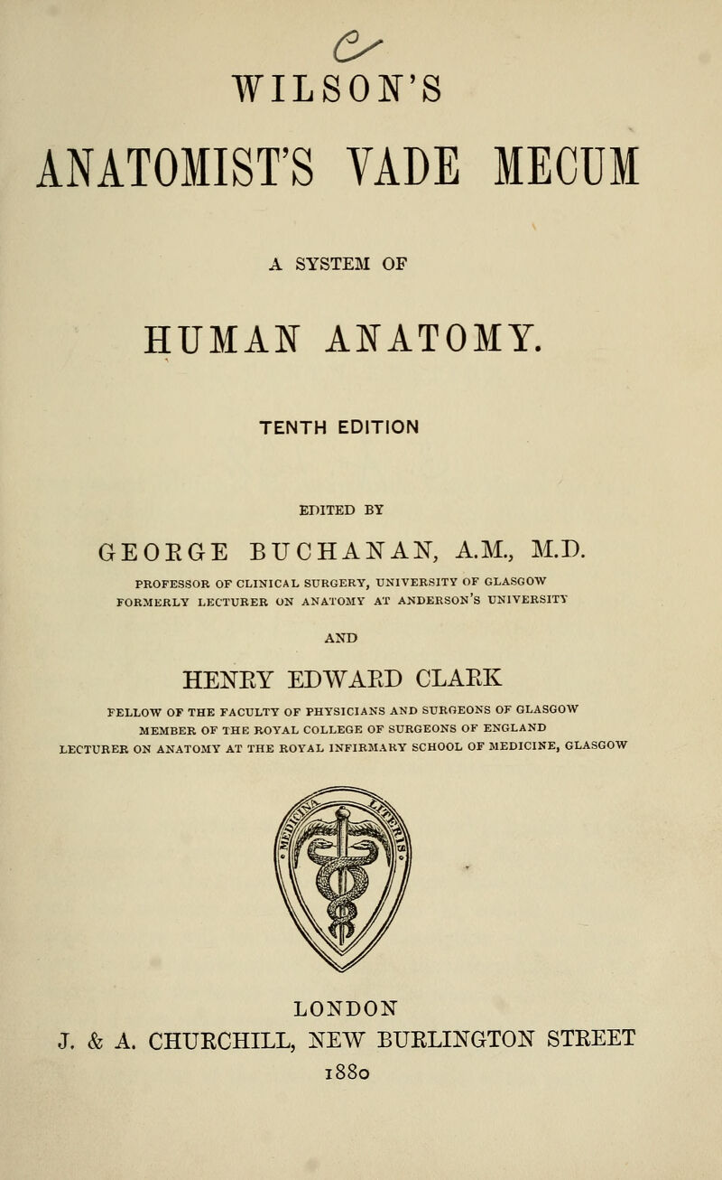 ANATOMIST'S VADE MECUM A SYSTEM OF HUMAN ANATOMY. TENTH EDITION EDITED BY GEOBGE BUCHANAN, A.M., M.D. PROFESSOR OF CLINICAL SURGERY, UNIVERSITY OF GLASGOW FORMERLY LECTURER ON ANATOMY AT ANDERSON'S UNIVERSITY HENBY EDWARD CLARK FELLOW OF THE FACULTY OF PHYSICIANS AND SURGEONS OF GLASGOW MEMBER OF THE ROYAL COLLEGE OF SURGEONS OF ENGLAND LECTURER ON ANATOMY AT THE ROYAL INFIRMARY SCHOOL OF MEDICINE, GLASGOW LONDON J, & A. CHURCHILL, NEW BURLINGTON STEEET 1880