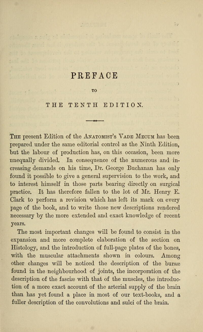 PREFACE TO THE TENTH EDITION. The present Edition of the Anatomist's Vade Mecum has been prepared under the same editorial control as the Ninth Edition, but the labour of production has, on this occasion, been more unequally divided. In consequence of the numerous and in- creasing demands on his time, Dr. George Buchanan has only found it possible to give a general supervision to the work, and to interest himself in those parts bearing directly on surgical practice. It has therefore fallen to the lot of Mr. Henry E. Clark to perform a revision which has left its mark on every page of the book, and to write those new descriptions rendered necessary by the more extended and exact knowledge of recent years. The most important changes will be found to consist in the expansion and more complete elaboration of the section on Histology, and the introduction of full-page plates of the bones, with the muscular attachments shown in colours. Among other changes will be noticed the description of the bursas found in the neighbourhood of joints, the incorporation of the description of the fasciae with that of the muscles, the introduc- tion of a more exact account of the arterial supply of the brain than has yet found a place in most of our text-books, and a fuller description of the convolutions and sulci of the brain.