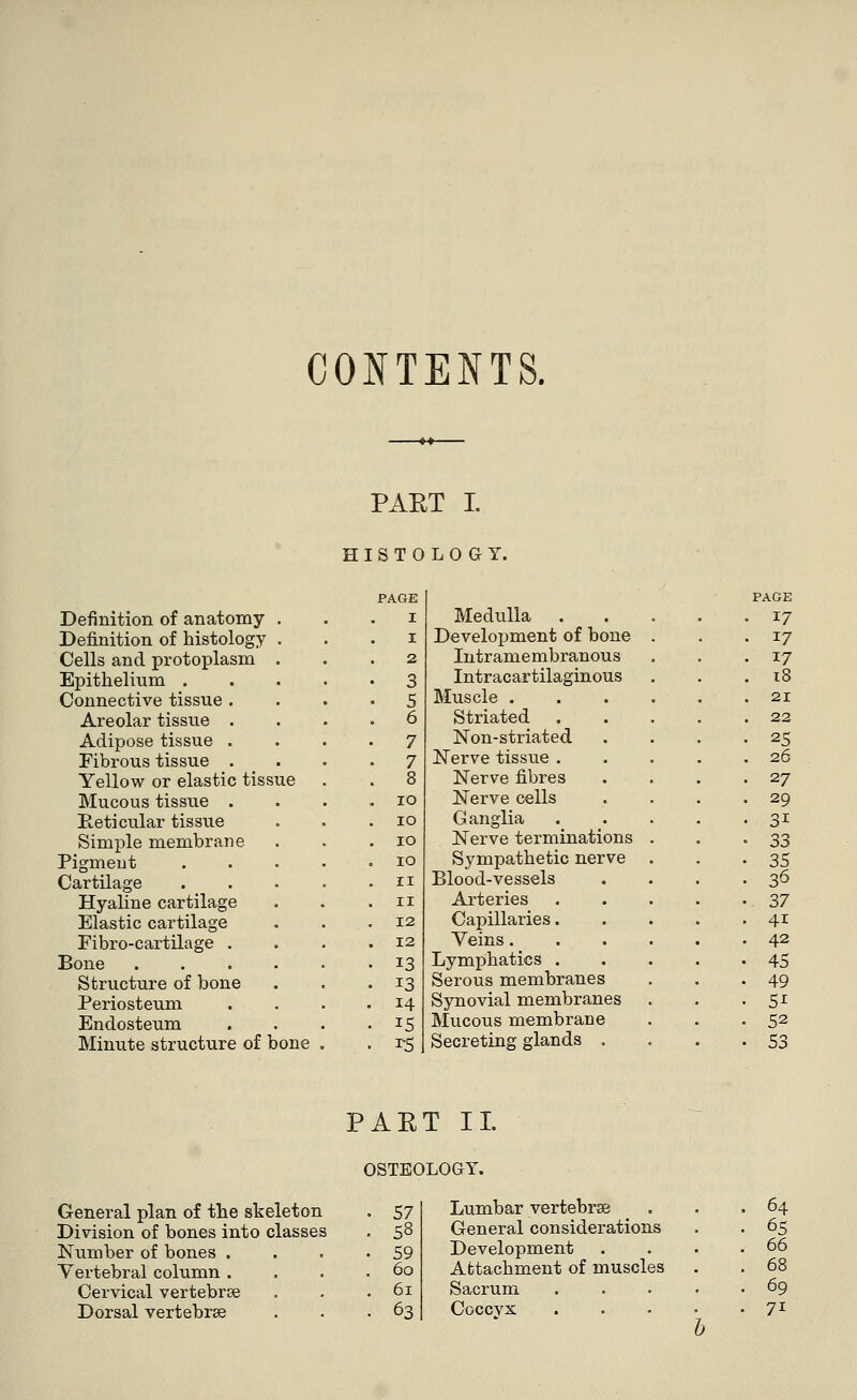 CONTENTS. PAET I. HISTOLOGY. PAGE PAGE Definition of anatomy . I Medulla 17 Definition of histology . I Development of bone • 17 Cells and protoplasm . 2 Intramembranous • 17 Epithelium .... • 3 Intracartilaginous . 18 Connective tissue . • 5 Muscle . . 21 Areolar tissue . . 6 Striated . 22 Adipose tissue . 7 Non-striated 25 Fibrous tissue . • 7 Nerve tissue . . 26 Yellow or elastic tissue . 8 Nerve fibres 27 Mucous tissue . . IO Nerve cells 29 Reticular tissue IO Ganglia 3i Simple membrane . IO Nerve terminations 33 Pigment .... IO Sympathetic nerve 35 Cartilage .... II Blood-vessels 36 Hyaline cartilage II Arteries 37 Elastic cartilage 12 Capillaries. 4i Fibro-cartilage . 12 Veins. 42 Bone 13 Lymphatics . 45 Structure of bone J3 Serous membranes 49 Periosteum 14 Synovial membranes 5i Endosteum IS Mucous membrane 52 Minute structure of bone . T5 Secreting glands . .53 P AET II. ( )STEOLOGY. General plan of the skeleton 57 Lumbar vertebras . . .64 Division of bones into classes 58 General considerations 65 Number of bones .... 59 Development 66 Vertebral column .... 60 Attachment of muscles 68 Cervical vertebrae 61 Sacrum 69 Dorsal vertebrae 63 Coccyx 7i