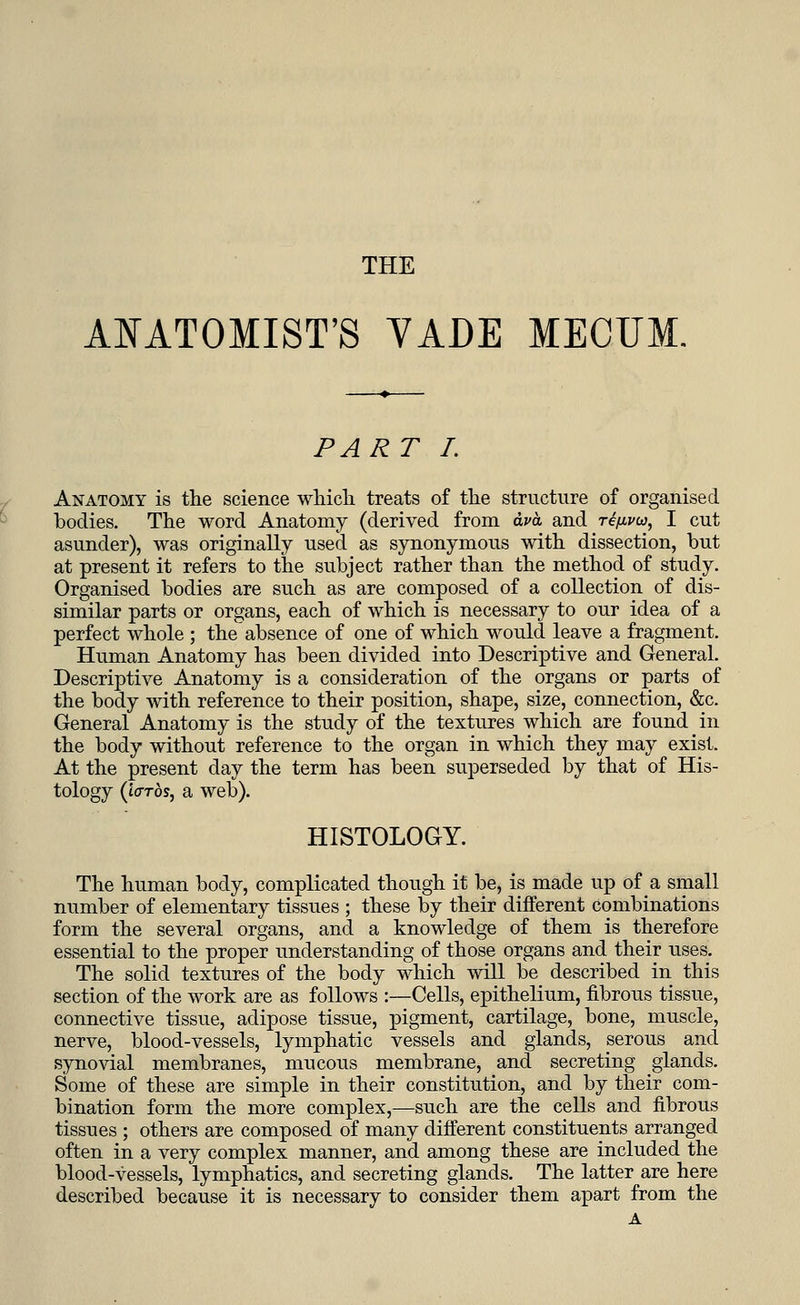 THE ANATOMIST'S VADE MECUM. PART I. Anatomy is the science which treats of the structure of organised bodies. The word Anatomy (derived from dva and rifivu, I cut asunder), was originally used as synonymous with dissection, but at present it refers to the subject rather than the method of study. Organised bodies are such as are composed of a collection of dis- similar parts or organs, each of which is necessary to our idea of a perfect whole ; the absence of one of which would leave a fragment. Human Anatomy has been divided into Descriptive and General. Descriptive Anatomy is a consideration of the organs or parts of the body with reference to their position, shape, size, connection, &c. General Anatomy is the study of the textures which are found in the body without reference to the organ in which they may exist. At the present day the term has been superseded by that of His- tology (lards, a web). HISTOLOGY. The human body, complicated though it be, is made up of a small number of elementary tissues ; these by their different combinations form the several organs, and a knowledge of them is therefore essential to the proper understanding of those organs and their uses. The solid textures of the body which will be described in this section of the work are as follows :—Cells, epithelium, fibrous tissue, connective tissue, adipose tissue, pigment, cartilage, bone, muscle, nerve, blood-vessels, lymphatic vessels and glands, serous and synovial membranes, mucous membrane, and secreting glands. Some of these are simple in their constitution, and by their com- bination form the more complex,—such are the cells and fibrous tissues ; others are composed of many different constituents arranged often in a very complex manner, and among these are included the blood-vessels, lymphatics, and secreting glands. The latter are here described because it is necessary to consider them apart from the