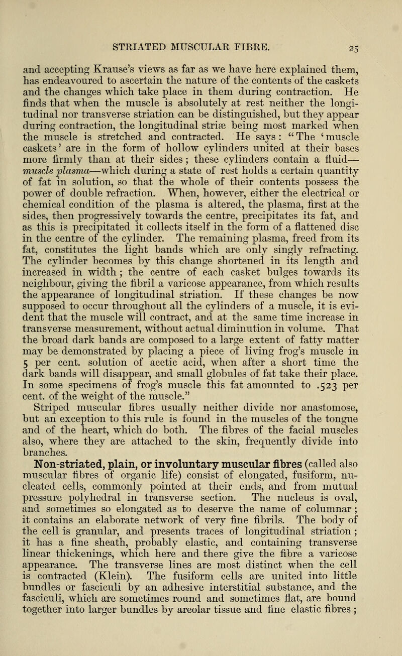 and accepting Krause's views as far as we have here explained them, has endeavoured to ascertain the nature of the contents of the caskets and the changes which take place in them during contraction. He finds that when the muscle is absolutely at rest neither the longi- tudinal nor transverse striation can be distinguished, but they appear during contraction, the longitudinal stria? being most marked when the muscle is stretched and contracted. He says :  The ' muscle caskets' are in the form of hollow cylinders united at their bases more firmly than at their sides ; these cylinders contain a fluid— muscle plasma—which during a state of rest holds a certain quantity of fat in solution, so that the whole of their contents possess the power of double refraction. When, however, either the electrical or chemical condition of the plasma is altered, the plasma, first at the sides, then progressively towards the centre, precipitates its fat, and as this is precipitated it collects itself in the form of a flattened disc in the centre of the cylinder. The remaining plasma, freed from its fat, constitutes the light bands which are only singly refracting. The cylinder becomes by this change shortened in its length and increased in width ; the centre of each casket bulges towards its neighbour, giving the fibril a varicose appearance, from which results the appearance of longitudinal striation. If these changes be now supposed to occur throughout all the cylinders of a muscle, it is evi- dent that the muscle will contract, and at the same time increase in transverse measurement, without actual diminution in volume. That the broad dark bands are composed to a large extent of fatty matter may be demonstrated by placing a piece of living frog's muscle in 5 per cent, solution of acetic acid, when after a short time the dark bands will disappear, and small globules of fat take their place. In some specimens of frog's muscle this fat amounted to .523 per cent, of the weight of the muscle. Striped muscular fibres usually neither divide nor anastomose, but an exception to this rule is found in the muscles of the tongue and of the heart, which do both. The fibres of the facial muscles also, where they are attached to the skin, frequently divide into branches. Non-striated, plain, or involuntary muscular fibres (called also muscular fibres of organic life) consist of elongated, fusiform, nu- cleated cells, commonly pointed at their ends, and from mutual pressure polyhedral in transverse section. The nucleus is oval, and sometimes so elongated as to deserve the name of columnar; it contains an elaborate network of very fine fibrils. The body of the cell is granular, and presents traces of longitudinal striation; it has a fine sheath, probably elastic, and containing transverse linear thickenings, which here and there give the fibre a varicose appearance. The transverse lines are most distinct when the cell is contracted (Klein). The fusiform cells are united into little bundles or fasciculi by an adhesive interstitial substance, and the fasciculi, which are sometimes round and sometimes flat, are bound together into larger bundles by areolar tissue and fine elastic fibres ;