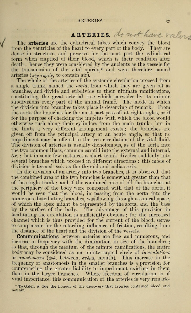 ARTERIES, dt 91*4-t&vC- V^t£(rt*% The arteries are the cylindrical tubes which convey the blood from the ventricles of the heart to every part of the body. They are dense in structure, and preserve for the most part the cylindrical form when emptied of their blood, which is their condition after death : hence they were considered by the ancients as the vessels for the transmission of the vital spirits,* and were therefore named arteries (0,77/3 rrjpeiv, to contain air). The whole of the arteries of the systemic circulation proceed from a single trunk, named the aorta, from which they are given off as branches, and divide and subdivide to their ultimate ramifications, constituting the great arterial tree which pervades by its minute subdivisions every part of the animal frame. The mode in which the division into branches takes place is deserving of remark. From the aorta the branches for the most part pass off at right angles, as if for the purpose of checking the impetus with which the blood would otherwise rush along their cylinders from the main trunk; but in the limbs a very different arrangement exists ; the branches are given off from the principal artery at an acute angle, so that no impediment may be offered to the free circulation of the vital fluid. The division of arteries is usually dichotomous, as of the aorta into the two common iliacs, common carotid into the external and internal, &c. ; but in some few instances a short trunk divides suddenly into several branches which proceed in different directions : this mode of division is termed axis, as the thyroid and cceliac axis. In the division of an artery into two branches, it is observed that the combined area of the two branches is somewhat greater than that of the single trunk ; and if the combined area of all the branches at the periphery of the body were compared with that of the aorta, it would be seen that the blood, in passing from the aorta into the numerous distributing branches, was flowing through a conical space, of which the apex might be represented by the aorta, and the base by the surface of the body. The advantage of this provision in facilitating the circulation is sufficiently obvious; for the increased channel which is thus provided for the current of the blood, serves to compensate for the retarding influence of friction, resulting from the distance of the heart and the division of the vessels. Communications between arteries are free and numerous, and increase in frequency with the diminution in size of the branches ; so that, through the medium of the minute ramifications, the entire body may be considered as one uninterrupted circle of inosculations or anastomoses (cba, between, aro/xa, mouth). This increase in the frequency of anastomosis in the smaller branches is a provision for counteracting the greater liability to impediment existing in them than in the larger branches. Where freedom of circulation is of vital importance, this communication of the arteries is very remark - * To Galen is due the honour of the discovery that arteries contained blood, and not air.