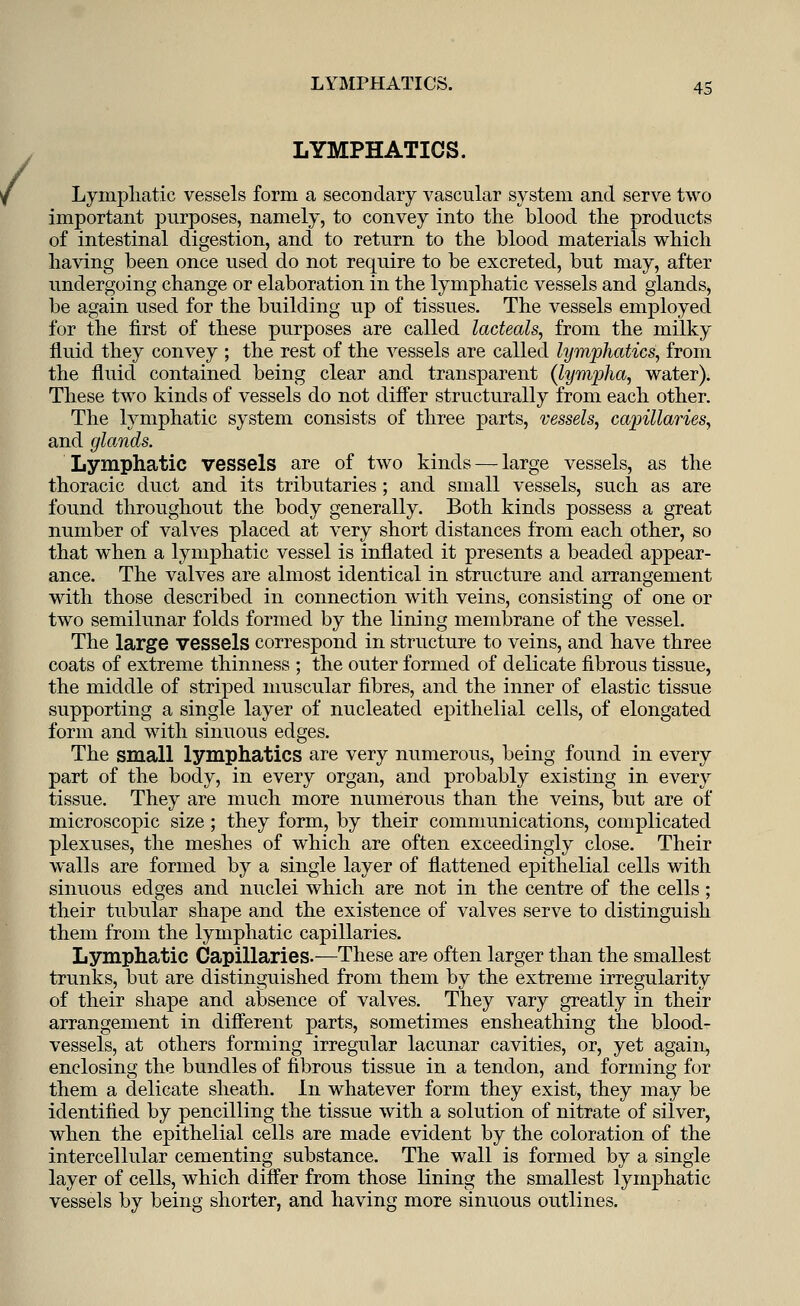 LYMPHATICS. Lymphatic vessels form a secondary vascular system and serve two important purposes, namely, to convey into the blood the products of intestinal digestion, and to return to the blood materials which having been once used do not require to be excreted, but may, after undergoing change or elaboration in the lymphatic vessels and glands, be again used for the building up of tissues. The vessels employed for the first of these purposes are called lacteals, from the milky fluid they convey ; the rest of the vessels are called lymphatics, from the fluid contained being clear and transparent (lymplia, water). These two kinds of vessels do not differ structurally from each other. The lymphatic system consists of three parts, vessels, capillaries, and glands. Lymphatic vessels are of two kinds — large vessels, as the thoracic duct and its tributaries ; and small vessels, such as are found throughout the body generally. Both kinds possess a great number of valves placed at very short distances from each other, so that when a lymphatic vessel is inflated it presents a beaded appear- ance. The valves are almost identical in structure and arrangement with those described in connection with veins, consisting of one or two semilunar folds formed by the lining membrane of the vessel. The large vessels correspond in structure to veins, and have three coats of extreme thinness ; the outer formed of delicate fibrous tissue, the middle of striped muscular fibres, and the inner of elastic tissue supporting a single layer of nucleated epithelial cells, of elongated form and with sinuous edges. The small lymphatics are very numerous, being found in every part of the body, in every organ, and probably existing in every tissue. They are much more numerous than the veins, but are of microscopic size; they form, by their communications, complicated plexuses, the meshes of which are often exceedingly close. Their walls are formed by a single layer of flattened epithelial cells with sinuous edges and nuclei which are not in the centre of the cells ; their tubular shape and the existence of valves serve to distinguish them from the lymphatic capillaries. Lymphatic Capillaries.—These are often larger than the smallest trunks, but are distinguished from them by the extreme irregularity of their shape and absence of valves. They vary greatly in their arrangement in different parts, sometimes ensheathing the blood- vessels, at others forming irregular lacunar cavities, or, yet again, enclosing the bundles of fibrous tissue in a tendon, and forming for them a delicate sheath. In whatever form they exist, they may be identified by pencilling the tissue with a solution of nitrate of silver, when the epithelial cells are made evident by the coloration of the intercellular cementing substance. The wall is formed by a single layer of cells, which differ from those lining the smallest lymphatic vessels by being shorter, and having more sinuous outlines.