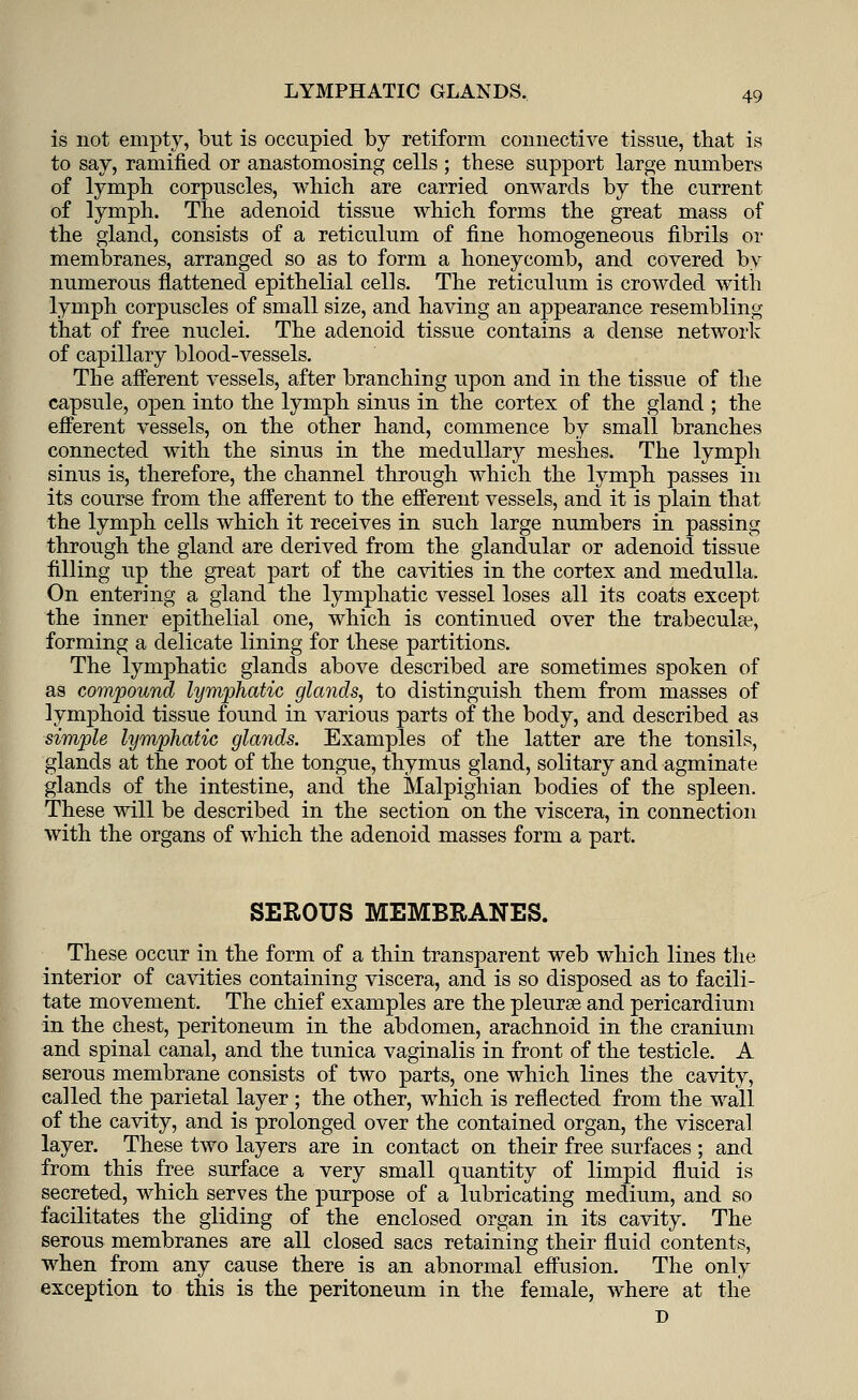 is not empty, but is occupied by retiform connective tissue, that is to say, ramified or anastomosing cells ; these support large numbers of lymph corpuscles, which are carried onwards by the current of lymph. The adenoid tissue which forms the great mass of the gland, consists of a reticulum of fine homogeneous fibrils or membranes, arranged so as to form a honeycomb, and covered by numerous flattened epithelial cells. The reticulum is crowded with lymph corpuscles of small size, and having an appearance resembling that of free nuclei. The adenoid tissue contains a dense network of capillary blood-vessels. The afferent vessels, after branching upon and in the tissue of the capsule, open into the lymph sinus in the cortex of the gland ; the efferent vessels, on the other hand, commence by small branches connected with the sinus in the medullary meshes. The lymph sinus is, therefore, the channel through which the lymph passes in its course from the afferent to the efferent vessels, and it is plain that the lymph cells which it receives in such large numbers in passing through the gland are derived from the glandular or adenoid tissue filling up the great part of the cavities in the cortex and medulla. On entering a gland the lymphatic vessel loses all its coats except the inner epithelial one, which is continued over the trabecular, forming a delicate lining for these partitions. The lymphatic glands above described are sometimes spoken of as compound lymphatic glands, to distinguish them from masses of lymphoid tissue found in various parts of the body, and described as simple lymphatic glands. Examples of the latter are the tonsils, glands at the root of the tongue, thymus gland, solitary and agminate glands of the intestine, and the Malpighian bodies of the spleen. These will be described in the section on the viscera, in connection with the organs of which the adenoid masses form a part. SEROUS MEMBRANES. These occur in the form of a thin transparent web which lines the interior of cavities containing viscera, and is so disposed as to facili- tate movement. The chief examples are the pleurse and pericardium in the chest, peritoneum in the abdomen, arachnoid in the cranium and spinal canal, and the tunica vaginalis in front of the testicle. A serous membrane consists of two parts, one which lines the cavity, called the parietal layer ; the other, which is reflected from the wall of the cavity, and is prolonged over the contained organ, the visceral layer. These two layers are in contact on their free surfaces ; and from this free surface a very small quantity of limpid fluid is secreted, which serves the purpose of a lubricating medium, and so facilitates the gliding of the enclosed organ in its cavity. The serous membranes are all closed sacs retaining their fluid contents, when from any cause there is an abnormal effusion. The only exception to this is the peritoneum in the female, where at the