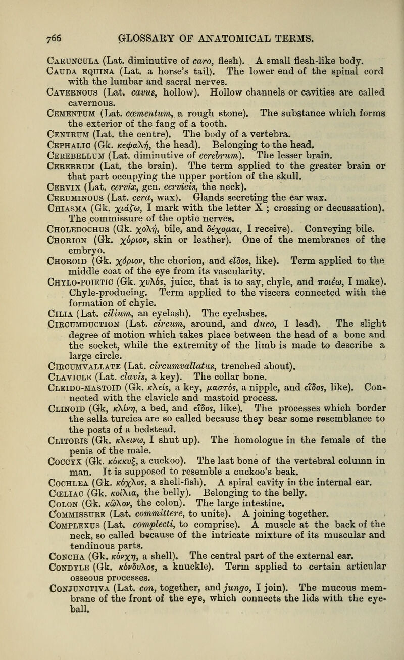 Caruncula (Lat. diminutive of caro, flesh). A small flesh-like body. Cauda equina (Lat. a horse's tail). The lower end of the spinal cord with the lumbar and sacral nerves. Cavernous (Lat. cavus, hollow). Hollow channels or cavities are called cavernous. Cementum (Lat. ccementum, a rough stone). The substance which forms the exterior of the fang of a tooth. Centrum (Lat. the centre). The body of a vertebra. Cephalic (Gk. Ke<pa\r), the head). Belonging to the head. Cerebellum (Lat. diminutive of cerebrum). The lesser brain. Cerebrum (Lat. the brain). The term applied to the greater brain or that part occupying the upper portion of the skull. Cervix (Lat. cervix, gen. cervicis, the neck). Ceruminous (Lat. cera, wax). Glands secreting the ear wax. Chiasma (Gk. xiC^w, I mark with the letter X ; crossing or decussation). The commissure of the optic nerves. Choledochus (Gk. xoXi?, bile, and Se'xo/Acu, I receive). Conveying bile. Chorion (Gk. x°PL0V> skin or leather). One of the membranes of the embryo. Choroid (Gk. x^PL0J,> the chorion, and elSos, like). Term applied to the middle coat of the eye from its vascularity. Chylo-poietic (Gk. xuX6s, juice, that is to say, chyle, and iroUbi, I make). Chyle-producing. Term applied to the viscera connected with the formation of chyle. Cilia (Lat. cilium, an eyelash). The eyelashes. Circumduction (Lat. circum, around, and dnco, I lead). The slight degree of motion which takes place between the head of a bone and the socket, while the extremity of the limb is made to describe a large circle. Circumvallate (Lat. circumvallatus, trenched about). Clavicle (Lat. clavis, a key). The collar bone. Cleido-mastoid (Gk. /cAeis, a key, /xaaros, a nipple, and eTSos, like). Con- nected with the clavicle and mastoid process. Cllnoid (Gk, k\Lvt), a bed, and ddos, like). The processes which border the sella turcica are so called because they bear some resemblance to the posts of a bedstead. Clitoris (Gk. kXclvu, I shut up). The homologue in the female of the penis of the male. Coccyx (Gk. kokkv^, a cuckoo). The last bone of the vertebral column in man. It is supposed to resemble a cuckoo's beak. Cochlea (Gk. koxaos, a shell-fish). A spiral cavity in the internal ear. Cceliac (Gk. KoLXia, the belly). Belonging to the belly. Colon (Gk. k&Xov, the colon). The large intestine. Commissure (Lat. committere, to unite). A joining together. Complexus (Lat. complecti, to comprise). A muscle at the back of the neck, so called because of the intricate mixture of its muscular and tendinous parts. Concha (Gk. k6vxv> a shell). The central part of the external ear. Condyle (Gk. KdpdvXos, a knuckle). Term applied to certain articular osseous processes. Conjunctiva (Lat. con, together, and jungo, I join). The mucous mem- brane of the front of the eye, which connects the lids with the eye- ball.