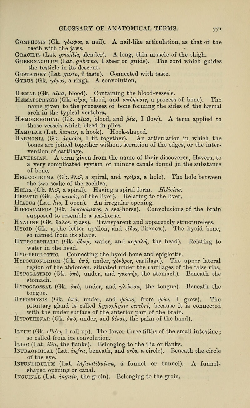 Gomphosis (Gk. yofupos, a nail). A nail-like articulation, as that of the teeth with the jaws. Gracilis (Lat. gracilis, slender). A long, thin muscle of the thigh. Gubernaculum (Lat. gubemo, I steer or guide). The cord which guides the testicle in its descent. Gustatory (Lat. gusto, I taste). Connected with taste. Gyrus (Gk. ytipos, a ring). A convolution. ELehal (Gk. alfia, blood). Containing the blood-vessels. ILemapophysis (Gk. al/ia, blood, and air6<f>v<ns, a process of bone). The name given to the processes of bone forming the sides of the hsemal arch in the typical vertebra. Hemorrhoidal (Gk. alfia, blood, and pew, I flow). A term applied to those vessels which bleed in piles. Hamular (Lat. hamus, a hook). Hook-shaped. Harmonia (Gk. apfjiofa, I fit together). An articulation in which the bones are joined together without serration of the edges, or the inter- vention of cartilage. Haversian. A term given from the name of their discoverer, Havers, to a very complicated system of minute canals found in the substance of bone. Helico-trema (Gk. e'At£, a spiral, and rpijfia, a hole). The hole between the two scalse of the cochlea. Helix (Gk. e\t£, a spiral). Having a spiral form. Helicine. Hepatic (Gk. Tiirarucos, of the liver). Relating to the liver. Hiatus (Lat. hio, I open). An irregular opening. Hippocampus (Gk. liriroKdfx,iros, a sea-horse). Convolutions of the brain supposed to resemble a sea-horse. Hyaline (Gk. vaXos, glass). Transparent and apparently structureless. Hyoid (Gk. v, the letter upsilon, and eldos, likeness). The hyoid bone, so named from its shape. Hydrocephalic (Gk. vdwp, water, and aecpaX-n, the head). Relating to water in the head. Hyo-epiglottic. Connecting the hyoid bone and epiglottis. Hypochondrium (Gk. virb, under, xw^P0*, cartilage). The upper lateral region of the abdomen, situated under the cartilages of the false ribs. Hypogastric (Gk. virb, under, and yaar-hp, the stomach). Beneath the stomach. Hypoglossal (Gk. virb, under, and yXQacra, the tongue). Beneath the tongue. Hypophysis (Gk. viro, under, and (pticus, from <pvw, I grow). The pituitary gland is called hypophysis cerebri, because it is connected with the under surface of the anterior part of the brain. Hypothenar (Gk. viro, under, and devap, the palm of the hand). Ileum (Gk. elXew, I roll up). The lower three-fifths of the small intestine; so called from its convolution. Iliac (Lat. ilia, the flanks). Belonging to the ilia or flanks. Infraorbital (Lat. infra, beneath, and orbs, a circle). Beneath the circle of the eye. Infundibulum (Lat. infundibulum, a funnel or tunnel). A funnel- shaped opening or canal. Inguinal (Lat. inguin, the groin). Belonging to the groin.