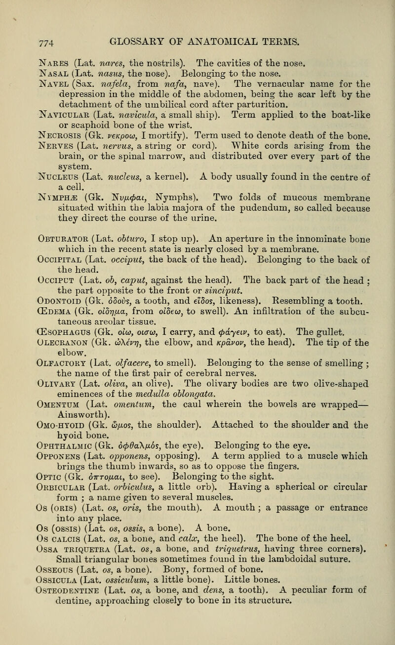 Nares (Lat. nares, the nostrils). The cavities of the nose. Nasal (Lat. nasus, the nose). Belonging to the nose. Navel (Sax. nafela, from nafa, nave). The vernacular name for the depression in the middle of the abdomen, being the scar left by the detachment of the umbilical cord after parturition. Navicular (Lat. navicula, a small ship). Term applied to the boat-like or scaphoid bone of the wrist. Necrosis (Gk. veKpow, I mortify). Term used to denote death of the bone. Nerves (Lat. nervus, a string or cord). White cords arising from the brain, or the spinal marrow, and distributed over every part of the system. Nucleus (Lat. nucleus, a kernel). A body usually found in the centre of a cell. Nymphs (Gk. T$vu<pcu, Nymphs). Two folds of mucous membrane situated within the labia majora of the pudendum, so called because they direct the course of the urine. Obturator (Lat. obturo, I stop up). An aperture in the innominate bone which in the recent state is nearly closed by a membrane. Occipital (Lat. occiput, the back of the head). Belonging to the back of the head. Occiput (Lat. ob, caput, against the head). The back part of the head ; the part opposite to the front or sinciput. Odontoid (Gk. odoi/s, a tooth, and el8os, likeness). Resembling a tooth. OZdema (Gk. oldrjfia, from oldew, to swell). An infiltration of the subcu- taneous areolar tissue. OESOPHAGUS (Gk. olw, oiaca, I carry, and (pdyeiv, to eat). The gullet. Olecranon (Gk. <h\ivn, the elbow, and upavov, the head). The tip of the elbow. Olfactory (Lat. olfacere, to smell). Belonging to the sense of smelling ; the name of the first pair of cerebral nerves. Olivary (Lat. oliva, an olive). The olivary bodies are two olive-shaped eminences of the medulla oblongata. Omentum (Lat. omentum, the caul wherein the bowels are wrapped— Ainsworth). Omo-hyoid (Gk. &JJL05, the shoulder). Attached to the shoulder and the hyoid bone. Ophthalmic (Gk. ocpdaX/JLos, the eye). Belonging to the eye. Opponens (Lat. opponens, opposing). A term applied to a muscle which brings the thumb inwards, so as to oppose the fingers. Optic (Gk. otttoimju, to see). Belonging to the sight. Orbicular (Lat. orbiculus, a little orb). Having a spherical or circular form ; a name given to several muscles. Os (oris) (Lat. os, oris, the mouth). A mouth ; a passage or entrance into any place. Os (ossis) (Lat. os, ossis, a bone). A bone. Os calcis (Lat. os, a bone, and calx, the heel). The bone of the heel. Ossa triquetra (Lat. os, a bone, and triquetrus, having three corners). Small triangular bones sometimes found in the lambdoidal suture. Osseous (Lat. os, a bone). Bony, formed of bone. Ossicula (Lat. ossiculum, a little bone). Little bones. Osteodentine (Lat. os, a bone, and dens, a tooth). A peculiar form of dentine, approaching closely to bone in its structure.