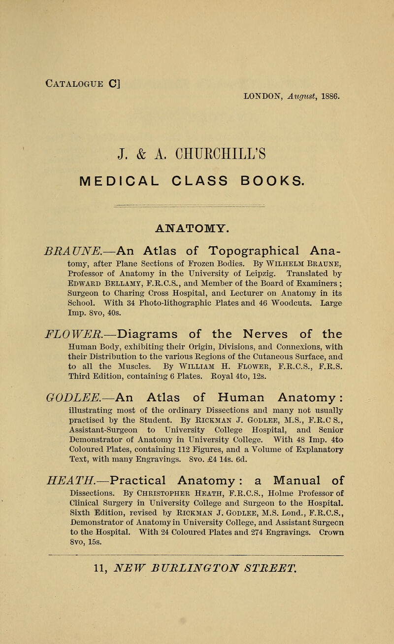 Catalogue C] LONDON, August, 1886. J. & A. CHUECHILL'S MEDICAL CLASS BOOKS. ANATOMY. BRAUNE.—An Atlas of Topographical Ana- tomy, after Plane Sections of Frozen Bodies. By Wilhelm Braune, Professor of Anatomy in the University of Leipzig. Translated by Edward Bellamy, F.R.C.S., and Member of the Board of Examiners; Surgeon to Charing Cross Hospital, and Lecturer on Anatomy in its School. With 34 Photo-lithographic Plates and 46 Woodcuts. Large Imp. 8vo, 40s. FLOWER.—Diagrams of the Nerves of the Human Body, exhibiting their Origin, Divisions, and Connexions, with their Distribution to the various Regions of the Cutaneous Surface, and to all the Muscles. By William H. Flower, F.R.C.S., F.R.S. Third Edition, containing 6 Plates. Boyal 4to, 12s. GODLEE.—An Atlas of Human Anatomy: illustrating most of the ordinary Dissections and many not usually practised by the Student. By Eickman J. Godlee, M.S., F.B.C S., Assistant-Surgeon to University College Hospital, and Senior Demonstrator of Anatomy in University College. With 48 Imp. 4to Coloured Plates, containing 112 Figures, and a Volume of Explanatory Text, with many Engravings. 8vo. £4 14s. 6d. HEATH.—Practical Anatomy: a Manual of Dissections. By CHRISTOPHER Heath, F.R.C.S., Holme Professor of Clinical Surgery in University College and Surgeon to the Hospital. Sixth Edition, revised by Hickman J. Godlee, M.S. Lond., F.R.C.S., Demonstrator of Anatomy in University College, and Assistant Surgeon to the Hospital. With 24 Coloured Plates and 274 Engravings. Crown 8vo, 15s.