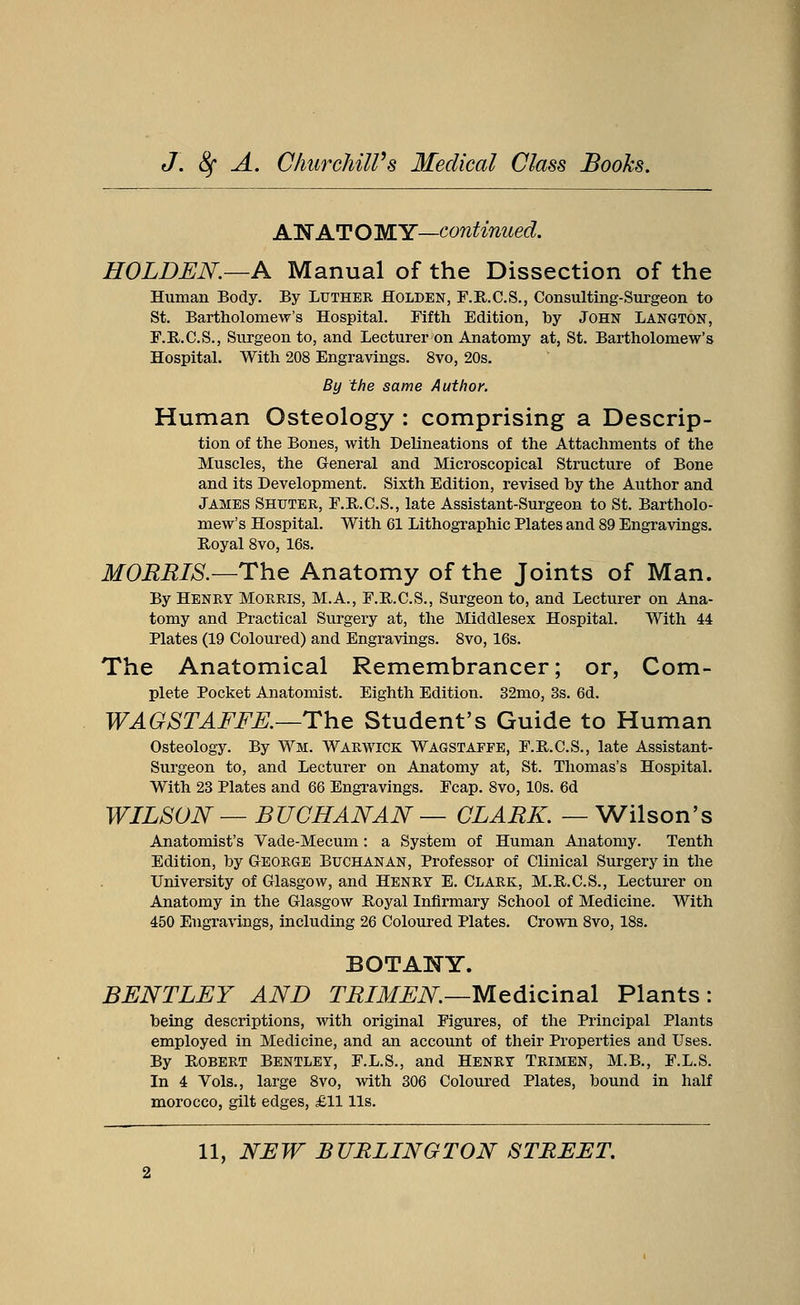 AN AT O MY—continued. HOLDEN.—A Manual of the Dissection of the Human Body. By Luther Holden, F.R.C.S., Consulting-Surgeon to St. Bartholomew's Hospital. Fifth Edition, by John Langton, F.R.C.S., Surgeon to, and Lecturer on Anatomy at, St. Bartholomew's Hospital. With 208 Engravings. 8vo, 20s. By the same Author. Human Osteology : comprising a Descrip- tion of the Bones, with Delineations of the Attachments of the Muscles, the General and Microscopical Structure of Bone and its Development. Sixth Edition, revised by the Author and James Shuter, F.B.C.S., late Assistant-Surgeon to St. Bartholo- mew's Hospital. With 61 Lithographic Plates and 89 Engravings. Royal 8vo, 16s. MORRIS.—The Anatomy of the Joints of Man. By Henry Morris, M.A., F.B.C.S., Surgeon to, and Lecturer on Ana- tomy and Practical Surgery at, the Middlesex Hospital. With 44 Plates (19 Coloured) and Engravings. 8vo, 16s. The Anatomical Remembrancer; or, Com- plete Pocket Anatomist. Eighth Edition. 32mo, 3s. 6d. WAGSTAFFE.—The Student's Guide to Human Osteology. By Wm. Warwick Wagstapfe, F.R.C.S., late Assistant- Surgeon to, and Lecturer on Anatomy at, St. Thomas's Hospital. With 23 Plates and 66 Engravings. Fcap. 8vo, 10s. 6d WILSON — BUCHANAN — CLARK. — Wilson's Anatomist's Vade-Mecum: a System of Human Anatomy. Tenth Edition, by George Buchanan, Professor of Clinical Surgery in the University of Glasgow, and Henry E. Clark, M.R.C.S., Lecturer on Anatomy in the Glasgow Royal Infirmary School of Medicine. With 450 Engravings, including 26 Coloured Plates. Crown 8vo, 18s. BOTANY. BENTLEY AND TRIMEN—Medicinal Plants: being descriptions, with original Figures, of the Principal Plants employed in Medicine, and an account of their Properties and Uses. By Robert Bentley, F.L.S., and Henry Trimen, M.B., F.L.S. In 4 Vols., large 8vo, with 306 Coloured Plates, bound in half morocco, gilt edges, £11 lis.