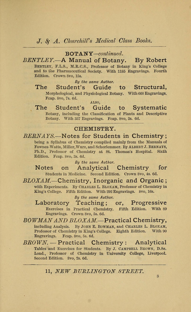 BOTANY—continued. BENTLEY.—A Manual of Botany. By Robert Bentley, F.L.S., M.R.C.S., Professor of Botany in King's College and to the Pharmaceutical Society. With 1185 Engravings. Fourth Edition. Crown 8vo, 15s. By the same Author. The Student's Guide to Structural, Morphological, and Physiological Botany. With 660 Engravings. Fcap. 8vo, 7s. 6d. ALSO, The Student's Guide to Systematic Botany, including the Classification of Plants and Descriptive Botany. With 357 Engravings. Fcap. 8vo, 3s. 6d. CHEMISTRY. BERNAYS.—Notes for Students in Chemistry; being a Syllabus of Chemistry compiled mainly from the Manuals of Fownes- Watts, Miller, Wurz, and Schorlemmer. By Albert J. Bern ays, Ph.D., Professor of Chemistry at St. Thomas's Hospital. Sixth Edition. Fcap. 8vo, 3s. 6d. By the same Author. Notes on Analytical Chemistry for Students in Medicine. Second Edition. Crown 8vo, 4s. 6d. BLOXAM.—Chemistry, Inorganic and Organic ; with Experiments. By Charles L. Bloxam, Professor of Chemistry in King's College. Fifth Edition. With 292 Engravings. 8vo, 16s. By the same Author. Laboratory Teaching; or, Progressive Exercises in Practical Chemistry. Fifth Edition. With 89 Engravings. Crown 8vo, 5s. 6d. BOWMAN AND BLOXAM.—Practical Chemistry, including Analysis. By John E. Bowman, and Charles L. Bloxam, Professor of Chemistry in King's College. Eighth Edition. With 90 Engravings. Fcap. 8vo, 5s. 6d. BROWN.— Practical Chemistry: Analytical Tables and Exercises for Students. By J. Campbell Brown, D.Sc. Lond., Professor of Chemistry in University College, Liverpool. Second Edition. 8vo, 2s. 6d.
