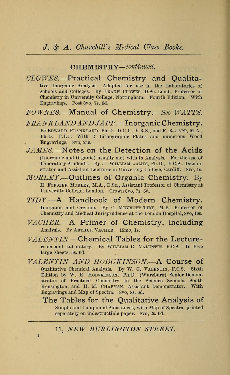 CHEMISTRY—continued. CLOWES.—Practical Chemistry and Qualita- tive Inorganic Analysis. Adapted for use in the Laboratories of Schools and Colleges. By Frank Clowes, D.Sc. Lond., Professor of Chemistry in University College, Nottingham. Fourth Edition. With Engravings. Post 8vo, 7s. 6d. FOWNES.—Manual of Chemistry.—See WATTS. FRANKLANDAND J AFP.—Inorganic Chemistry. By Edward Frankland, Ph.D., D.C.L., F.R.S., and F. E,. Japp, M.A., Ph.D., F.I.C. With 2 Lithographic Plates and numerous Wood Engravings. 8vo, 24s. JAMES.—Notes on the Detection of the Acids (Inorganic and Organic) usually met with in Analysis. For the'use of Laboratory Students. By J. William Oames, Ph.D., F.C.S., Demon- strator and Assistant Lecturer in University College, Cardiff. 8vo, Is. MORLEY.—Outlines of Organic Chemistry. By H. Forster MORLEY, M.A., D.Sc, Assistant Professor of Chemistry at University College, London. Crown 8vo, 7s. 6d. TIDY.—A Handbook of Modern Chemistry, Inorganic and Organic. By C. Meymott Tidy, M.B., Professor of Chemistry and Medical Jurisprudence at the London Hospital, 8vo, 16s. VACHER.—A Primer of Chemistry, including Analysis. By Arthur Vacher. 18mo, Is. VALENTIN.—Chemical Tables for the Lecture- room and Laboratory. By William G. Valentin, F.C.S. In Five large Sheets, 5s. 6d. VALENTIN AND HODGKINSON—A Course of Qualitative Chemical Analysis. By W. G. Valentin, F.C.S. Sixth Edition by W. It. Hodgkinson, Ph.D. (Wurzburg), Senior Demon- strator of Practical Chemistry in the Science Schools, South Kensington, and H. M. Chapman, Assistant Demonstrator. With Engravings and Map of Spectra. 8vo, 8s. 6d. The Tables for the Qualitative Analysis of Simple and Compound Substances, with Map of Spectra, printed separately on indestructible paper. 8vo, 2s. 6d.