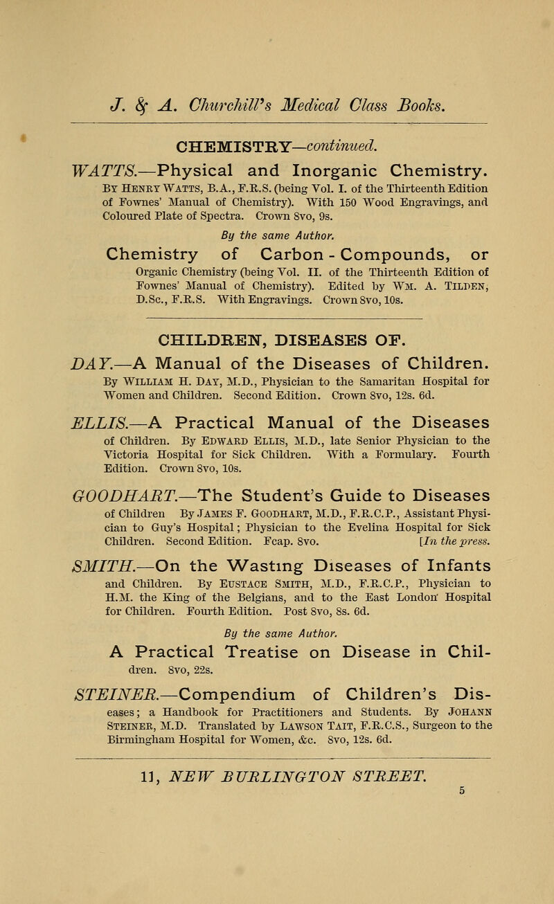 CHEMISTRY—continued. WATTS.—Physical and Inorganic Chemistry. By Henry Watts, B.A.,F.E,.S. (being Vol. I. of the Thirteenth Edition of Fownes' Manual of Chemistry). With 150 Wood Engravings, and Coloured Plate of Spectra. Crown 8vo, 9s. By the same Author. Chemistry of Carbon - Compounds, or Organic Chemistry (being Vol. II. of the Thirteenth Edition of Fownes' Manual of Chemistry). Edited by Wl. A. Tilden, D.Sc, F.R.S. With Engravings. Crown 8vo, 10s. CHILDREN, DISEASES OF. DAY.—A Manual of the Diseases of Children. By William H. Day, M.D., Physician to the Samaritan Hospital for Women and Children. Second Edition. Crown 8vo, 12s. 6d. ELLIS.—A Practical Manual of the Diseases of Children. By Edward Ellis, M.D., late Senior Physician to the Victoria Hospital for Sick Children. With a Formulary. Fourth Edition. Crown 8vo, 10s. GOODHART.—The Student's Guide to Diseases of Children By .TAMES F. Goodhart, M.D., F.R.C.P., Assistant Physi- cian to Guy's Hospital; Physician to the Evelina Hospital for Sick Children. Second Edition. Fcap. 8vo. [In the press. SMITH.—On the Wasting Diseases of Infants and Children. By Eustace Smith, M.D., F.R.C.P., Physician to H.M. the King of the Belgians, and to the East London' Hospital for Children. Fourth Edition. Post 8vo, 8s. 6d. By the same Author. A Practical Treatise on Disease in Chil- dren. 8vo, 22s. STEINER.—Compendium of Children's Dis- eases; a Handbook for Practitioners and Students. By Johann Steiner, M.D. Translated by Lawson Tait, F.R.C.S., Surgeon to the Birmingham Hospital for Women, &c. Svo, 12s. 6d.