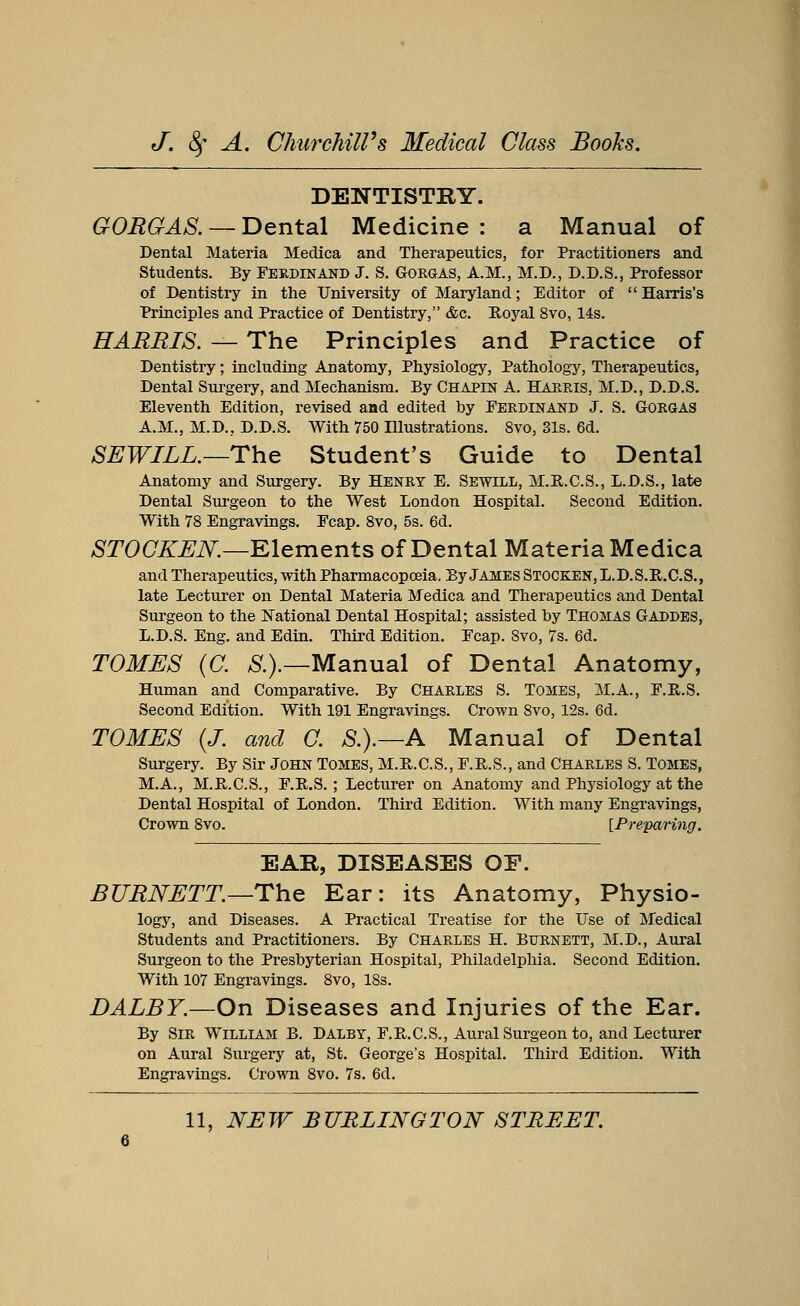 DENTISTRY. GORGAS. — Dental Medicine : a Manual of Dental Materia Medica and Therapeutics, for Practitioners and Students. By Ferdinand J. S. Gorgas, A.M., M.D., D.D.S., Professor of Dentistry in the University of Maryland; Editor of Harris's Principles and Practice of Dentistry, &c. Royal 8vo, 14s. HARRIS. — The Principles and Practice of Dentistry; including Anatomy, Physiology, Pathology, Therapeutics, Dental Surgery, and Mechanism. By Chapin A. Harris, M.D., D.D.S. Eleventh Edition, revised and edited by Ferdinand J. S. Gorgas A.M., M.D., D.D.S. With 750 Illustrations. 8vo, 31s. 6d. SEWILL.—The Student's Guide to Dental Anatomy and Surgery. By Henry E. Sewill, M.R.C.S., L.D.S., late Dental Surgeon to the West London Hospital. Second Edition. With 78 Engravings. Fcap. 8vo, 5s. 6d. STOCKEN.—Elements of Dental Materia Medica and Therapeutics, with Pharmacopoeia. By James Stocken, L.D.S.R.C.S., late Lecturer on Dental Materia Medica and Therapeutics and Dental Surgeon to the National Dental Hospital; assisted by Thomas Gaddes, L.D.S. Eng. and Edin. Third Edition. Fcap. 8vo, 7s. 6d. TOMES (G S.).—Manual of Dental Anatomy, Human and Comparative. By Charles S. Tombs, M.A., F.R..S. Second Edition. With 191 Engravings. Crown 8vo, 12s. 6d. TOMES (J. and G. £.).—A Manual of Dental Surgery. By Sir John Tomes, M.E.C.S., F.B.S., and Charles S. Tomes, M.A., M.R.C.S., F.R.S.; Lecturer on Anatomy and Physiology at the Dental Hospital of London. Third Edition. With many Engravings, Crown 8vo. [Preparing. EAR, DISEASES OF. BURNETT.—The Ear: its Anatomy, Physio- logy, and Diseases. A Practical Treatise for the Use of Medical Students and Practitioners. By Charles H. Burnett, M.D., Aural Surgeon to the Presbyterian Hospital, Philadelphia. Second Edition. With 107 Engravings. 8vo, 18s. DALBY.—On Diseases and Injuries of the Ear. By Sir William B. Dalbt, F.B.C.S., Aural Surgeon to, and Lecturer on Aural Surgery at, St. George's Hospital. Third Edition. With Engravings. Crown 8vo. 7s. 6d.